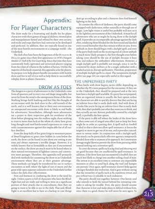 215
APPENDIX
Appendix:
For Player Characters
The drow make for a frustrating and deadly foe for player
characters with their gamut of magical abilities, twisted plots
and manipulations honed and reﬁned by their own society,
and tricks and traps that have had centuries to be developed
and perfected. In addition, they are typically found in one
of the most hostile environments in a campaign world—the
Underdark.
The dark elves have been the bogeymen of the DUNGEONS &
DRAGONS game since their ﬁrst appearance in 1978’s Dungeon
Module G3: Hall of the Fire Giant King. Since that time they have
consistently both captivated and terrorized players ranging
from the vilest of villains to the noblest of heroes. Unlike the
majorityofthisbook’smaterial,thisappendixisfortheplayers.
Its purpose is to help players handle encounters with hostile
drow and live to tell of it as well as help them to successfully
roleplay drow as player characters.
DROW AS FOES
The dangers to a party of adventurers in the Underdark come
from all quarters and in every size and shape imaginable, but
never far from the mind is the omnipresent threat of the drow.
Nothing brings forth loathing and fear like the thought of
an encounter with the dark elves in the cold tunnels of the
earth, and it is well known that in their own environment
an unexpected encounter with drow is likely to end badly
for adventurers. Nevertheless, although most adventurers
say a prayer to their respective gods for avoidance of the
drow before plunging into the endless night, those wishing
to trust to more than luck or the whim of a deity have given
long thought and used battle-tested experience to come up
with countermeasures against this implacable foe of all sur-
face dwellers.
From the deep halls of ﬁre giant kings to mountain passes
of dwarf kingdoms to great cities hidden in cysts below the
earth, the drow can be found in just about any setting at any
time and always represent a terrible danger. However, it is
widely known that as formidable as they are if encountered
on the surface, the drow are much more to be feared when in
their natural environment of lightless caverns and constric-
tive stone passages. Therefore, this appendix will primarily
deal with methods for countering the drow in an Underdark
environment where they are at their greatest advantage.
These methods can largely be transferred for use in surface
encounters as well, where the light of sun or moon and the
greatwide-openexpansesunknownintheUnderdarkfurther
reduce the dark elves’ effectiveness.
First and foremost in combating the drow is the need for
sight. Unless a party is full of characters who have the Blind-
Fight feat and are ready and willing to miss on a signiﬁcant
portion of their attacks due to concealment, then they are
going to want to be able to see in the dark. That said, Blind-
Fight is an excellent feat to have as a backup in case things
don’t go according to plan and a character does ﬁnd himself
ﬁghting in the dark.
To counter the effects of darkness, the party should come
equipped with darkvision, either naturally or through use of
magic. Low-light vision is useful but probably will not cut it
in the lightless environment of the Underdark. A must for all
adventurers who are or might be facing drow is the daylight
spell. It provides an incomparable advantage against the dark
elves, rendering them blinded for the ﬁrst round and dazzled
every round thereafter that they remain within its area. Every
ambush on drow should begin with a daylight spell, and even
if the party ﬁnds itself on the receiving end of a drow ambush
(a much more likely prospect), the ﬁrst thought even before
taking cover should be the use of daylight, because it buys
time and reduces the ambushers’ effectiveness. However, a
single daylight spell is probably not enough, since it can be
countered by deeper darkness or by a single ambusher with a
readied action to disrupt spellcasters. Therefore, preparation
of multiple daylight spells is a must. The inexpensive daylight
pellets (see page 101) are especially useful in this regard.
THE UNPREPARED PARTY
When battle with drow begins, tactics differ depending on
whether the PCs were prepared for the encounter. If they are
in the Underdark, they should be prepared and at the very
least have a daylight spell available. If a party has not prepared,
then an organized retreat is usually the best option unless
the characters are able to quickly discern that they are facing
an inferior force that is easily dealt with. And with drow, if
it looks like you’re facing an inferior force that is easily dealt
with,thenthat’sprobablyjustwhattheywantyoutothink,and
they actually are not. Retreat, preferably covered by a daylight
spell, is probably the best option.
If the party is able tell where the leader of the drow force
is, then some sort of ranged area effect just to keep her busy
might be in order as a parting shot. A spell such as cloudkill
is ideal in that it does not allow spell resistance, it forces the
target(s) to move to get out of its way, and it provides conceal-
ment to retreat under. In conjunction with a daylight spell,
this attack can be particularly effective against a temporarily
blinded drow who is unaware of its approach. Its Constitution
damagemightlikewisepreventthedrowfrompursuingwhile
instead seeking out a restoration spell.
Tocovertheretreat,spellssuchasfogcloudandobscuringmist
are good because they are unaffected by spell resistance. In
addition, if the drow have just encountered a cloudkill, they are
much less likely to charge into another roiling cloud of mist.
The retreat is an excellent time to summon any expendable
monsters or allies to send back along the trail and hamper
any pursuit. Once again, spell resistance doesn’t help against
a hungry ﬁendish dire wolverine. And it goes without saying
that the versatility of spells such as ﬂy, expeditious retreat, and
pass without trace is valuable in such endeavors.
The party should stay together, however. One heroic soul
who intends to hold the tunnel behind his retreating com-
rades is asking for trouble. First, the party should assume
that character is lost and make plans to defend without him,
since there is a good chance he will never be seen again. To
 