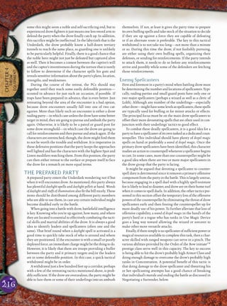 216
some this might seem a noble and self-sacriﬁcing end, but to
experienced drow-ﬁghters it just means one less sword arm to
defend the party when the drow ﬁnally catch up. In addition,
this sacriﬁce might be ineffectual. In the labyrinth that is the
Underdark, the drow probably know a half-dozen tertiary
tunnels to reach the same place, so guarding one is unlikely
to be particularly helpful. Finally, there is a good chance that
the noble hero might not just be defeated but captured alive
as well. Then it becomes a contest between the captive’s will
and the captor’s inventiveness during the torture that is surely
to follow to determine if the character spills his guts and
reveals sensitive information about the party’s plans, location,
strengths, and weaknesses.
During the course of the retreat, the PCs should stay
together until they reach some easily defensible position—
scouted in advance for just such an occasion, if possible. If
traps have been prepared in advance, that is even better. Just
retreating beyond the area of the encounter is a bad option,
because drow encounters usually fall into one of two cat-
egories. More than likely such an encounter is either a drow
raidingparty—inwhichcaseunlessthedrowhavesomebetter
target in mind, they are going to pursue and ambush the party
again. Otherwise, it is likely to be a patrol or guard post for
some drow stronghold—in which case the drow are going to
callforreinforcementsandthenpursueandattackagain.Ifthe
characters are entrenched, though, the drow might ﬁnd them
to not be worth the trouble and withdraw. It is imperative in
these defensive positions that the party keeps the approaches
well lighted and has the characters with the highest Spot and
Listenmodiﬁerswatchingthem.Fromthisposition,theparty
can then either retreat to the surface or prepare itself to face
the drow for a rematch on more equal terms.
THE PREPARED PARTY
A prepared party enters the Underdark wondering not if but
when it will encounter drow. As mentioned, this party always
has plentiful daylight spells and daylight pellets at hand. Wands
of daylight and staffs of illumination also ﬁt the bill nicely. These
items should be distributed among different party members
who are able to use them, in case any certain individual might
become disabled early in the battle.
Whengoinginto abattle with drow,battleﬁeld intelligence
is key. Knowing who you’re up against, how many, and where
they are located is essential to effectively combating the tacti-
cal skills and martial abilities of the drow. It is always a good
idea to identify leaders and spellcasters (often one and the
same). That brief round when a daylight spell is activated is a
good time to quickly take stock of who is around and where
they are positioned. If the encounter is with a small or poorly
deployed force, an immediate charge might be the thing to do.
However, it is likely that there are troops providing a buffer
between the party and it primary targets and/or the leaders
are in some defensible position. In this case, a quick tactical
withdrawal might be in order.
A withdrawal just a few hundred feet up a corridor, perhaps
with a few of the retreating tactics mentioned above, is prob-
ably sufﬁcient. If the drow are overzealous, the party might be
able to lure them or some of their underlings into an ambush
themselves. If not, at least it gives the party time to prepare
its own bufﬁng spells and take stock of the situation to decide
if they are up against a force they are capable of defeating
or if an alternate route is preferable. The key to this tactical
withdrawal is to not take too long—not more than a minute
or so. During this time the drow, if not foolishly pursuing,
are either using their own bufﬁng spells, organizing their
defenses, or sending for reinforcements. If the party intends
to attack them, it needs to do so before any reinforcements
arrive and possibly while some of the defenders are fetching
those reinforcements.
Enemy Spellcasters
First and foremost in a party’s mind when battling drow must
bedeterminingthenumberandlocationsofspellcasters.Typi-
cally, raiding parties and small guard posts have only one or
two major spellcasters (perhaps a wizard as well as a cleric of
Lolth). Although any number of the underlings—especially
otherdrow—mighthavesomelevelsasspellcasters,thesespells
are typically used for bufﬁng or for minor attacks or effects.
The principal focus must be on the main drow spellcasters to
offset their more devastating spells that are often used in con-
junction with their underlings’ tactics to good effect.
To combat these deadly spellcasters, it is a good idea for a
partytohaveaspellcasterofitsowntaskedasadedicatedcoun-
terspeller. This individual should have plenty of dispel magic
spells on hand or preferably a wand of dispel magic. Once the
primary drow spellcasters have been identiﬁed, this character
readiesanactiontocounterspellwheneveraspellcasterbegins
to cast. In some cases, more than one counterspeller might be
a good idea when there are two or more major spellcasters in
the drow group that the party is facing.
It might be argued that devoting a spellcaster to counter-
spell duty is detrimental since it removes a primary offensive
component from the party in the battle. This is largely untrue,
because engaging in a spell duel with a highly spell-resistant
foe is likely to lead to disaster, and drow are on their home turf
when it comes to spell duels. In addition, the other tactics pre-
sentedinthissectionoffsetthetemporarylossoftheoffensive
powersofthecounterspellerbyeliminatingthethreatofdrow
spellcasters early and then freeing the counterspeller up for
more deadly use of his power. To further alleviate that loss of
offensive capability, a wand of dispel magic in the hand’s of the
party’s bard or a rogue who has ranks in Use Magic Device
goes a long way toward allowing the wizard or sorcerer to
make other more versatile attacks.
Finally,iftheresimplyisnospellcasterofsufﬁcientpoweror
magical resources available to complete this task, then a char-
acter skilled with ranged weapons can serve in a pinch. The
various abilities provided by the Order of the Bow initiateCW
prestige class serve well in this capacity. The key to success
is being able to hit the drow’s probably high Armor Class and
doing enough damage to overcome the drow’s probably high
ranks in Concentration. A potential beneﬁt of this tactic is
that doing damage to the drow spellcaster and thwarting his
or her spellcasting attempts has a good chance of breaking
that individual’s morale and ending the battle as discussed in
Negotiating a Surrender, below.
CHAPTER4
DROW
EQUIPMENT
 