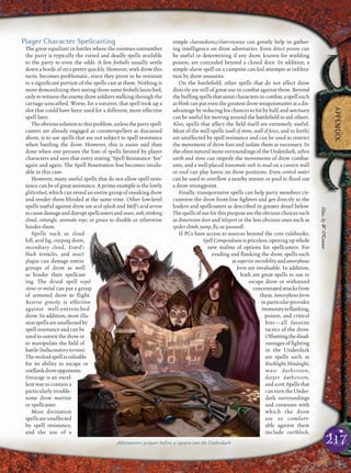 217
APPENDIX
Player Character Spellcasting
The great equalizer in battles where the enemies outnumber
the party is typically the varied and deadly spells available
to the party to even the odds. A few ﬁreballs usually settle
down a horde of orcs pretty quickly. However, with drow this
tactic becomes problematic, since they prove to be resistant
to a signiﬁcant portion of the spells cast at them. Nothing is
more demoralizing then seeing those same ﬁreballs launched,
only to witness the enemy drow soldiers walking through the
carnage unscathed. Worse, for a sorcerer, that spell took up a
slot that could have been used for a different, more effective
spell later.
Theobvioussolutiontothisproblem,unlessthepartyspell-
casters are already engaged as counterspellers as discussed
above, is to use spells that are not subject to spell resistance
when battling the drow. However, this is easier said than
done when one peruses the lists of spells favored by player
characters and sees that entry stating “Spell Resistance: Yes”
again and again. The Spell Penetration feat becomes invalu-
able in this case.
However, many useful spells that do not allow spell resis-
tance can be of great assistance. A prime example is the lowly
glitterdust, which can reveal an entire group of sneaking drow
and render them blinded at the same time. Other low-level
spells useful against drow are acid splash and Melf’s acid arrow
tocausedamageanddisruptspellcastersandsnare,web,stinking
cloud, entangle, animate rope, or grease to disable or otherwise
hinder them.
Spells such as cloud-
kill, acid fog, creeping doom,
incendiary cloud, Evard’s
black tentacles, and insect
plague can damage entire
groups of drow as well
as hinder their spellcast-
ing. The druid spell repel
stone or metal can put a group
of armored drow to ﬂight.
Reverse gravity is effective
against well-entrenched
drow. In addition, most illu-
sionspellsareunaffectedby
spell resistance and can be
used to outwit the drow or
to manipulate the ﬁeld of
battle(hallucinatoryterrain).
The mislead spell is valuable
for its ability to escape or
outﬂankdrowopponents.
Forcecage is an excel-
lent way to contain a
particularly trouble-
some drow warrior
or spellcaster.
Most divination
spells are unaffected
by spell resistance,
and the use of a
simple clairaudience/clairvoyance can greatly help in gather-
ing intelligence on drow adversaries. Even detect poison can
be useful in determining if any drow, known for wielding
poison, are concealed beyond a closed door. In addition, a
simple alarm spell on a campsite can foil attempts at inﬁltra-
tion by drow assassins.
On the battleﬁeld, other spells that do not affect drow
directly are still of great use in combat against them. Beyond
the bufﬁng spells that assist characters in combat, a spell such
as blink can put even the greatest drow weaponmaster at a dis-
advantagebyreducing hischancesto hitbyhalf,and sanctuary
can be useful for moving around the battleﬁeld to aid others.
Also, spells that affect the ﬁeld itself are extremely useful.
Most of the wall spells (wall of stone, wall of force, and so forth)
are unaffected by spell resistance and can be used to restrict
the movement of drow foes and isolate them as necessary. In
the often natural stone surroundings of the Underdark, soften
earth and stone can impede the movements of drow combat-
ants, and a well-placed transmute rock to mud on a cavern wall
or roof can play havoc on drow positions. Even control water
can be used to overﬂow a nearby stream or pool to ﬂood out
a drow strongpoint.
Finally, transportative spells can help party members cir-
cumvent the drow front-line ﬁghters and get directly to the
leaders and spellcasters as described in greater detail below.
The spells of use for this purpose are the obvious choices such
as dimension door and teleport or the less obvious ones such as
spider climb, jump, ﬂy, or passwall.
If PCs have access to sources beyond the core rulebooks,
Spell Compendium is priceless, opening up whole
new realms of options for spellcasters. For
evading and ﬂanking the drow, spells such
assuperiorinvisibilityandamorphous
form are invaluable. In addition,
both are great spells to use to
escape drow or withstand
concentratedattacksfrom
them. Amorphous form
in particular provides
immunitytoﬂanking,
poison, and critical
hits—all favorite
tactics of the drow.
Offsettingthedisad-
vantages of ﬁghting
in the Underdark
are spells such as
blacklight, blindsight,
mass darkvision,
deeper darkvision,
andscent.Spellsthat
canturntheUnder-
dark surroundings
and creatures with
which the drow
are so comfort-
able against them
include earthlock,
Adventurers prepare before a sojourn into the Underdark
Illus.byW.O’Connor
 