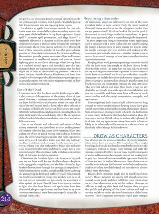 218
APPENDIX
ooze puppet, and slime wave. Finally, enough cannot be said for
the spell assay spell resistance, which quickly levels the playing
ﬁeld for spellcasters who are engaging drow targets.
In addition to spells from sources outside the core rule-
books, some feats are available in these secondary sources that
serve particularly well when facing drow opponents. Fortify
SpellCAr
increases spell penetration, and Mage SlayerCAr
is
extremely effective if a character is able to close with drow
spellcasters, because itprovides someresistance totheir spells
and prevents them from casting defensively if threatened.
Races of Stone contains a number of feats that prove advanta-
geous in an Underdark environment. Earth Sense and Steady
Mountaineer provide greater awareness of foes and bonuses
for movement in earthbound terrain and caverns. Tunnel
Fighting gives an excellent advantage when forcing battle
in a conﬁned tunnel space, and Stoneback provides extra
protection from any superior maneuverability that the drow
might use in order to obtain ﬂanking positions. Like Earth
Sense, the feats Hear the Unseen, Blindsense, and Scent from
Complete Adventurer provide additional sensory perceptions to
locate and pinpoint the ever-elusive targets presented by drow
in their natural environment.
Cut off the Head
A common tactic that has been used in battle to great effect
is the concept of decapitation of the enemy chain of com-
mand. Nowhere is this tactic more useful than when ﬁghting
the drow. Unlike with typical armies where the order of the
run-of-the-mill troops breaks down when their ofﬁcers or
war leaders are killed, the warriors of drow society are usually
extremelywelldisciplinedandcapableofexecutingtheirown
battle tactics with ﬁnesse and deadly effect. The decapitation
of the drow battleﬁeld command structure often works for a
different reason.
Due to the chaotic and inherently evil nature of drow
society, teamwork is not considered a virtue, and heightened
self-interest rules the day. Many drow warriors follow their
leaders out of fear or greed. Seeing that leader go down can
cause the drow underlings to realize that their opponent is
more to be feared than their leader was, that they no longer
need fear their leader and no longer fear the consequences of
retreat, or have seen that without their leader they no longer
stand to gain from this battle and thus no longer have a stake
incontinuingit.Thisoftenleadstothewithdrawaloroutright
ﬂight of the lower-level drow warriors.
Oftentimes,thefront-lineﬁghtersofadrowpatrolorguard-
post are not drow at all, but are thralls or slaves—bugbears,
trolls, quaggoths, troglodytes, and the like—forced to ﬁght
for their drow masters through fear or magical compulsion. If
theselessertroopsareavoidedinitiallyandthedrowleadership
of a given group is destroyed, at the very least this approach
can result in demoralized troops. Just as likely will be an all-
out rout or even surrender and potentially the acquisition of
allies against the drow. Even if these lesser troops continue
to ﬁght after the drow leaders and spellcasters have been
eliminated, the party spellcasters are then freed to up to use
their more traditional mass destruction spells to quickly cut
through their ranks.
Negotiating a Surrender
As mentioned, greed and self-interest are two of the most
prevalent traits in drow society. Only the most fanatical
drow will throw away his or her life in hopeless combat if an
escape presents itself. If a drow leader’s life can be quickly
threatened, its underlings avoided or neutralized, its peers
dead or incapacitated, then a surrender might be negotiated.
The most important thing to remember when negotiating
such a situation with a drow is that it is not simply looking
for escape; it has survived in drow society too long to settle
for simple status quo survival, and it is still looking for the
maximum gain from the situation—whether that is escape to
return for eventual revenge or how best to use the situation
against its enemies.
Keepingthisinmind,partiesnegotiatingasurrendershould
offer the drow more than simply its life, but a chance for the
drow to proﬁt as well. The party does not have to keep its word
on any such negotiations unless alignment strictures require
it (the drow certainly will not do so), but in the short term the
characters can end the hostilities and remove that particular
drow or group as an immediate obstacle. But the party had
best beware on any return trips through the area. Any drow
who were left behind will more than likely renege on any
deals that were made, unless the agreed-to consideration was
just too irresistible, and those same drow will now be much
more familiar with the party’s composition, strengths, and
weaknesses.
Some negotiated deals that can hold a drow’s interest long
enough to ensure cooperation are helping a male drow gain
wealth or power in a matriarchal society, elimination of drow
from a rival house, or an agreement to help in the destruction
of some enemy of the drow that they dare not tackle alone (for
instance, a nearby illithid colony or surface-elf explorers). It
is of note that any agreements entered into with a drow are
likely to be inherently evil in nature or at the very least on
the shady side of things. Paladins beware.
DROW AS CHARACTERS
Not all drow are the quintessential foes of player characters.
Many times drow are used as PCs themselves. These might
be renegade drow do-gooders that wander the surface or the
Underdark seeking to escape their heritage and right the
wrongs committed by their race, or these might be renegades
of a more self-interested bent equally outcast but seeking only
togaintheirfameandfortuneoutsidetheoppressivehierarchy
of drow society. In both of these cases, these characters are
usually males who are disillusioned with the brutal matriar-
chal society they have left behind and sure there is a better
life for them elsewhere.
Finally, drow characters might still be members of drow
society. These characters are usually evil, though sometime
neutral (never good), and they fulﬁll the same role in drow
society that adventurers serve on the surface. However, in
addition to seeking their fame and fortune, they navigate
the pitfalls and plotting of the drow culture and seek to
survive and thrive under the cruel dominance of the house
matrons. These characters experience equal parts intrigue
 