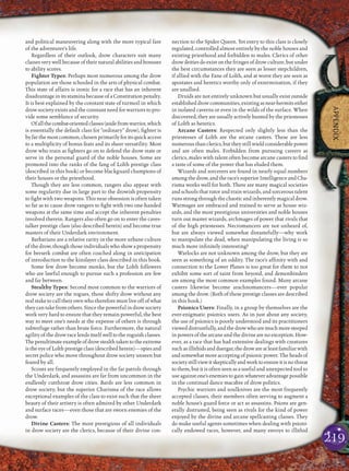 219
APPENDIX
and political maneuvering along with the more typical fare
of the adventurer’s life.
Regardless of their outlook, drow characters suit many
classes very well because of their natural abilities and bonuses
to ability scores.
Fighter Types: Perhaps most numerous among the drow
population are those schooled in the arts of physical combat.
This state of affairs is ironic for a race that has an inherent
disadvantage in its stamina because of a Constitution penalty.
It is best explained by the constant state of turmoil in which
drow society exists and the constant need for warriors to pro-
vide some semblance of security.
Ofallthecombat-orientedclasses(asidefromwarrior,which
is essentially the default class for “ordinary” drow), ﬁghter is
by far the most common, chosen primarily for its quick access
to a multiplicity of bonus feats and its sheer versatility. Most
drow who train as ﬁghters go on to defend the drow state or
serve in the personal guard of the noble houses. Some are
promoted into the ranks of the fang of Lolth prestige class
(described in this book) or become blackguard champions of
their houses or the priesthood.
Though they are less common, rangers also appear with
some regularity due in large part to the drowish propensity
to ﬁght with two weapons. This near obsession is often taken
so far as to cause drow rangers to ﬁght with two one-handed
weapons at the same time and accept the inherent penalties
involved therein. Rangers also often go on to enter the caves-
talker prestige class (also described herein) and become true
masters of their Underdark environment.
Barbarians are a relative rarity in the more urbane culture
of the drow, though those individuals who show a propensity
for berserk combat are often coached along in anticipation
of introduction to the kinslayer class described in this book.
Some few drow become monks, but the Lolth followers
who are lawful enough to pursue such a profession are few
and far between.
Stealthy Types: Second most common to the warriors of
drow society are the rogues, those shifty drow without any
real stake to call their own who therefore must live off of what
they can take from others. Since the powerful in drow society
work very hard to ensure that they remain powerful, the best
way to meet one’s needs at the expense of others is through
subterfuge rather than brute force. Furthermore, the natural
agility of the drow race lends itself well to the roguish classes.
Thepenultimateexampleofdrowstealthtakentotheextreme
isthe eye of Lolth prestige class (described herein)—spies and
secret police who move throughout drow society unseen but
feared by all.
Scouts are frequently employed in the far patrols through
the Underdark, and assassins are far from uncommon in the
endlessly cutthroat drow cities. Bards are less common in
drow society, but the superior Charisma of the race allows
exceptional examples of the class to exist such that the sheer
beauty of their artistry is often admired by other Underdark
and surface races—even those that are sworn enemies of the
drow.
Divine Casters: The most prestigious of all individuals
in drow society are the clerics, because of their divine con-
nection to the Spider Queen. Yet entry to this class is closely
regulated, controlled almost entirely by the noble houses and
existing priesthood and forbidden to males. Clerics of other
drow deities do exist on the fringes of drow culture, but under
the best circumstances they are seen as lesser stepchildren,
if allied with the Fane of Lolth, and at worst they are seen as
apostates and heretics worthy only of extermination, if they
are unallied.
Druids are not entirely unknown but usually exist outside
establisheddrowcommunities,existingasnear-hermitseither
in isolated caverns or even in the wilds of the surface. When
discovered, they are usually actively hunted by the priestesses
of Lolth as heretics.
Arcane Casters: Respected only slightly less than the
priestesses of Lolth are the arcane casters. These are less
numerousthanclerics,buttheystillwieldconsiderablepower
and are often males. Forbidden from pursuing careers as
clerics, males with talent often become arcane casters to ﬁnd
a taste of some of the power that has eluded them.
Wizards and sorcerers are found in nearly equal numbers
among the drow, and the race’s superior Intelligence and Cha-
risma works well for both. There are many magical societies
and schools that tutor and train wizards, and sorcerous talent
runs strongthrough the chaotic and inherentlymagical drow.
Warmages are embraced and trained to serve as house wiz-
ards, and the most prestigious universities and noble houses
turn out master wizards, archmages of power that rivals that
of the high priestesses. Necromancers are not unheard of,
but are always viewed somewhat distastefully—why work
to manipulate the dead, when manipulating the living is so
much more inﬁnitely interesting?
Warlocks are not unknown among the drow, but they are
seen as something of an oddity. The race’s afﬁnity with and
connection to the Lower Planes is too great for them to not
exhibit some sort of taint from beyond, and demonbinders
are among the most common examples found. Many arcane
casters likewise become arachnomancers—ever popular
among the drow. (Both of these prestige classes are described
in this book.)
Psionics Users: Finally, in a group by themselves are the
ever-enigmatic psionics users. As in just about any society,
the use of psionics is poorly understood and its practitioners
vieweddistrustfully,andthedrowwhoaremuchmoresteeped
in powers of the arcane and the divine are no exception. How-
ever, as a race that has had extensive dealings with creatures
suchasillithidsandduergar,thedrowareatleastfamiliarwith
and somewhat more accepting of psionic power. The heads of
societystillviewitskepticallyandworktoensureitisnothreat
to them, but it is often seen as a useful and unexpected tool to
use against one’s enemies to gain whatever advantage possible
in the continual dance macabre of drow politics.
Psychic warriors and soulknives are the most frequently
accepted classes, their members often serving to augment a
noble house’s guard force or act as assassins. Psions are gen-
erally distrusted, being seen as rivals for the kind of power
enjoyed by the divine and arcane spellcasting classes. They
do make useful agents sometimes when dealing with psioni-
cally endowed races, however, and many envoys to illithid
 