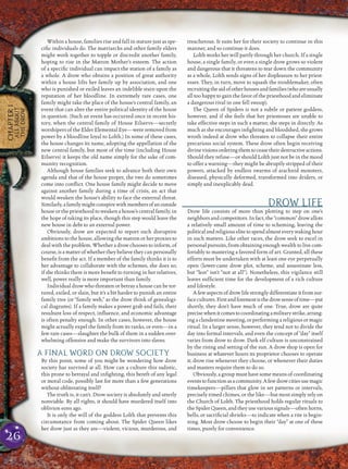 26
CHAPTER1
ALLABOUT
THEDROW
Within a house, families rise and fall in stature just as spe-
ciﬁc individuals do. The matriarchs and other family elders
might work together to topple or discredit another family,
hoping to rise in the Matron Mother’s esteem. The action
of a speciﬁc individual can impact the station of a family as
a whole. A drow who obtains a position of great authority
within a house lifts her family up by association, and one
who is punished or exiled leaves an indelible stain upon the
reputation of her bloodline. In extremely rare cases, one
family might take the place of the house’s central family, an
event that can alter the entire political identity of the house
in question. (Such an event has occurred once in recent his-
tory, when the central family of House Eilservs—secretly
worshipers of the Elder Elemental Eye—were removed from
power by a bloodline loyal to Lolth.) In some of these cases,
the house changes its name, adopting the appellation of the
new central family, but most of the time (including House
Eilservs) it keeps the old name simply for the sake of com-
munity recognition.
Although house families seek to advance both their own
agenda and that of the house proper, the two do sometimes
come into conﬂict. One house family might decide to move
against another family during a time of crisis, an act that
would weaken the house’s ability to face the external threat.
Similarly,afamilymightconspirewithmembersofanoutside
house or the priesthood to weaken a house’s central family, in
the hope of taking its place, though this step would leave the
new house in debt to an external power.
Obviously, drow are expected to report such disruptive
ambitions to the house, allowing the matron or her proxies to
deal with the problem. Whether a drow chooses to inform, of
course, is a matter of whether they believe they can personally
beneﬁt from the act. If a member of the family thinks it is to
her advantage to collaborate with the schemes, she does so;
if she thinks there is more beneﬁt to turning in her relatives,
well, power really is more important than family.
Individual drow who threaten or betray a house can be tor-
tured, exiled, or slain, but it’s a bit harder to punish an entire
family tree (or “family web,” as the drow think of genealogi-
cal diagrams). If a family makes a power grab and fails, their
resultant loss of respect, inﬂuence, and economic advantage
is often penalty enough. In other cases, however, the house
might actually expel the family from its ranks, or even—in a
few rare cases—slaughter the bulk of them in a sudden over-
whelming offensive and make the survivors into slaves.
A FINAL WORD ON DROW SOCIETY
By this point, some of you might be wondering how drow
society has survived at all. How can a culture this sadistic,
this prone to betrayal and inﬁghting, this bereft of any legal
or moral code, possibly last for more than a few generations
without obliterating itself?
The truth is, it can’t. Drow society is absolutely and utterly
nonviable. By all rights, it should have murdered itself into
oblivion eons ago.
It is only the will of the goddess Lolth that prevents this
circumstance from coming about. The Spider Queen likes
her drow just as they are—violent, vicious, murderous, and
treacherous. It suits her for their society to continue in this
manner, and so continue it does.
Lolth works her will partly through her church. If a single
house, a single family, or even a single drow grows so violent
and dangerous that it threatens to tear down the community
as a whole, Lolth sends signs of her displeasure to her priest-
esses. They, in turn, move to squash the troublemaker, often
recruitingtheaidofotherhousesandfamilies(whoareusually
all too happy to gain the favor of the priesthood and eliminate
a dangerous rival in one fell swoop).
The Queen of Spiders is not a subtle or patient goddess,
however, and if she feels that her priestesses are unable to
take effective steps in such a matter, she steps in directly. As
much as she encourages inﬁghting and bloodshed, she grows
wroth indeed at drow who threaten to collapse their entire
precarious social system. These drow often begin receiving
divinevisionsorderingthemtoceasetheirdestructiveactions.
Should they refuse—or should Lolth just not be in the mood
to offer a warning—they might be abruptly stripped of their
powers, attacked by endless swarms of arachnid monsters,
diseased, physically deformed, transformed into driders, or
simply and inexplicably dead.
DROW LIFE
Drow life consists of more than plotting to step on one’s
neighbors and competitors. In fact, the “common” drow allots
a relatively small amount of time to scheming, leaving the
politicalandreligiouselitetospendalmosteverywakinghour
in such matters. Like other races, the drow seek to excel in
personal pursuits, from obtaining enough wealth to live com-
fortably to mastering a favored form of art. Granted, all these
efforts must be undertaken with at least one eye perpetually
open (lower-caste drow plot, scheme, and assassinate less,
but “less” isn’t “not at all”). Nonetheless, this vigilance still
leaves sufﬁcient time for the development of a rich culture
and lifestyle.
A few aspects of drow life strongly differentiate it from sur-
facecultures.Firstandforemostisthedrowsenseoftime—put
shortly, they don’t have much of one. True, drow are quite
precisewhenitcomestocoordinatingamilitarystrike,arrang-
ing a clandestine meeting, or performing a religious or magic
ritual. In a larger sense, however, they tend not to divide the
day into formal intervals, and even the concept of “day” itself
varies from drow to drow. Dark elf culture is unconstrained
by the rising and setting of the sun. A drow shop is open for
business at whatever hours its proprietor chooses to operate
it; drow rise whenever they choose, or whenever their duties
and masters require them to do so.
Obviously, a group must have some means of coordinating
eventstofunctionasacommunity.Afewdrowcitiesusemagic
timekeepers—pillars that glow in set patterns or intervals,
precisely timed chimes, or the like—but most simply rely on
the Church of Lolth. The priesthood holds regular rituals to
the Spider Queen, and they use various signals—often horns,
bells, or sacriﬁcial shrieks—to indicate when a rite is begin-
ning. Most drow choose to begin their “day” at one of these
times, purely for convenience.
 