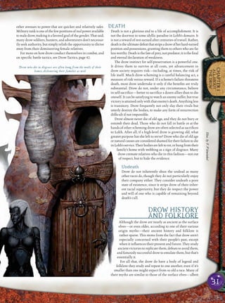 31
CHAPTER1
ALLABOUT
THEDROW
other avenues to power that are quicker and relatively safer.
Militaryrankisoneofthefewpositionsofrealpoweravailable
to male drow, making it a favored goal of the gender. That said,
many drow soldiers, hunters, and adventurers don’t necessar-
ily seek authority, but simply relish the opportunity to thrive
away from their domineering female relatives.
For more on how drow conduct themselves in combat, and
on speciﬁc battle tactics, see Drow Tactics, page 42.
DEATH
Death is not a glorious end to a life of accomplishment. It is
not the doorway to some idyllic paradise in Lolth’s domain. It
is not a reward of rest earned after centuries of travail. Rather,
deathistheultimatedefeatthatstripsadrowofherhard-earned
position and possessions, granting them to others who are far
lessworthy.Deathisthefateofprey,notpredator;itistheﬁnal
and eternal declaration of weakness.
The drow instinct for self-preservation is a powerful one.
It drives them to survive at all costs, yet advancement in
drow society requires risk—including, at times, the risk of
life itself. Much drow scheming is a careful balancing act, a
measure of risk versus reward. If a scheme’s failure threatens
death, most drow undertake it only if the beneﬁts are truly
substantial. Drow do not, under any circumstance, believe
in self-sacriﬁce—better to sacriﬁce a dozen allies than to die
oneself. It can be satisfying to watch an enemy suffer, but true
victoryisattainedonlywiththatenemy’sdeath.Anythingless
is transitory. Drow frequently not only slay their rivals but
utterly destroy the bodies, to make any form of resurrection
difﬁcult if not impossible.
Drow almost never die of old age, and they do not bury or
entomb their dead. Those who do not fall in battle or at the
hands of other scheming drow are often selected as sacriﬁces
to Lolth. After all, if a high-level drow is growing old, what
greater purpose has she left to serve? Drow who die of old age
or natural causes are considered shamed for their failure to die
inLolth’sservice.Theirbodiesarelefttorot,orhungfromtheir
family’s home with webbing as a sign of disgrace. Many
drow cremate relatives who die in this fashion—not out
of respect, but to hide the evidence.
Undeath
Drow do not inherently shun the undead as many
other races do, though they do not particularly enjoy
their company either. They consider undeath a poor
state of existence, since it strips drow of their inher-
ent racial superiority, but they do respect the power
and will of one who is capable of remaining beyond
death’s call.
DROW HISTORY
AND FOLKLORE
Although the drow are nearly as ancient as the surface
elves—or even older, according to one of their various
origin myths—their ancient history and folklore is
rather sparse. This stems from the fact that drow aren’t
especially concerned with their people’s past, except
when it inﬂuences their present and future. They study
ancient victories to replicate them, defeats to avoid them,
and famously successful drow to emulate them, but that’s
essentially it.
For all that, the drow do have a body of legend and
folklore they study and repeat to one another, even if it’s
smaller than one might expect from so old a race. Many of
their myths are similar to those of the surface elves—albeit
Drow who die in disgrace are often hung from the walls of their
homes, dishonoring their families as well
Illus.byF.Vohwinkel
 