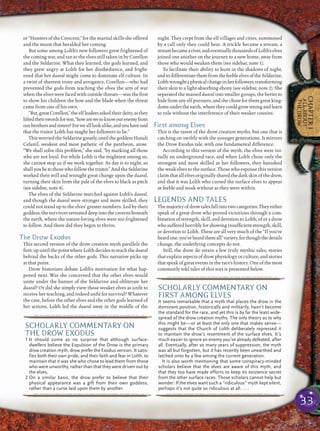 33
CHAPTER1
ALLABOUT
THEDROW
or “Hunters of the Crescent,” for the martial skills she offered
and the moon that heralded her coming.
But some among Lolth’s new followers grew frightened of
the coming war, and ran to the elves still taken in by Corellon
and the Seldarine. What they learned, the gods learned, and
they grew angry at Lolth for her disobedience, and fright-
ened that her duaral might come to dominate elf culture. In
a twist of sheerest irony and arrogance, Corellon—who had
prevented the gods from teaching the elves the arts of war
when the elves were faced with outside threats—was the ﬁrst
to show his children the bow and the blade when the threat
came from one of his own.
“But,greatCorellon,”theelfleadersaskedtheirdeity,asthey
liftedtheirswordsforwar,“howarewetoknowourenemyfrom
ourbrothersandsisters?Forwealllookalike,andyouhavesaid
that the traitor Lolth has taught her followers to lie.”
ThisworriedtheSeldarinegreatly,untilthegoddessHanali
Celanil, weakest and most pathetic of the pantheon, arose.
“We shall solve this problem,” she said, “by marking all those
who are not loyal. For while Lolth is the mightiest among us,
she cannot stop us if we work together. As day is to night, so
shallyoubetothosewhofollowthetraitor.”AndtheSeldarine
worked their will and wrought great change upon the duaral,
turning their skin from the pale of the elves to black as pitch
(see sidebar, note 4).
The elves of the Seldarine marched against Lolth’s duaral,
and though the duaral were stronger and more skilled, they
could not stand up to the elves’ greater numbers. Led by their
goddess,thesurvivorsretreateddeepintothecavernsbeneath
the earth, where the nature-loving elves were too frightened
to follow. And there did they begin to thrive.
The Drow Exodus
This second version of the drow creation myth parallels the
ﬁrst,upuntilthepointwhereLolthdecidestoteachtheduaral
behind the backs of the other gods. This narrative picks up
at that point.
Drow historians debate Lolth’s motivation for what hap-
pened next. Was she concerned that the other elves would
unite under the banner of the Seldarine and obliterate her
duaral? Or did she simply view those weaker elves as unﬁt to
receive her teaching, and indeed unﬁt for survival? Whatever
the case, before the other elves and the other gods learned of
her actions, Lolth led the duaral away in the middle of the
night. They crept from the elf villages and cities, summoned
by a call only they could hear. A trickle became a stream, a
streambecameariver,andeventuallythousandsofLolth’selves
joined one another on the journey to a new home, away from
those who would weaken them (see sidebar, note 1).
To facilitate their ability to hunt in the shadows of night,
andtodifferentiatethemfromthefeebleelvesoftheSeldarine,
Lolthwroughtaphysicalchangeinherfollowers,transforming
their skin to a light-absorbing ebony (see sidebar, note 2). She
separated the massed duaral into smaller groups, the better to
hide from any elf pursuers, and she chose for them great king-
domsundertheearth,wheretheycouldgrowstrongandlearn
to rule without the interference of their weaker cousins.
First among Elves
This is the rarest of the drow creation myths, but one that is
catching on swiftly with the younger generations. It mirrors
the Drow Exodus tale, with one fundamental difference.
According to this version of the myth, the elves were ini-
tially an underground race, and when Lolth chose only the
strongest and most skilled as her followers, they banished
the weak elves to the surface. Those who espouse this version
claimthatallelvesoriginallysharedthedarkskinofthedrow,
and that it was Lolth who cursed the surface elves to appear
as feeble and weak without as they were within.
LEGENDS AND TALES
The majority of drow tales fall into two categories: They either
speak of a great drow who proved victorious through a com-
bination of strength, skill, and devotion to Lolth; of or a drow
who suffered horribly for showing insufﬁcient strength, skill,
or devotion to Lolth. These are all very much of the “If you’ve
heardone,you’veheardthemall”variety,forthoughthedetails
change, the underlying concepts do not.
Still, the drow do retain a few truly mythic tales, stories
that explain aspects of drow physiology or culture, and stories
that speak of great events in the race’s history. One of the most
commonly told tales of this sort is presented below.
pqqqqqqqqqrs
SCHOLARLY COMMENTARY ON
THE DROW EXODUS
1 It should come as no surprise that although surface-
dwellers believe the Expulsion of the Drow is the primary
drow creation myth, drow prefer the Exodus version. It satis-
fies both their own pride, and their faith and fear in Lolth, to
maintain that it was she who chose to lead them from those
who were unworthy, rather than that they were driven out by
the elves.
2 On a similar basis, the drow prefer to believe that their
physical appearance was a gift from their own goddess,
rather than a curse laid upon them by another.
pqqqqqqqqqrs
pqqqqqqqqqrs
SCHOLARLY COMMENTARY ON
FIRST AMONG ELVES
It seems remarkable that a myth that places the drow in the
dominant position, historically and militarily, hasn’t become
the standard for the race, and yet this is by far the least wide-
spread of the drow creation myths. The only theory as to why
this might be—or at least the only one that makes sense—
suggests that the Church of Lolth deliberately repressed it
to maintain the drow’s resentment of the surface elves. It’s
much easier to ignore an enemy you’ve already defeated, after
all. Eventually, after so many years of suppression, the myth
was all but forgotten, but it has recently been unearthed and
latched onto by a few among the current generation.
It is also worth mentioning that some conspiracy-minded
scholars believe that the elves are aware of this myth, and
that they too have made efforts to keep its existence secret
from the other surface races. Those scholars cannot help but
wonder: If the elves want such a “ridiculous” myth kept silent,
perhaps it’s not quite so ridiculous at all. . . .
pqqqqqqqqqrs
 