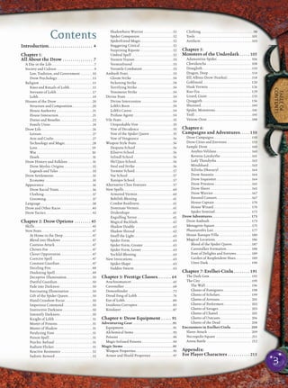TABLEOF
CONTENTS
Contents
Introduction. . . . . . . . . . . . . . . . . . . . . . 4
Chapter 1:
All About the Drow . . . . . . . . . . . . . . . 7
A Day in the Life . . . . . . . . . . . . . . . . . . . . . . . . . . .7
Society and Culture . . . . . . . . . . . . . . . . . . . . . . . .9
Law, Tradition, and Government . . . . . . . .10
Drow Psychology. . . . . . . . . . . . . . . . . . . . . . .13
Religion . . . . . . . . . . . . . . . . . . . . . . . . . . . . . . . . . .15
Rites and Rituals of Lolth. . . . . . . . . . . . . . .15
Servants of Lolth . . . . . . . . . . . . . . . . . . . . . . .17
Lolth .. . . . . . . . . . . . . . . . . . . . . . . . . . . . . . . . . .19
Houses of the Drow . . . . . . . . . . . . . . . . . . . . . . .20
Structure and Composition. . . . . . . . . . . . .20
House Authority . . . . . . . . . . . . . . . . . . . . . . .21
House Interaction. . . . . . . . . . . . . . . . . . . . . .21
Duties and Beneﬁts. . . . . . . . . . . . . . . . . . . . .22
Family Units . . . . . . . . . . . . . . . . . . . . . . . . . . .24
Drow Life. . . . . . . . . . . . . . . . . . . . . . . . . . . . . . . . .26
Leisure. . . . . . . . . . . . . . . . . . . . . . . . . . . . . . . . .27
Arts and Crafts . . . . . . . . . . . . . . . . . . . . . . . . .27
Technology and Magic. . . . . . . . . . . . . . . . . .28
Love . . . . . . . . . . . . . . . . . . . . . . . . . . . . . . . . . . 29
War . .. . . . . . . . . . . . . . . . . . . . . . . . . . . . . . . . . 30
Death . . . . . . . . . . . . . . . . . . . . . . . . . . . . . . . . . .31
Drow History and Folklore . . . . . . . . . . . . . . . .31
Drow Mythic Origins . . . . . . . . . . . . . . . . . .32
Legends and Tales . . . . . . . . . . . . . . . . . . . . . .33
Drow Settlements . . . . . . . . . . . . . . . . . . . . . . . . .35
Economy. . . . . . . . . . . . . . . . . . . . . . . . . . . . . . .35
Appearance . . . . . . . . . . . . . . . . . . . . . . . . . . . . . . .36
Drow Racial Traits. . . . . . . . . . . . . . . . . . . . . .36
Clothing . . . . . . . . . . . . . . . . . . . . . . . . . . . . . . .37
Grooming. . . . . . . . . . . . . . . . . . . . . . . . . . . . . .37
Language . . . . . . . . . . . . . . . . . . . . . . . . . . . . . . . . .38
Drow and Other Races . . . . . . . . . . . . . . . . . . . .40
Drow Tactics. . . . . . . . . . . . . . . . . . . . . . . . . . . . . .42
Chapter 2: Drow Options . . . . . . . . 45
Skills . . . . . . . . . . . . . . . . . . . . . . . . . . . . . . . . . . . . .45
New Feats. . . . . . . . . . . . . . . . . . . . . . . . . . . . . . . . .47
At Home in the Deep . . . . . . . . . . . . . . . . . . .47
Blend into Shadows . . . . . . . . . . . . . . . . . . . .47
Cautious Attack . . . . . . . . . . . . . . . . . . . . . . . .47
Chosen Foe . . . . . . . . . . . . . . . . . . . . . . . . . . . .47
Clever Opportunist. . . . . . . . . . . . . . . . . . . . .47
Coercive Spell . . . . . . . . . . . . . . . . . . . . . . . . .47
Constant Guardian . . . . . . . . . . . . . . . . . . . . .47
Dazzling Fire. . . . . . . . . . . . . . . . . . . . . . . . . . .48
Deafening Spell . . . . . . . . . . . . . . . . . . . . . . . .49
Deceptive Illumination. . . . . . . . . . . . . . . . .50
Dutiful Guardian. . . . . . . . . . . . . . . . . . . . . . .50
Fade into Darkness . . . . . . . . . . . . . . . . . . . . .50
Fascinating Illumination . . . . . . . . . . . . . . .50
Gift of the Spider Queen. . . . . . . . . . . . . . . .50
Hand Crossbow Focus. . . . . . . . . . . . . . . . . .50
Imperious Command. . . . . . . . . . . . . . . . . . .50
Instinctive Darkness . . . . . . . . . . . . . . . . . . .50
Intensify Darkness . . . . . . . . . . . . . . . . . . . . .50
Knight of Lolth . . . . . . . . . . . . . . . . . . . . . . . .51
Master of Poisons. . . . . . . . . . . . . . . . . . . . . . .51
Master of Shadow . . . . . . . . . . . . . . . . . . . . . .51
Paralyzing Fists . . . . . . . . . . . . . . . . . . . . . . . .51
Poison Spell. . . . . . . . . . . . . . . . . . . . . . . . . . . .51
Psychic Refusal . . . . . . . . . . . . . . . . . . . . . . . .51
Radiant Flicker. . . . . . . . . . . . . . . . . . . . . . . . .51
Reactive Resistance . . . . . . . . . . . . . . . . . . . .52
Sadistic Reward . . . . . . . . . . . . . . . . . . . . . . . .52
Shadowborn Warrior . . . . . . . . . . . . . . . . . . .52
Spider Companion . . . . . . . . . . . . . . . . . . . . .52
Spiderfriend Magic. . . . . . . . . . . . . . . . . . . . .52
Staggering Critical . . . . . . . . . . . . . . . . . . . . .52
Surprising Riposte . . . . . . . . . . . . . . . . . . . . .52
Umbral Spell . . . . . . . . . . . . . . . . . . . . . . . . . .52
Vermin Trainer. . . . . . . . . . . . . . . . . . . . . . . . .53
Verminfriend . . . . . . . . . . . . . . . . . . . . . . . . . .53
Versatile Combatant. . . . . . . . . . . . . . . . . . . .53
Ambush Feats. . . . . . . . . . . . . . . . . . . . . . . . . . . . .53
Gloom Strike . . . . . . . . . . . . . . . . . . . . . . . . . .54
Sickening Strike . . . . . . . . . . . . . . . . . . . . . . .54
Terrifying Strike . . . . . . . . . . . . . . . . . . . . . . .54
Venomous Strike . . . . . . . . . . . . . . . . . . . . . .54
Divine Feats . . . . . . . . . . . . . . . . . . . . . . . . . . . . . .54
Divine Intercession . . . . . . . . . . . . . . . . . . . .54
Lolth’s Boon . . . . . . . . . . . . . . . . . . . . . . . . . . .54
Lolth’s Caress . . . . . . . . . . . . . . . . . . . . . . . . . .54
Profane Agony . . . . . . . . . . . . . . . . . . . . . . . . .54
Vile Feats . . . . . . . . . . . . . . . . . . . . . . . . . . . . . . . . .55
Unspeakable Vow . . . . . . . . . . . . . . . . . . . . . .55
Vow of Decadence . . . . . . . . . . . . . . . . . . . . .55
Vow of the Spider Queen . . . . . . . . . . . . . . .55
Vow of Vengeance . . . . . . . . . . . . . . . . . . . . .56
Weapon Style Feats. . . . . . . . . . . . . . . . . . . . . . . .56
Despana School . . . . . . . . . . . . . . . . . . . . . . . .56
Eilservs School. . . . . . . . . . . . . . . . . . . . . . . . .56
Inlindl School . . . . . . . . . . . . . . . . . . . . . . . . .56
Shi’Quos School. . . . . . . . . . . . . . . . . . . . . . . .56
Steal and Strike . . . . . . . . . . . . . . . . . . . . . . . .56
Tormtor School. . . . . . . . . . . . . . . . . . . . . . . . .57
Vae School . . . . . . . . . . . . . . . . . . . . . . . . . . . . .57
Xaniqos School. . . . . . . . . . . . . . . . . . . . . . . . .57
Alternative Class Features . . . . . . . . . . . . . . . . .57
New Spells. . . . . . . . . . . . . . . . . . . . . . . . . . . . . . . .60
Armored Vermin. . . . . . . . . . . . . . . . . . . . . . .60
Bebilith Blessing . . . . . . . . . . . . . . . . . . . . . . .61
Combat Readiness. . . . . . . . . . . . . . . . . . . . . .61
Dominate Vermin . . . . . . . . . . . . . . . . . . . . . .61
Dridershape. . . . . . . . . . . . . . . . . . . . . . . . . . . .61
Engulﬁng Terror . . . . . . . . . . . . . . . . . . . . . . .61
Magical Backlash. . . . . . . . . . . . . . . . . . . . . . .62
Shadow Double . . . . . . . . . . . . . . . . . . . . . . . .62
Shadow Shroud . . . . . . . . . . . . . . . . . . . . . . . .62
Snuff the Light. . . . . . . . . . . . . . . . . . . . . . . . .63
Spider Form. . . . . . . . . . . . . . . . . . . . . . . . . . . .63
Spider Form, Greater . . . . . . . . . . . . . . . . . . .63
Spider Form, Lesser . . . . . . . . . . . . . . . . . . . .63
Yochlol Blessing. . . . . . . . . . . . . . . . . . . . . . . .63
New Invocations . . . . . . . . . . . . . . . . . . . . . . . . . .63
Spider-Shape . . . . . . . . . . . . . . . . . . . . . . . . . . .63
Sudden Swarm . . . . . . . . . . . . . . . . . . . . . . . . .63
Chapter 3: Prestige Classes. . . . . . . 64
Arachnomancer. . . . . . . . . . . . . . . . . . . . . . . . . . .65
Cavestalker . . . . . . . . . . . . . . . . . . . . . . . . . . . . . . .68
Demonbinder. . . . . . . . . . . . . . . . . . . . . . . . . . . . .72
Dread Fang of Lolth . . . . . . . . . . . . . . . . . . . . . . .76
Eye of Lolth. . . . . . . . . . . . . . . . . . . . . . . . . . . . . . .80
Insidious Corruptor. . . . . . . . . . . . . . . . . . . . . . .83
Kinslayer . . . . . . . . . . . . . . . . . . . . . . . . . . . . . . . . .87
Chapter 4: Drow Equipment . . . . . 91
Adventuring Gear . . . . . . . . . . . . . . . . . . . . . . . . .91
Equipment. . . . . . . . . . . . . . . . . . . . . . . . . . . . . . . .91
Alchemical Items . . . . . . . . . . . . . . . . . . . . . . . . .93
Poisons . . . . . . . . . . . . . . . . . . . . . . . . . . . . . . . . . . .94
Magic-Infused Poisons . . . . . . . . . . . . . . . . . . . .94
Magic Items . . . . . . . . . . . . . . . . . . . . . . . . . . . . . . .95
Weapon Properties. . . . . . . . . . . . . . . . . . . . . . . .95
Armor and Shield Properties . . . . . . . . . . . . . .97
Clothing. . . . . . . . . . . . . . . . . . . . . . . . . . . . . . . . . .98
Tools . . . . . . . . . . . . . . . . . . . . . . . . . . . . . . . . . . . .101
Artifacts . . . . . . . . . . . . . . . . . . . . . . . . . . . . . . . . .103
Chapter 5:
Monsters of the Underdark . . . . . 105
Adamantine Spider. . . . . . . . . . . . . . . . . . . . . . 106
Chwidencha . . . . . . . . . . . . . . . . . . . . . . . . . . . . 108
Draegloth. . . . . . . . . . . . . . . . . . . . . . . . . . . . . . . .110
Dragon, Deep . . . . . . . . . . . . . . . . . . . . . . . . . . . .114
Elf, Albino Drow (Szarkai). . . . . . . . . . . . . . . .118
Goblinoid. . . . . . . . . . . . . . . . . . . . . . . . . . . . . . . 120
Husk Vermin . . . . . . . . . . . . . . . . . . . . . . . . . . . 126
Kuo-Toa. . . . . . . . . . . . . . . . . . . . . . . . . . . . . . . . . 129
Lizard, Giant. . . . . . . . . . . . . . . . . . . . . . . . . . . . .133
Quaggoth. . . . . . . . . . . . . . . . . . . . . . . . . . . . . . . 136
Shunned. . . . . . . . . . . . . . . . . . . . . . . . . . . . . . . . .140
Spider, Monstrous. . . . . . . . . . . . . . . . . . . . . . . .141
Troll . . . . . . . . . . . . . . . . . . . . . . . . . . . . . . . . . . . . .145
Venom Ooze . . . . . . . . . . . . . . . . . . . . . . . . . . . . .148
Chapter 6:
Campaigns and Adventures. . . . . 150
Drow Campaigns. . . . . . . . . . . . . . . . . . . . . . . . 150
Drow Cities and Environs . . . . . . . . . . . . . . . 153
Sample Drow . . . . . . . . . . . . . . . . . . . . . . . . . . . 160
Anybys Velifane. . . . . . . . . . . . . . . . . . . . . . 160
Keveras Lorakythe . . . . . . . . . . . . . . . . . . . .161
Lady Thandysha . . . . . . . . . . . . . . . . . . . . . . .162
Mindshard. . . . . . . . . . . . . . . . . . . . . . . . . . . .163
Xil’etha Dhuvaryl . . . . . . . . . . . . . . . . . . . . 164
Drow Assassin . . . . . . . . . . . . . . . . . . . . . . . 164
Drow Inquisitor . . . . . . . . . . . . . . . . . . . . . . 164
Drow Priestess . . . . . . . . . . . . . . . . . . . . . . . .165
Drow Slaver . . . . . . . . . . . . . . . . . . . . . . . . . . .165
Drow Warrior . . . . . . . . . . . . . . . . . . . . . . . . .167
Favored Consort. . . . . . . . . . . . . . . . . . . . . . .167
House Captain . . . . . . . . . . . . . . . . . . . . . . . 170
House Wizard. . . . . . . . . . . . . . . . . . . . . . . . 170
Spider Sentinel. . . . . . . . . . . . . . . . . . . . . . . 172
Drow Adventures. . . . . . . . . . . . . . . . . . . . . . . . 173
Drow Ambush . . . . . . . . . . . . . . . . . . . . . . . . . . 173
Menagerie Square . . . . . . . . . . . . . . . . . . . . . . . .175
Phazeuroth’s Lair. . . . . . . . . . . . . . . . . . . . . . . . 177
House Xaniqos Villa . . . . . . . . . . . . . . . . . . . . 180
Magical Locations. . . . . . . . . . . . . . . . . . . . . . . 186
Blood of the Spider Queen. . . . . . . . . . . . .187
Cavestalker Formation. . . . . . . . . . . . . . . . 188
Font of Delights and Sorrows . . . . . . . . . 189
Garden of Resplendent Hues. . . . . . . . . . 189
Utter Dark . . . . . . . . . . . . . . . . . . . . . . . . . . . 190
Chapter 7: Erelhei-Cinlu . . . . . . . . 191
The Dark Gem . . . . . . . . . . . . . . . . . . . . . . . . . . 192
The City . . . . . . . . . . . . . . . . . . . . . . . . . . . . . . . . .195
The Wall . . . . . . . . . . . . . . . . . . . . . . . . . . . . . 196
Ghetto of Foreigners. . . . . . . . . . . . . . . . . . 198
Ghetto of Scholars. . . . . . . . . . . . . . . . . . . . 199
Ghetto of Artisans. . . . . . . . . . . . . . . . . . . . 201
Ghetto of Performers . . . . . . . . . . . . . . . . . 202
Ghetto of Savages. . . . . . . . . . . . . . . . . . . . . 203
Ghetto of Chattel. . . . . . . . . . . . . . . . . . . . . 205
Ghetto of Outcasts. . . . . . . . . . . . . . . . . . . . 206
Ghetto of the Dead . . . . . . . . . . . . . . . . . . . 208
Encounters in Erelhei-Cinlu . . . . . . . . . . . . 209
Slaver Attack . . . . . . . . . . . . . . . . . . . . . . . . . . . 209
Necropolis Square . . . . . . . . . . . . . . . . . . . . . . .211
Arena Battle . . . . . . . . . . . . . . . . . . . . . . . . . . . . 212
Appendix:
For Player Characters . . . . . . . . . . . 215
3
 