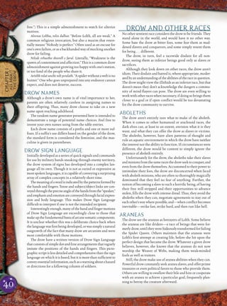 40
CHAPTER1
ALLABOUT
THEDROW
free.”) This is a simple admonishment to watch for ulterior
motives.
Alrenas Lolthu, nilos dulhar. “Before Lolth, all are weak.” A
common religious invocation, but also a maxim that essen-
tially means “Nobody is perfect.” Often used as an excuse for
one’s own failure, or as a backhanded way of mocking another
drow for failing.
Nilodi orhastho shiorell e farul. Literally, “Weakness is the
spawn of contentment and affection.” This is a common drow
admonishment against growing too happy with one’s station,
or too fond of the people who share it.
Artolth nilat unelte nilt peralath.“A spider without a web is no
hunter.” One who goes unprepared into any endeavor cannot
expect, and does not deserve, success.
DROW NAMES
Although a drow’s own name is of vital importance to her,
parents are often relatively careless in assigning names to
their offspring. Thus, many drow choose to take on a new
name upon reaching adulthood.
The random name generator presented here is intended to
demonstrate a range of potential name choices. Feel free to
invent your own names using from the table entries.
Each drow name consists of a preﬁx and one or more suf-
ﬁxes. If a sufﬁx’s use differs based on the gender of the drow,
the standard form is considered the feminine, and the mas-
culine is given in parentheses.
DROW SIGN LANGUAGE
Initially developed as a series of quick signals and commands
for use by military bands sneaking through enemy territory,
the drow system of signs has developed into a complex lan-
guage all its own. Though it is not as varied or expressive as
most spoken languages, it is capable of conveying a surprising
array of complex concepts in a relatively short time.
Themeaningofawordisindicatedbythepatternsformedby
the hands and ﬁngers. Tense and subject/object links are con-
veyedthroughthepreciseangleofthehandsfromthe“speaker,”
andemphasisandemotionareconveyedthroughfacialexpres-
sion and body language. This makes Drow Sign Language
difﬁcult to interpret if one is not the intended recipient.
Interestinglyenough,manyofthehandandﬁngermotions
of Drow Sign Language are exceedingly close to those that
makeupthefundamentalbasisofarcanesomaticcomponents.
It is unclear whether this was a deliberate choice back when
thelanguagewasﬁrstbeingdeveloped,orwassimplyanatural
outgrowth of the fact that many drow are arcanists and were
most comfortable with those motions.
The drow have a written version of Drow Sign Language
thatconsistsofsimpledot-and-linearrangementsthatvaguely
imitate the positions of the hands and ﬁngers. This picto-
graphicscriptislessdetailedandcomprehensivethanthesign
language on which it is based, but it is more than sufﬁcient to
conveyessentialinformation,suchasawarningaboutahazard
or directions for a following column of soldiers.
DROW AND OTHER RACES
No other sentient race considers the drow to be friends. They
stand alone in the world, and would have it no other way.
Some hate the drow as bitter foes, some fear them as mad-
dened slavers and conquerors, and some simply resent them
for being . . . different.
The drow, in turn, feel a racewide disdain for all non-
drow, seeing them as inferior beings good only as slaves or
sacriﬁces.
Although they look down on other races, the drow aren’t
idiots. Their disdain and hatred is, where appropriate, moder-
atedbyanunderstandingoftheabilitiesoftheraceinquestion.
The drow might view the illithids as an inferior race, but that
doesn’t mean they don’t acknowledge the dangers a commu-
nity of mind ﬂayers can pose. The drow are even willing to
workwithotherraceswhennecessary,ifdoingsobringsthem
closer to a goal or if open conﬂict would be too devastating
for the drow community to survive.
ABOLETHS
The drow aren’t entirely sure what to make of the aboleth.
When it comes to other humanoid or arachnoid races, the
dark elves can, at least to an extent, envision what it is they
want, and what they can offer the drow as slaves or victims.
The aboleths, however, have alien patterns of thought and
rule an aquatic environment in which the drow have neither
the interest nor the ability to function. If circumstances were
different, the drow would be content to simply ignore the
presence of aboleth entirely.
Unfortunately for the drow, the aboleths take their slaves
andminionsfromthesameracesthedrowseektoconquer,and
evenfromthe drowthemselves. Accustomed totheir power to
intimidate their foes, the drow are disconcerted when faced
with aboleth minions, who are often so thoroughly magically
dominated that they feel no fear of anything. Further, the
notion of becoming a slave to such a horriﬁc being, of having
their free will stripped and their opportunities to advance
stolen, ﬁlls the drow with intense dread. Thus, they avoid the
aboleths when they can, negotiate agreements to stay out of
eachother’swaywherepossible,and—whenconﬂictbecomes
inevitable—strike fast, strike hard, and then run like hell.
ARANEAS
The drow see the araneas as betrayers of Lolth. Some believe
the araneas are like driders—a race of beings that were for-
merly drow, until they were hideously transformed for failing
the Spider Queen. Others maintain that the araneas were
Lolth’s ﬁrst attempt at creating life, before she hit upon the
perfect design that became the drow. Whatever a given drow
believes, however, she knows that the araneas do not now
worship the Weaver of Webs, making them weak-minded
fools as well as traitors.
Still, the drow make use of aranea abilities when they can.
Powerful drow constantly seek aranea slaves, and offer prime
treasures or even political favors to those who provide them.
Others are willing to swallow their bile and hire or cooperate
with an aranea to achieve a particular goal, frequently plan-
ning to betray the creature afterward.
 