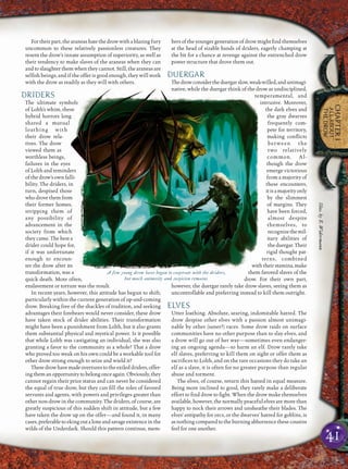 41
CHAPTER1
ALLABOUT
THEDROW
For their part, the araneas hate the drow with a blazing fury
uncommon to these relatively passionless creatures. They
resent the drow’s innate assumption of superiority, as well as
their tendency to make slaves of the araneas when they can
and to slaughter them when they cannot. Still, the araneas are
selﬁsh beings, and if the offer is good enough, they will work
with the drow as readily as they will with others.
DRIDERS
The ultimate symbols
of Lolth’s whim, these
hybrid horrors long
shared a mutual
loathing with
their drow rela-
tives. The drow
viewed them as
worthless beings,
failures in the eyes
of Lolth and reminders
of the drow’s own falli-
bility. The driders, in
turn, despised those
whodrovethemfrom
their former homes,
stripping them of
any possibility of
advancement in the
society from which
they came. The best a
drider could hope for,
if it was unfortunate
enough to encoun-
ter the drow after its
transformation, was a
quick death. More often,
enslavement or torture was the result.
In recent years, however, this attitude has begun to shift,
particularly within the current generation of up-and-coming
drow. Breaking free of the shackles of tradition, and seeking
advantages their forebears would never consider, these drow
have taken stock of drider abilities. Their transformation
might have been a punishment from Lolth, but it also grants
them substantial physical and mystical power. Is it possible
that while Lolth was castigating an individual, she was also
granting a favor to the community as a whole? That a drow
who proved too weak on his own could be a workable tool for
other drow strong enough to seize and wield it?
Thesedrowhavemadeoverturestotheexileddriders,offer-
ingthemanopportunitytobelongonceagain.Obviously,they
cannot regain their prior status and can never be considered
the equal of true drow, but they can ﬁll the roles of favored
servants and agents, with powers and privileges greater than
other non-drow in the community. The driders, of course, are
greatly suspicious of this sudden shift in attitude, but a few
have taken the drow up on the offer—and found it, in many
cases,preferabletoekingoutaloneandsavageexistenceinthe
wilds of the Underdark. Should this pattern continue, mem-
bers of the younger generation of drow might ﬁnd themselves
at the head of sizable bands of driders, eagerly champing at
the bit for a chance at revenge against the entrenched drow
power structure that drove them out.
DUERGAR
Thedrowconsidertheduergarslow,weak-willed,andunimagi-
native, while the duergar think of the drow as undisciplined,
temperamental, and
intrusive. Moreover,
the dark elves and
the gray dwarves
frequently com-
pete for territory,
making conﬂicts
between the
two relatively
common. Al-
though the drow
emerge victorious
from a majority of
these encounters,
itisamajorityonly
by the slimmest
of margins. They
have been forced,
almost despite
themselves, to
recognizethemil-
itary abilities of
theduergar.Their
rigid thought pat-
terns, combined
withtheirstamina,make
them favored slaves of the
drow. For their own part,
however, the duergar rarely take drow slaves, seeing them as
uncontrollable and preferring instead to kill them outright.
ELVES
Utter loathing. Absolute, searing, indomitable hatred. The
drow despise other elves with a passion almost unimagi-
nable by other (saner?) races. Some drow raids on surface
communities have no other purpose than to slay elves, and
a drow will go out of her way—sometimes even endanger-
ing an ongoing agenda—to harm an elf. Drow rarely take
elf slaves, preferring to kill them on sight or offer them as
sacriﬁces to Lolth, and on the rare occasions they do take an
elf as a slave, it is often for no greater purpose than regular
abuse and torment.
The elves, of course, return this hatred in equal measure.
Being more inclined to good, they rarely make a deliberate
effort to ﬁnd drow to ﬁght. When the drow make themselves
available, however, the normally peaceful elves are more than
happy to nock their arrows and unsheathe their blades. The
elves’ antipathy for orcs, or the dwarves’ hatred for goblins, is
asnothingcomparedtotheburningabhorrencethesecousins
feel for one another.
A few young drow have begun to cooperate with the driders,
but much animosity and suspicion remains
Illus.byE.Widermann
 