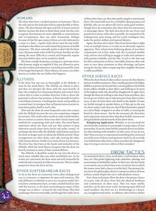 42
CHAPTER1
ALLABOUT
THEDROW
HUMANS
The drow don’t have a uniﬁed opinion on humanity. This is
the only species the dark elves ﬁnd as unpredictable as them-
selves. The short human life span and lack of innate mystical
abilities inclines the drow to think them weak, but they also
recognize that humans are more adaptable to environments
and circumstances than any other humanoids. Perhaps
because of that life span, many of them are truly dedicated to
a cause or a deity—equals of the drow’s most fervent Lolth-
worshipers.Butothersareeasilyswayedbypromisesofwealth
and power. (The drow, naturally, prefer to deal with the latter
type.) Humans make some of the best slaves, but they are also
among the most difﬁcult to control and frequently require
execution before they can be worked to death.
The drow consider humanity a young race, and some worry
what humans might accomplish if they are allowed to grow
into the wisdom and experience currently possessed by some
ofthelonger-livedspecies.Theirsolution,ofcourse,istoeither
destroy or enslave the race before that happens.
ILLITHIDS
If the drow fear any race as thoroughly as the aboleths, it
must be the mind ﬂayers. The illithids are almost as alien,
and they too threaten the drow with the most horriﬁc of
fates: the complete loss of personal identity and control. Even
a drow who is a slave to another drow has, if she is clever, the
potential to advance her position. A drow mentally bound to
a mind ﬂayer, however, is nothing but a husk, and possibly an
eventual meal. As strong as their self-preservation instinct is,
most drow prefer death to such a fate.
That said, the drow do more frequently come into contact
with the illithids, because the two races sometimes compete
for territory. This rivalry often results in raids and skirmishes,
but on various occasions these races have found reason and
methods for cooperating with each other. The mind ﬂayers
sometimes advise the drow, and use their powers to keep
otherwise unruly drow slaves docile and under control. In
exchange, the drow offer the illithids crafted items and slaves
the drowno longerneed, onwhomthe illithidcan feed. These
arrangements are often shaky, each side viewing the other
withintense distrust. Neither race wants all-out war,however.
The drow fear their fates at the hands (and tentacles) of the
illithids, while the mind ﬂayers recognize that the drow are
heavily resistant to many of their mental abilities.
The illithids, it should be noted, do not view the drow as
much more valuable than any other nonillithid race. So far
as they are concerned, the drow must and will eventually be
enslavedandconsumed,justlikeeveryoneelse.They’resimply
prepared to leave the drow for last.
OTHER SUBTERRANEAN RACES
So far as the drow are concerned, every other underground
race is a nuisance: a competitor for space and resources. The
only difference is whether or not a race can prove useful. Sev-
eral drow communities have, at times, worked hand-in-claw
with the kuo-toa, so the drow avoid taking too many of that
strange race as slaves—at least for the time being. They ﬁnd
nonduergar dwarves intractable, and though they make slaves
ofthemwhentheycan,theyoftenprefersimplytoexterminate
them. The same holds true for svirfneblin (deep gnomes) and
kobolds, who are too physically frail to make good workers,
though drow do sometimes take them alive for entertainers
or messenger slaves. The dark elves favor the use of orcs and
grimlocks as slaves, when this is possible. Accustomed to life
underground, quite strong, and not overly intelligent, they
make the perfect soldiers and manual laborers.
Again,thedrowaren’tidiots:Theyknowbetterthantoﬁght
a war on multiple fronts, or to take on an obviously superior
opponent. They refrain from bothering plenty of non-drow
communities (or at best make only the occasional stealthy
raid), and are even willing to engage in trade and commerce
with gnomes, kobolds, and the like, if such is the best way
for their community to thrive. Inevitably, however, they seek
ways to turn these situations to their advantage, and grow
strong for the day when conquering their neighbor becomes
a viable possibility.
OTHER SURFACE RACES
Whenthedrowthinkofothersurfaceracesatall,theydismiss
themasworthlessnuisances.Theyconsidergnomestobeﬂighty
dabblersinpowersfarbeyondtheircontrol,goblinstobefoolish
brutes (albeit valuable as slave labor), and halﬂings to be pests
of the highest order who should be slaughtered on sight. Even
thoughthedrowarewillingtotakeslavesfromanywhere,they
do not go out of their way to take prisoners from these surface
races, as they do from those who dwell in the depths. If some
are foolish enough to wander below, or if they get in the way
of a drow surface raid, then yes, they’ll ﬁnd themselves spitted
on a drow blade, strapped to an altar of Lolth, or wearing the
brand of a drow owner—but for the most part, the drow have
moreimportantconcernsthanwhatthesefoolishcreaturesare
doing hundreds and thousands of feet above them.
Roleplaying Application: Whether or not you hold the
racialattitudescommontoyourpeopleisamajoraspectofyour
personality.Ifyoudo,thesebeliefscertainlydriveyourbehav-
ior when dealing with members of other races. If you do not,
why?Haveyouseenorexperiencedsomethingthatconvinced
youoftheerrorofdrowracialopinions?Andifso,doyouhide
yourbeliefsfromotherdrow,orhaveyoutakenthe(dangerous)
step of trying to convince others of their mistakes?
DROW TACTICS
As mentioned above, drow avoid direct confrontation when
theycan. Theyprefer lightningraids,ambushes,sabotage,and
assassinationtobattleﬁeldcombat.Intheireyes,thebestbattle
is not merely one in which they were victorious, but in which
the enemy never had a chance to strike back. Two primary fac-
torsdrivethisphilosophy,whichiscommontoalmostalldrow
military minds despite the race’s individualistic nature.
First, these techniques allow the drow a far greater chance
of victory. Like all elves, drow lack the physical hardiness
and Constitution of other races. They tire more swiftly,
and they can be slain more easily. Assuming equal skill and
equal numbers, the drow are at a disadvantage in a drawn-
out, straightforward melee. In addition, their darkness ability
 