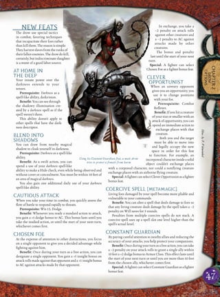 47
CHAPTER2
DROW
OPTIONS
NEW FEATS
The drow use special tactics
in combat, favoring techniques
that incapacitate their foes rather
thankillthem.Thereasonissimple:
They harvest slaves from the ranks of
their fallen enemies. The drow do kill,
certainly, but indiscriminate slaughter
is a waste of a good labor source.
AT HOME IN
THE DEEP
Your innate power over the
darkness extends to your
senses.
Prerequisite: Darkness as a
spell-like ability, darkvision.
Beneﬁt:You can see through
the shadowy illumination cre-
ated by a darkness spell as if the
spell weren’t there.
This ability doesn’t apply to
other spells that have the dark-
ness descriptor.
BLEND INTO
SHADOWS
You can draw from nearby magical
shadow to cloak yourself in darkness.
Prerequisite: Darkness as a spell-like
ability.
Beneﬁt: As a swift action, you can
spend a use of your darkness spell-like
ability to make a Hide check, even while being observed and
without cover or concealment. You must be within 10 feet of
an area of magical darkness.
You also gain one additional daily use of your darkness
spell-like ability.
CAUTIOUS ATTACK
When you take your time in combat, you quickly assess the
ﬂow of battle to respond rapidly to threats.
Prerequisite: Wis 13, Dodge.
Beneﬁt: Whenever you ready a standard action to attack,
you gain a +1 dodge bonus to AC. This bonus lasts until you
take the readied action, or until the start of your next turn,
whichever comes ﬁrst.
CHOSEN FOE
At the expense of attention to other distractions, you focus
on a single opponent to give you a decided advantage while
ﬁghting against him.
Beneﬁt: Once during your turn as a free action, you can
designate a single opponent. You gain a +1 insight bonus on
attackrollsmadeagainstthatopponentanda +1 insightbonus
to AC against attacks made by that opponent.
In exchange, you take a
–2 penalty on attack rolls
against other creatures and
a –2 penalty to AC against
attacks made by other
creatures.
The bonus and penalty
last until the start of your next
turn.
Special: A ﬁghter can select
Chosen Foe as a ﬁghter bonus feat.
CLEVER
OPPORTUNIST
When an unwary opponent
gives you an opportunity, you
use it to change positions
with your foe.
Prerequisite: Combat
Reﬂexes.
Beneﬁt: If you hit a creature
of your size or smaller with an
attack of opportunity, you can
spend an immediate action to
exchange places with that
creature.
Both you and the target
must be able to move into
and legally occupy the new
space in order for this feat
to function. For example, an
incorporealcharacterinsideasolid
object couldn’t exchange places
with a corporeal character, nor could a nonﬂying creature
exchange places with an airborne ﬂying creature.
Special:AﬁghtercanselectCleverOpportunistasaﬁghter
bonus feat.
COERCIVE SPELL [METAMAGIC]
Living foes damaged by your spell become more pliable and
vulnerable to your commands.
Beneﬁt: You can alter a spell that deals damage to foes so
that any living creature dealt damage by the spell takes a –2
penalty on Will saves for 3 rounds.
Penalties from multiple coercive spells do not stack. A
coercive spell uses up a spell slot one level higher than the
spell’s actual level.
CONSTANT GUARDIAN
By paying careful attention to nearby allies and reducing the
accuracy of your attacks, you help protect your companions.
Beneﬁt:Onceduringyourturnasafreeaction,youcantake
a –2 penalty on your attack rolls to grant a single ally within
10 feet a +2 dodge bonus to Armor Class. This effect lasts until
the start of your next turn or until you are more than 10 feet
from the chosen ally, whichever comes ﬁrst.
Special: A ﬁghter can select Constant Guardian as a ﬁghter
bonus feat.
Using his Constant Guardian feat, a male drow
tries to protect a female from harm
Illus.byF.Vohwinkel
 