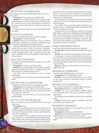 50
CHAPTER2
DROW
OPTIONS
DECEPTIVE ILLUMINATION
Your innate power to create mobile light is far more precise
than others’.
Prerequisite: Dancing lights as a spell-like ability.
Beneﬁt: You can spend a daily use of your dancing lights
spell-like ability to cast silent image instead. The illusion lasts
for 3 rounds after you cease concentration, but otherwise
functions exactly as the spell. Your caster level equals your
class level.
You gain one extra daily use of your dancing lights spell-
like ability.
DUTIFUL GUARDIAN
You put yourself into harm’s way to protect your allies.
Prerequisite: Constant Guardian.
Beneﬁt: Whenever the beneﬁciary of your Constant
Guardian feat is attacked, you can take an immediate action
to instantly exchange places with that character.
Both you and the ally must be able to move into and legally
occupy the new space in order for this feat to function.
For example, an incorporeal character inside a solid object
couldn’t exchange places with a corporeal character, nor
could a nonﬂying creature exchange places with an airborne
ﬂying creature.
FADE INTO DARKNESS
By precisely controlling the shadows around you, you render
yourself unseen.
Prerequisite: Darkness as a spell-like ability.
Beneﬁt:Youcanspendadailyuseofyourdarknessspell-like
ability as a standard action to gain a +5 competence bonus on
Hide checks for 10 minutes per caster level.
This ability does not function in areas of bright
illumination.
You also gain one extra daily use of your darkness spell-like
ability.
FASCINATING ILLUMINATION
The lights you create have the power to hypnotize others.
Prerequisite: Dancing lights as a spell-like ability.
Beneﬁt: You can spend a daily use of your dancing lights
spell-like ability to cast hypnotic pattern instead. Your caster
level equals your class level.
You also gain one extra daily use of your dancing lights
spell-like ability.
GIFT OF THE SPIDER QUEEN
You can combine your racial spell-like abilities in new and
potent ways.
Prerequisite: Drow.
Beneﬁt: As an immediate action, you can activate any of
the following spell-like abilities (using your class level as your
caster level). You spend one daily use of each spell-like ability
used in this combination.
Curtain of Darkness:You can expend one daily use of dancing
lights and darkness to extinguish all nonmagical light sources
within 100 feet. This is not a magical darkness effect; the ﬁres
(or other sources, such as sunrods) simply go out. This ability
does not function on any ﬂame larger than that of a torch or
lantern, so it cannot be used to extinguish a burning build-
ing or as a defense against ﬁre used as a weapon. This is the
equivalent of a 2nd-level spell.
Mirror Image: You can expend one daily use of dancing lights
and faerie ﬁre to use mirror image (as the spell, except you gain
only 1d4 images).
See Invisibility: You can expend one daily use of darkness and
faerie ﬁre to use see invisibility (as the spell, except the duration
is only 1 round per caster level).
Blinding Vanish: You can expend one daily use of dancing
lights, darkness, and faerie ﬁre to disappear in a blinding ﬂash of
light. All creatures within a 20-foot-radius burst are blinded
for 1 round; a successful Fortitude save (DC 14 + your Cha
modiﬁer) reduces the effect to dazzled for 1 round. In addi-
tion, you become invisible (as the invisibility spell, except the
duration is 1 round per caster level).
HAND CROSSBOW FOCUS
Your hand crossbow attacks gain accuracy and speed.
Prerequisite: Proﬁciency with hand crossbow, base attack
bonus +1.
Beneﬁt: You can reload a hand crossbow as a free action.
You also gain a +1 bonus on attack rolls with a hand cross-
bow. This bonus does not stack with the bonus from Weapon
Focus,butitistheequivalentofWeaponFocusforthepurpose
of qualifying for feats, prestige classes, and anything else that
requires the feat.
Special: A ﬁghter can select Hand Crossbow Focus as a
ﬁghter bonus feat.
IMPERIOUS COMMAND
You strike deep and abiding terror in your foes.
Prerequisite: Cha 15, Intimidate 8 ranks.
Beneﬁt: If you successfully demoralize a foe in combat,
the foe cowers in fear for 1 round and is shaken in the fol-
lowing round.
INSTINCTIVE DARKNESS
After extensive training, you can negate light instinctively.
Prerequisite: Darkness as a spell-like ability.
Beneﬁt: You can use your darkness spell-like ability
as an immediate action. This does not provoke attacks of
opportunity.
You also gain one extra daily use of your darkness spell-like
ability.
Normal: Using darkness requires 1 standard action and
provokes attacks of opportunity.
INTENSIFY DARKNESS
By extending your effort, you can expand the area of your
darkness spell-like ability.
Prerequisite: Darkness as a spell-like ability.
Beneﬁt:Ifyouspendafull-roundactiontouseyourdarkness
spell-like ability, you create deeper darkness instead.
You also gain one extra daily use of your darkness spell-like
ability.
 