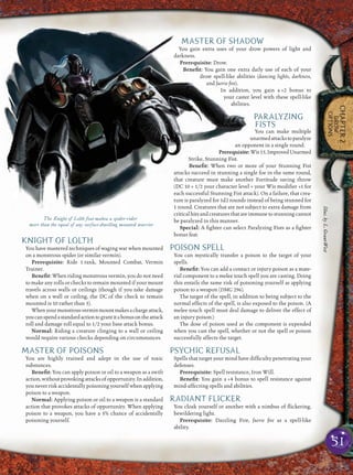 51
CHAPTER2
DROW
OPTIONS
KNIGHT OF LOLTH
You have mastered techniques of waging war when mounted
on a monstrous spider (or similar vermin).
Prerequisite: Ride 1 rank, Mounted Combat, Vermin
Trainer.
Beneﬁt: When riding monstrous vermin, you do not need
to make any rolls or checks to remain mounted if your mount
travels across walls or ceilings (though if you take damage
when on a wall or ceiling, the DC of the check to remain
mounted is 10 rather than 5).
Whenyourmonstrousverminmountmakesachargeattack,
youcanspendastandardactiontograntitabonusontheattack
roll and damage roll equal to 1/2 your base attack bonus.
Normal: Riding a creature clinging to a wall or ceiling
would require various checks depending on circumstances.
MASTER OF POISONS
You are highly trained and adept in the use of toxic
substances.
Beneﬁt: You can apply poison or oil to a weapon as a swift
action, without provoking attacks of opportunity. In addition,
you never risk accidentally poisoning yourself when applying
poison to a weapon.
Normal: Applying poison or oil to a weapon is a standard
action that provokes attacks of opportunity. When applying
poison to a weapon, you have a 5% chance of accidentally
poisoning yourself.
MASTER OF SHADOW
You gain extra uses of your drow powers of light and
darkness.
Prerequisite: Drow.
Beneﬁt: You gain one extra daily use of each of your
drow spell-like abilities (dancing lights, darkness,
and faerie ﬁre).
In addition, you gain a +2 bonus to
your caster level with these spell-like
abilities.
PARALYZING
FISTS
You can make multiple
unarmedattackstoparalyze
an opponent in a single round.
Prerequisite:Wis15,ImprovedUnarmed
Strike, Stunning Fist.
Beneﬁt: When two or more of your Stunning Fist
attacks succeed in stunning a single foe in the same round,
that creature must make another Fortitude saving throw
(DC 10 + 1/2 your character level + your Wis modiﬁer +1 for
each successful Stunning Fist attack). On a failure, that crea-
ture is paralyzed for 1d2 rounds instead of being stunned for
1 round. Creatures that are not subject to extra damage from
criticalhitsandcreaturesthatareimmunetostunningcannot
be paralyzed in this manner.
Special: A ﬁghter can select Paralyzing Fists as a ﬁghter
bonus feat.
POISON SPELL
You can mystically transfer a poison to the target of your
spells.
Beneﬁt: You can add a contact or injury poison as a mate-
rial component to a melee touch spell you are casting. Doing
this entails the same risk of poisoning yourself as applying
poison to a weapon (DMG 296).
The target of the spell, in addition to being subject to the
normal effects of the spell, is also exposed to the poison. (A
melee touch spell must deal damage to deliver the effect of
an injury poison.)
The dose of poison used as the component is expended
when you cast the spell, whether or not the spell or poison
successfully affects the target.
PSYCHIC REFUSAL
Spells that target your mind have difﬁculty penetrating your
defenses.
Prerequisite: Spell resistance, Iron Will.
Beneﬁt: You gain a +4 bonus to spell resistance against
mind-affecting spells and abilities.
RADIANT FLICKER
You cloak yourself or another with a nimbus of ﬂickering,
bewildering light.
Prerequisite: Dazzling Fire, faerie ﬁre as a spell-like
ability.
The Knight of Lolth feat makea a spider-rider
more than the equal of any surface-dwelling mounted warrior
Illus.byL.Grant-West
 