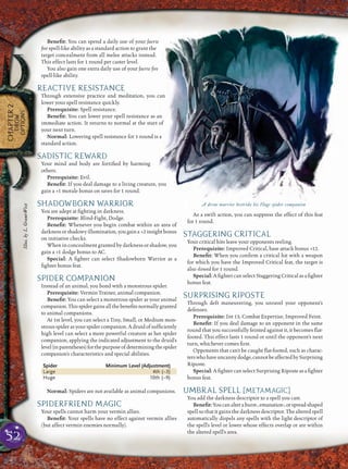 52
CHAPTER2
DROW
OPTIONS
Beneﬁt: You can spend a daily use of your faerie
ﬁre spell-like ability as a standard action to grant the
target concealment from all melee attacks instead.
This effect lasts for 1 round per caster level.
You also gain one extra daily use of your faerie ﬁre
spell-like ability.
REACTIVE RESISTANCE
Through extensive practice and meditation, you can
lower your spell resistance quickly.
Prerequisite: Spell resistance.
Beneﬁt: You can lower your spell resistance as an
immediate action. It returns to normal at the start of
your next turn.
Normal: Lowering spell resistance for 1 round is a
standard action.
SADISTIC REWARD
Your mind and body are fortiﬁed by harming
others.
Prerequisite: Evil.
Beneﬁt: If you deal damage to a living creature, you
gain a +1 morale bonus on saves for 1 round.
SHADOWBORN WARRIOR
You are adept at ﬁghting in darkness.
Prerequisite: Blind-Fight, Dodge.
Beneﬁt: Whenever you begin combat within an area of
darknessorshadowyillumination,yougaina +2insightbonus
on initiative checks.
When in concealment granted by darkness or shadow, you
gain a +1 dodge bonus to AC.
Special: A ﬁghter can select Shadowborn Warrior as a
ﬁghter bonus feat.
SPIDER COMPANION
Instead of an animal, you bond with a monstrous spider.
Prerequisite: Vermin Trainer, animal companion.
Beneﬁt: You can select a monstrous spider as your animal
companion.Thisspidergainsallthebeneﬁtsnormallygranted
to animal companions.
At 1st level, you can select a Tiny, Small, or Medium mon-
strousspiderasyourspidercompanion.Adruidofsufﬁciently
high level can select a more powerful creature as her spider
companion, applying the indicated adjustment to the druid’s
level(inparentheses)forthepurposeofdeterminingthespider
companion’s characteristics and special abilities.
Spider Minimum Level (Adjustment)
Large 4th (–3)
Huge 10th (–9)
Normal: Spiders are not available as animal companions.
SPIDERFRIEND MAGIC
Your spells cannot harm your vermin allies.
Beneﬁt: Your spells have no effect against vermin allies
(but affect vermin enemies normally).
As a swift action, you can suppress the effect of this feat
for 1 round.
STAGGERING CRITICAL
Your critical hits leave your opponents reeling.
Prerequisite: Improved Critical, base attack bonus +12.
Beneﬁt: When you conﬁrm a critical hit with a weapon
for which you have the Improved Critical feat, the target is
also slowed for 1 round.
Special: A ﬁghter can select Staggering Critical as a ﬁghter
bonus feat.
SURPRISING RIPOSTE
Through deft maneuvering, you unravel your opponent’s
defenses.
Prerequisite: Int 13, Combat Expertise, Improved Feint.
Beneﬁt: If you deal damage to an opponent in the same
round that you successfully feinted against it, it becomes ﬂat-
footed. This effect lasts 1 round or until the opponent’s next
turn, whichever comes ﬁrst.
Opponents that can’t be caught ﬂat-footed, such as charac-
terswhohaveuncannydodge,cannotbeaffectedbySurprising
Riposte.
Special: A ﬁghter can select Surprising Riposte as a ﬁghter
bonus feat.
UMBRAL SPELL [METAMAGIC]
You add the darkness descriptor to a spell you cast.
Beneﬁt:Youcanalteraburst-,emanation-,orspread-shaped
spell so that it gains the darkness descriptor. The altered spell
automatically dispels any spells with the light descriptor of
the spell’s level or lower whose effects overlap or are within
the altered spell’s area.
A drow warrior bestride his Huge spider companion
Illus.byL.Grant-West
 