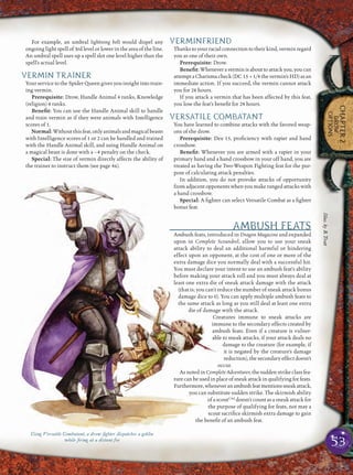53
CHAPTER2
DROW
OPTIONS
For example, an umbral lightning bolt would dispel any
ongoing light spell of 3rd level or lower in the area of the line.
An umbral spell uses up a spell slot one level higher than the
spell’s actual level.
VERMIN TRAINER
Your service to the Spider Queen gives you insight into train-
ing vermin.
Prerequisite: Drow, Handle Animal 4 ranks, Knowledge
(religion) 4 ranks.
Beneﬁt: You can use the Handle Animal skill to handle
and train vermin as if they were animals with Intelligence
scores of 1.
Normal:Withoutthisfeat,onlyanimalsandmagicalbeasts
with Intelligence scores of 1 or 2 can be handled and trained
with the Handle Animal skill, and using Handle Animal on
a magical beast is done with a –4 penalty on the check.
Special: The size of vermin directly affects the ability of
the trainer to instruct them (see page 46).
VERMINFRIEND
Thanks to your racial connection to their kind, vermin regard
you as one of their own.
Prerequisite: Drow.
Beneﬁt: Whenever a vermin is about to attack you, you can
attemptaCharismacheck(DC 15 +1/4thevermin’sHD)asan
immediate action. If you succeed, the vermin cannot attack
you for 24 hours.
If you attack a vermin that has been affected by this feat,
you lose the feat’s beneﬁt for 24 hours.
VERSATILE COMBATANT
You have learned to combine attacks with the favored weap-
ons of the drow.
Prerequisite: Dex 15, proﬁciency with rapier and hand
crossbow.
Beneﬁt: Whenever you are armed with a rapier in your
primary hand and a hand crossbow in your off hand, you are
treated as having the Two-Weapon Fighting feat for the pur-
pose of calculating attack penalties.
In addition, you do not provoke attacks of opportunity
from adjacent opponents when you make ranged attacks with
a hand crossbow.
Special: A ﬁghter can select Versatile Combat as a ﬁghter
bonus feat.
AMBUSH FEATS
Ambush feats, introduced in Dragon Magazine and expanded
upon in Complete Scoundrel, allow you to use your sneak
attack ability to deal an additional harmful or hindering
effect upon an opponent, at the cost of one or more of the
extra damage dice you normally deal with a successful hit.
You must declare your intent to use an ambush feat’s ability
before making your attack roll and you must always deal at
least one extra die of sneak attack damage with the attack
(that is, you can’t reduce the number of sneak attack bonus
damage dice to 0). You can apply multiple ambush feats to
the same attack as long as you still deal at least one extra
die of damage with the attack.
Creatures immune to sneak attacks are
immune to the secondary effects created by
ambush feats. Even if a creature is vulner-
able to sneak attacks, if your attack deals no
damage to the creature (for example, if
it is negated by the creature’s damage
reduction), the secondary effect doesn’t
occur.
As noted in Complete Adventurer, the sudden strike class fea-
turecanbeusedinplaceofsneakattackinqualifyingforfeats.
Furthermore,wheneveranambushfeatmentionssneakattack,
you can substitute sudden strike. The skirmish ability
of a scoutCAd
doesn’t count as a sneak attack for
the purpose of qualifying for feats, nor may a
scout sacriﬁce skirmish extra damage to gain
the beneﬁt of an ambush feat.
Using Versatile Combatant, a drow ﬁghter dispatches a goblin
while ﬁring at a distant foe
Illus.byB.Trott
 