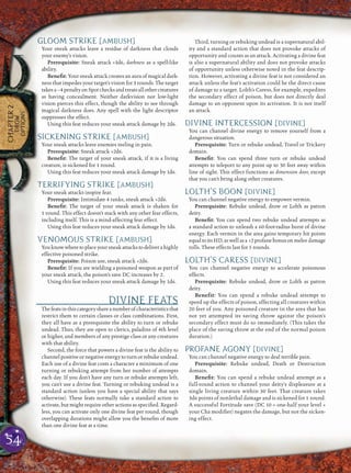 54
CHAPTER2
DROW
OPTIONS
GLOOM STRIKE [AMBUSH]
Your sneak attacks leave a residue of darkness that clouds
your enemy’s vision.
Prerequisite: Sneak attack +3d6, darkness as a spell-like
ability.
Beneﬁt: Your sneak attack creates an aura of magical dark-
ness that impedes your target’s vision for 3 rounds. The target
takesa–4penaltyonSpotchecksandtreatsallothercreatures
as having concealment. Neither darkvision nor low-light
vision pierces this effect, though the ability to see through
magical darkness does. Any spell with the light descriptor
suppresses the effect.
Using this feat reduces your sneak attack damage by 2d6.
SICKENING STRIKE [AMBUSH]
Your sneak attacks leave enemies reeling in pain.
Prerequisite: Sneak attack +2d6.
Beneﬁt: The target of your sneak attack, if it is a living
creature, is sickened for 1 round.
Using this feat reduces your sneak attack damage by 1d6.
TERRIFYING STRIKE [AMBUSH]
Your sneak attacks inspire fear.
Prerequisite: Intimidate 4 ranks, sneak attack +2d6.
Beneﬁt: The target of your sneak attack is shaken for
1 round. This effect doesn’t stack with any other fear effects,
including itself. This is a mind-affecting fear effect.
Using this feat reduces your sneak attack damage by 1d6.
VENOMOUS STRIKE [AMBUSH]
Youknowwheretoplaceyoursneakattackstodeliverahighly
effective poisoned strike.
Prerequisite: Poison use, sneak attack +2d6.
Beneﬁt: If you are wielding a poisoned weapon as part of
your sneak attack, the poison’s save DC increases by 2.
Using this feat reduces your sneak attack damage by 1d6.
DIVINE FEATS
Thefeatsinthiscategoryshareanumberofcharacteristicsthat
restrict them to certain classes or class combinations. First,
they all have as a prerequisite the ability to turn or rebuke
undead. Thus, they are open to clerics, paladins of 4th level
or higher, and members of any prestige class or any creatures
with that ability.
Second, the force that powers a divine feat is the ability to
channel positive or negative energy to turn or rebuke undead.
Each use of a divine feat costs a character a minimum of one
turning or rebuking attempt from her number of attempts
each day. If you don’t have any turn or rebuke attempts left,
you can’t use a divine feat. Turning or rebuking undead is a
standard action (unless you have a special ability that says
otherwise). These feats normally take a standard action to
activate, but might require other actions as speciﬁed. Regard-
less, you can activate only one divine feat per round, though
overlapping durations might allow you the beneﬁts of more
than one divine feat at a time.
Third, turning or rebuking undead is a supernatural abil-
ity and a standard action that does not provoke attacks of
opportunity and counts as an attack. Activating a divine feat
is also a supernatural ability and does not provoke attacks
of opportunity unless otherwise noted in the feat descrip-
tion. However, activating a divine feat is not considered an
attack unless the feat’s activation could be the direct cause
of damage to a target. Lolth’s Caress, for example, expedites
the secondary effect of poison, but does not directly deal
damage to an opponent upon its activation. It is not itself
an attack.
DIVINE INTERCESSION [DIVINE]
You can channel divine energy to remove yourself from a
dangerous situation.
Prerequisite: Turn or rebuke undead, Travel or Trickery
domain.
Beneﬁt: You can spend three turn or rebuke undead
attempts to teleport to any point up to 30 feet away within
line of sight. This effect functions as dimension door, except
that you can’t bring along other creatures.
LOLTH’S BOON [DIVINE]
You can channel negative energy to empower vermin.
Prerequisite: Rebuke undead, drow or Lolth as patron
deity.
Beneﬁt: You can spend two rebuke undead attempts as
a standard action to unleash a 60-foot-radius burst of divine
energy. Each vermin in the area gains temporary hit points
equaltoitsHD,aswellasa +2profanebonusonmeleedamage
rolls. These effects last for 5 rounds.
LOLTH’S CARESS [DIVINE]
You can channel negative energy to accelerate poisonous
effects.
Prerequisite: Rebuke undead, drow or Lolth as patron
deity.
Benefit: You can spend a rebuke undead attempt to
speed up the effects of poison, affecting all creatures within
20 feet of you. Any poisoned creature in the area that has
not yet attempted its saving throw against the poison’s
secondary effect must do so immediately. (This takes the
place of the saving throw at the end of the normal poison
duration.)
PROFANE AGONY [DIVINE]
You can channel negative energy to deal terrible pain.
Prerequisite: Rebuke undead, Death or Destruction
domain.
Beneﬁt: You can spend a rebuke undead attempt as a
full-round action to channel your deity’s displeasure at a
single living creature within 30 feet. That creature takes
3d6 points of nonlethal damage and is sickened for 1 round.
A successful Fortitude save (DC 10 + one-half your level +
your Cha modiﬁer) negates the damage, but not the sicken-
ing effect.
 