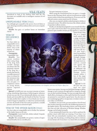 55
CHAPTER2
DROW
OPTIONS
VILE FEATS
Introduced in Book of Vile Darkness, feats with the vile
descriptor are available only to intelligent creatures of evil
alignment.
UNSPEAKABLE VOW [VILE]
You willingly give yourself to the service of an evil deity or
cause,denyingyourselfanordinarylifetoserveyourunspeak-
able ends.
Beneﬁt: You gain a +2 profane bonus on Intimidate
checks.
VOW OF
DECADENCE
[VILE]
You have taken an
unspeakable vow to
indulge your every
desire, even at the
expense of others
around you.
Prerequisite:
Unspeakable Vow.
Benefit: You
cannot overdose
when using drugs.
If the drug deals
variable damage,
you always take the
minimum amount.
If the drug has a
penaltythatlastsfor
a variable amount of
time, it is always for
the minimum time
described. In addi-
tion, you gain a +4
competence bonus
on saving throws
against ingested
poisons.
Special: To fulﬁll your vow, you must consume an intoxi-
cating, stimulating, depressing, or hallucinogenic substance
at least once per day. If you intentionally abstain, you imme-
diately and irrevocably lose the beneﬁt of this feat. You may
not take another feat to replace it. If you break your vow as a
result of magical compulsion, or otherwise unintentionally,
you lose the beneﬁt of this feat until you perform a suitable
penance and receive an atonement spell.
VOW OF THE SPIDER QUEEN [VILE]
You have taken an unspeakable vow to further the interests
of the Spider Queen at all costs.
Prerequisite: Caster level 6th, rebuke undead, Unspeak-
able Vow, Verminfriend.
Beneﬁt: This unspeakable vow grants a variety of super-
natural beneﬁts, but at a terrible price.
You gain immunity to poison.
When using the Verminfriend feat, you gain a +5 insight
bonus on the Charisma check, and you can prevent any single
vermin within 30 feet from attacking you. If you succeed, the
affected vermin cannot attack you for 24 hours.
Also, you can expend a rebuke undead attempt to rebuke or
command vermin. This ability functions like rebuke undead,
except that it affects vermin.
Finally,youdevelophorridglandsinyourmouththatallow
you to spit a wad of toxic ﬂuid. Your glands produce enough
poison to spit a number of times per day equal to 3 + your Con
bonus(ifany).Treat
this as a ranged
touch attack with
a range increment
of 10 feet. A direct
hit deals 1d6 points
of acid damage and
forces the target to
succeed on a Forti-
tude save (DC 10 +
1/2 your level +
your Con modiﬁer)
ortake1d4pointsof
Strength damage.
Ten rounds later,
thetargetmustsuc-
ceed on a second
save against the
same DC or take
an additional 1d4
points of Strength
damage. Every
creature within 5
feet of the target
takes1 pointofacid
damage from the
splash.
Special: To ful-
ﬁll your vow, you
must not cause
harm to any vermin. You may not deal lethal damage or ability
damage to such creatures through spells or weapons, though
you can deal nonlethal damage. You may not target them with
death effects, disintegrate, or other spells that have the immedi-
ate potential to cause death or great harm. You also may not
use nondamaging spells to incapacitate or weaken vermin so
your allies can kill them.
Inaddition,onceperweek,youmustperformahorridritual
that involves opening yourself to the maddening presence of
the Spider Queen. The ritual takes 8 hours, and at the end of
this time you take 1d8 points of Wisdom damage. Wisdom
damage can be healed normally.
If you intentionally break this vow or fail to perform the
profane ritual, Lolth ﬁnds you wanting. If you have 11 or
fewer HD, you immediately transform into a chwidencha
(see page 108), becoming a scuttling thing with no memory
of your former self. If you have 12 or more HD, you immedi-
Lolth gives special protection to her daughters who have the Profane Agony feat
Illus.byJ.Zhang
 