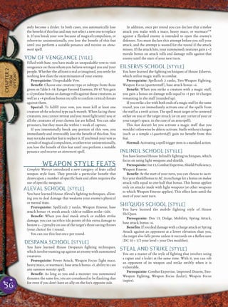 56
CHAPTER2
DROW
OPTIONS
ately become a drider. In both cases, you automatically lose
the beneﬁt of this feat and may not select a new one to replace
it. If you break your vow because of magical compulsion, or
otherwise unintentionally, you lose the beneﬁt of this feat
until you perform a suitable penance and receive an atone-
ment spell.
VOW OF VENGEANCE [VILE]
Filled with hate, you have made an unspeakable vow to visit
vengeance on those whom you believe wronged you and your
people. Whether the affront is real or imagined, you settle for
nothing less than the extermination of your enemy.
Prerequisite: Unspeakable Vow.
Beneﬁt: Choose one creature type or subtype from those
givenonTable3–14:RangerFavoredEnemies,PH47.Yougain
a +2 profane bonus on damage rolls against these creatures, as
well as a +4 profane bonus on rolls to conﬁrm critical threats
against them.
Special: To fulﬁll your vow, you must kill at least one
creature of the selected type each month. When facing these
creatures, you cannot retreat and you must ﬁght until you or
all the creatures of your chosen foe are killed. You can take
prisoners, but they must die within 1 week of capture.
If you intentionally break any portion of this vow, you
immediately and irrevocably lose the beneﬁt of this feat. You
maynottakeanotherfeattoreplaceit.Ifyoubreakyourvowas
a result of magical compulsion, or otherwise unintentionally,
you lose the beneﬁt of this feat until you perform a suitable
penance and receive an atonement spell.
WEAPON STYLE FEATS
Complete Warrior introduced a new category of feats called
weapon style feats. They provide a particular beneﬁt that
draws upon a number of speciﬁc feats and often requires the
use of speciﬁc weapons.
ALEVAL SCHOOL [STYLE]
You have learned House Aleval’s ﬁghting techniques, allow-
ing you to deal damage that weakens your enemy’s physical
or mental state.
Prerequisite: Spellcraft 2 ranks, Weapon Finesse, base
attack bonus +4, sneak attack +2d6 or sudden strike +2d6.
Beneﬁt: When you deal sneak attack or sudden strike
damage, you can sacriﬁce 1d6 points of this extra damage to
bestow a –2 penalty on one of the target’s three saving throws
(your choice) for 1 round.
You can use this feat once per round.
DESPANA SCHOOL [STYLE]
You have learned House Despana’s ﬁghting techniques,
which involve teaming up against an enemy with summoned
creatures.
Prerequisite: Power Attack, Weapon Focus (light mace,
heavy mace, or warmace), base attack bonus +5, ability to cast
any summon monster spell.
Beneﬁt: As long as you and a monster you summoned
threaten the same foe, you are considered to be ﬂanking that
foe even if you don’t have an ally on the foe’s opposite side.
In addition, once per round you can declare that a melee
attack you make with a mace, heavy mace, or warmaceCW
against a ﬂanked enemy is intended to open the enemy’s
defenses. You must declare this attempt before you roll your
attack, and the attempt is wasted for the round if the attack
misses. If the attack hits, your summoned creatures gain a +2
morale bonus on attack rolls and damage rolls against that
enemy until the start of your next turn.
EILSERVS SCHOOL [STYLE]
You have learned the ﬁghting techniques of House Eilservs,
which utilize magic staffs in combat.
Prerequisite: Spellcraft 2 ranks, Two-Weapon Fighting,
Weapon Focus (quarterstaff), base attack bonus +6.
Beneﬁt: When you strike a creature with a magic staff,
you gain a bonus on damage rolls equal to +1 per 10 charges
remaining in the staff (rounded up).
Ifyoustrikeafoewithbothendsofamagicstaffinthesame
round, you can immediately activate one of the spells from
the staff as a swift action. The spell must target or be centered
either on you or the target struck (or on any corner of your or
your target’s space, in the case of an area spell).
This feat doesn’t let you activate a magic staff that you
wouldn’t otherwise be able to activate. Staffs without charges
(such as a simple +1 quarterstaff) gain no beneﬁt from this
feat.
Normal: Activating a spell trigger item is a standard action.
INLINDL SCHOOL [STYLE]
You have learned House Inlindl’s ﬁghting techniques, which
focus on using light weapons and shields.
Prerequisite:Int13,CombatExpertise,ShieldProﬁciency,
Weapon Finesse.
Beneﬁt: At the start of your turn, you can choose to sacri-
ﬁce your shield bonus to AC in exchange for a bonus on melee
attack rolls equal to one-half that bonus. This bonus applies
only on attacks made with light weapons (or other weapons
to which Weapon Finesse applies). This effect lasts until the
start of your next turn.
SHI’QUOS SCHOOL [STYLE]
You have learned the mobile fighting style of House
Shi’Quos.
Prerequisite: Dex 13, Dodge, Mobility, Spring Attack,
base attack bonus +6.
Beneﬁts:If you dealdamage with a charge attack orSpring
Attack against an opponent at a lower elevation than you,
the target also falls prone unless it succeeds on a Reﬂex save
(DC 10 + 1/2 your level + your Dex modiﬁer).
STEAL AND STRIKE [STYLE]
You are a master of the style of ﬁghting that involves using
a rapier and a kukri at the same time. With it, you can rob
an opponent of its weapon and strike swiftly when it is
vulnerable.
Prerequisite: Combat Expertise, Improved Disarm, Two-
Weapon Fighting, Weapon Focus (kukri), Weapon Focus
(rapier).
 