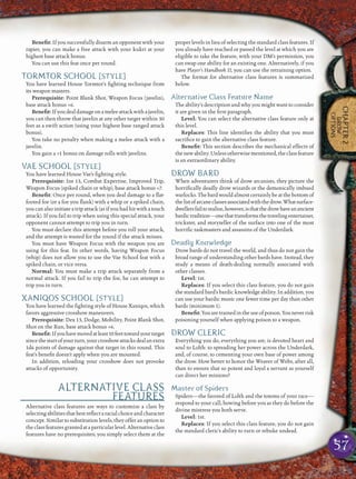 57
CHAPTER2
DROW
OPTIONS
Beneﬁt: If you successfully disarm an opponent with your
rapier, you can make a free attack with your kukri at your
highest base attack bonus.
You can use this feat once per round.
TORMTOR SCHOOL [STYLE]
You have learned House Tormtor’s ﬁghting technique from
its weapon masters.
Prerequisite: Point Blank Shot, Weapon Focus (javelin),
base attack bonus +6.
Beneﬁt:Ifyoudealdamageonameleeattackwithajavelin,
you can then throw that javelin at any other target within 30
feet as a swift action (using your highest base ranged attack
bonus).
You take no penalty when making a melee attack with a
javelin.
You gain a +1 bonus on damage rolls with javelins.
VAE SCHOOL [STYLE]
You have learned House Vae’s ﬁghting style.
Prerequisite: Int 13, Combat Expertise, Improved Trip,
Weapon Focus (spiked chain or whip), base attack bonus +7.
Beneﬁt: Once per round, when you deal damage to a ﬂat-
footed foe (or a foe you ﬂank) with a whip or a spiked chain,
you can also initiate a trip attack (as if you had hit with a touch
attack). If you fail to trip when using this special attack, your
opponent cannot attempt to trip you in turn.
You must declare this attempt before you roll your attack,
and the attempt is wasted for the round if the attack misses.
You must have Weapon Focus with the weapon you are
using for this feat. In other words, having Weapon Focus
(whip) does not allow you to use the Vae School feat with a
spiked chain, or vice versa.
Normal: You must make a trip attack separately from a
normal attack. If you fail to trip the foe, he can attempt to
trip you in turn.
XANIQOS SCHOOL [STYLE]
You have learned the ﬁghting style of House Xaniqos, which
favors aggressive crossbow maneuvers.
Prerequisite: Dex 13, Dodge, Mobility, Point Blank Shot,
Shot on the Run, base attack bonus +6.
Beneﬁt:Ifyouhavemovedatleast10feettowardyourtarget
sincethestartofyourturn,yourcrossbowattacksdealanextra
1d6 points of damage against that target in this round. This
feat’s beneﬁt doesn’t apply when you are mounted.
In addition, reloading your crossbow does not provoke
attacks of opportunity.
ALTERNATIVE CLASS
FEATURES
Alternative class features are ways to customize a class by
selecting abilities thatbest reﬂectaracialchoiceandcharacter
concept. Similar to substitution levels, they offer an option to
theclassfeaturesgrantedataparticularlevel.Alternativeclass
features have no prerequisites; you simply select them at the
proper levels in lieu of selecting the standard class features. If
you already have reached or passed the level at which you are
eligible to take the feature, with your DM’s permission, you
can swap one ability for an existing one. Alternatively, if you
have Player’s Handbook II, you can use the retraining option.
The format for alternative class features is summarized
below.
Alternative Class Feature Name
The ability’s description and why you might want to consider
it are given in the ﬁrst paragraph.
Level: You can select the alternative class feature only at
this level.
Replaces: This line identiﬁes the ability that you must
sacriﬁce to gain the alternative class feature.
Beneﬁt: This section describes the mechanical effects of
thenewability.Unlessotherwisementioned,theclassfeature
is an extraordinary ability.
DROW BARD
When adventurers think of drow arcanists, they picture the
horriﬁcally deadly drow wizards or the demonically imbued
warlocks. The bard would almost certainly be at the bottom of
thelistofarcaneclassesassociatedwiththedrow.Whatsurface-
dwellersfailtorealize,however,isthatthedrowhaveanancient
bardictradition—onethattransformsthetravelingentertainer,
trickster, and storyteller of the surface into one of the most
horriﬁc taskmasters and assassins of the Underdark.
Deadly Knowledge
Drow bards do not travel the world, and thus do not gain the
broad range of understanding other bards have. Instead, they
study a means of death-dealing normally associated with
other classes.
Level: 1st.
Replaces: If you select this class feature, you do not gain
the standard bard’s bardic knowledge ability. In addition, you
can use your bardic music one fewer time per day than other
bards (minimum 1).
Beneﬁt:Youaretrainedintheuseofpoison.Youneverrisk
poisoning yourself when applying poison to a weapon.
DROW CLERIC
Everything you do, everything you are, is devoted heart and
soul to Lolth: to spreading her power across the Underdark,
and, of course, to cementing your own base of power among
the drow. How better to honor the Weaver of Webs, after all,
than to ensure that so potent and loyal a servant as yourself
can direct her minions?
Master of Spiders
Spiders—the favored of Lolth and the totems of your race—
respond to your call, bowing before you as they do before the
divine mistress you both serve.
Level: 1st.
Replaces: If you select this class feature, you do not gain
the standard cleric’s ability to turn or rebuke undead.
 