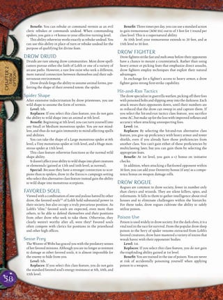 58
CHAPTER2
DROW
OPTIONS
Beneﬁt: You can rebuke or command vermin as an evil
cleric rebukes or commands undead. When commanding
spiders, you gain a +4 bonus to your effective turning level.
This ability otherwise works exactly as rebuke undead. You
can use this ability in place of turn or rebuke undead for the
purpose of qualifying for divine feats.
DROW DRUID
Druids are rare among drow communities. Most drow spell-
casters pursue either the faith of Lolth or one of a variety of
arcane paths. However, a rare few exist who seek a different,
more natural connection between themselves and their sub-
terranean environment.
Drow druids forgo the ability to assume animal forms, pre-
ferring the shape of their revered totem: the spider.
Spider Shape
After extensive indoctrination by drow priestesses, you use
wild shape to assume the form of vermin.
Level: 5th.
Replaces: If you select this class feature, you do not gain
the ability to wild shape into an animal at 5th level.
Beneﬁt: Beginning at 5th level, you can turn yourself into
any Small or Medium monstrous spider. You are not mind-
less, and thus do not gain immunity to mind-affecting spells
and abilities.
You can take the shape of a Large monstrous spider at 8th
level, a Tiny monstrous spider at 11th level, and a Huge mon-
strous spider at 15th level.
This class feature otherwise functions as the normal wild
shape ability.
Itdoesn’taffectyourabilitytowildshapeintoplantcreatures
or elementals (gained at 12th and 16th level, as normal).
Special: Because they have a stronger connection to scor-
pions than to spiders, drow in the EBERRON campaign setting
whoselectthisalternativeclassfeatureinsteadgaintheability
to wild shape into monstrous scorpions.
FAVORED SOUL
Viewedwith acombinationofaweandjealoushatredbyother
drow, the favored soulsCD
of Lolth hold substantial power in
their society, but also occupy a truly precarious position. As
Lolth’s “elite,” favored souls are expected, even more than
others, to be able to defend themselves and their positions
from other drow who seek to take them. Otherwise, they
clearly weren’t worthy after all, were they? Favored souls
often compete with clerics for positions in the priesthood
and other high ofﬁces.
Sense Prey
The Weaver of Webs has graced you with the predatory senses
ofherfavoredminions.Althoughyouarenolongerasresistant
to damage as other favored souls, it is almost impossible for
the enemy to hide from you.
Level: 5th.
Replaces: If you select this class feature, you do not gain
the standard favored soul’s energy resistance at 5th, 10th, and
15th level.
Beneﬁt: Three times per day, you can use a standard action
to gain tremorsense (MM 316) out to of 5 feet for 1 round per
class level. This is a supernatural ability.
At 10th level your tremorsense extends to 20 feet, and at
15th level to 30 feet.
DROW FIGHTER
Drowﬁghtersstrikefastandmeltawaybeforetheiropponents
have a chance to mount a counterattack. Rather than using
heavy armor or picking feats that emphasize direct assaults,
drow ﬁghters employ techniques that exploit their natural
advantages.
In exchange for a ﬁghter’s access to heavy armor, a drow
ﬁghter gains strong ﬁrst-strike capability.
Hit-and-Run Tactics
The drowspecialize inguerrilla warfare, picking off their foes
withpoisonedboltsandslippingawayintothedarkness.Each
attack wears their opponents down, until their numbers are
so reduced that the drow can sweep in and capture them. If
you select the hit-and-run tactics class feature, you sacriﬁce
some AC, but make up for the loss with improved reﬂexes and
accuracy when attacking unsuspecting foes.
Level: 1st.
Replaces: By selecting the hit-and-run alternative class
feature, you give up proﬁciency with heavy armor and tower
shields, even if you already have those proﬁciencies from
another class. You can’t gain either of these proﬁciencies by
multiclassing later, but you can gain them by selecting the
appropriate feats.
Beneﬁt: At 1st level, you gain a +2 bonus on initiative
checks.
In addition, when attacking a ﬂat-footed opponent within
30 feet, you can add your Dexterity bonus (if any) as a compe-
tence bonus on weapon damage rolls.
DROW ROGUE
Rogues are common in drow society, fewer in number only
than clerics and wizards. They are silent killers, spies, and
informants. It falls to them to gather intelligence about rival
houses and to eliminate challengers within the hierarchy.
For these tasks, drow rogues cultivate the ability to safely
utilize poison.
Poison Use
Poison is used widely in drow society. For the dark elves, it is a
vital tool in the race for survival. From the popular drow sleep
poison to the bevy of spider venoms extracted from Lolth’s
favored creatures, drow have mastered a variety of toxins that
wreak havoc with their opponents’ bodies.
Level: 1st.
Replaces: If you select this class feature, you do not gain
the trapﬁnding ability gained at 1st level.
Beneﬁt: You are trained in the use of poison. You are never
at risk of accidentally poisoning yourself when applying
poison to a weapon.
 