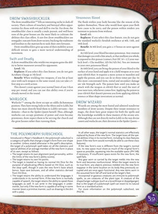 59
CHAPTER2
DROW
OPTIONS
DROW SWASHBUCKLER
ThedrowswashbucklerCW
ﬁllsaninterestingnicheindarkelf
society. Their culture of treachery and betrayal offers oppor-
tunities for those with wit and skill to rise far. For drow, the
swashbuckler class is usually a male pursuit, and well-born
sons of the great houses are the most likely to cultivate the
abilities this class offers. A rare few drow swashbucklers are
renegades: outcasts from drow society, bucking the traditions
and loyalties to the matriarchs to seek their own fortunes.
Drow swashbucklers give up some of their mobility across
difﬁcult terrain to gain a more tactical understanding of
movement.
Swift and Deadly
A drow swashbuckler who wields two weapons gains the abil-
ity to better maneuver around his opponents.
Level: 7th.
Replaces: If you select this class feature, you do not gain
Acrobatic Charge at 7th level.
Beneﬁt: When wielding two weapons, if you hit at least
once with each weapon in the same round, you can take a 5-
foot step as a swift action.
This doesn’t count against your normal limit of one 5-foot
step per round, and you can use this ability even if you’ve
already moved in the round.
WARLOCK
WarlocksCAr
among the drow occupy an oddly dichotomous
position. They have strong links to the Abyss and to Lolth, but
those ties more directly bind them to Lolth’s servants—her
demons—than to the Spider Queen herself. Thus, although
warlocks can occupy positions of power and even become
priestesses, drow expect them to be serving the church and
the great houses rather than running them.
Venomous Blood
The ﬂuids within your body become like the venom of the
spiders themselves. Those who would feast upon your ﬂesh
have cause to be sorry, and the poison within renders you
resistant to poisons from without.
Level: 8th.
Replaces: If you select this class feature, you do not gain
the standard warlock’s ﬁendish resilience at 8th, 13th, and
18th level.
Beneﬁt: At 8th level, you gain a +5 bonus on saves against
poison.
At 13th level, your blood becomes poisonous. Any creature
thatdamagesyouwithabiteattack,orthatswallowsyouwhole,
is exposed to this poison (contact; Fort DC 10 + 1/2 your war-
lock level + Cha modiﬁer; 1d3 Str/1d3 Str). You are immune
to your own poisonous blood.
At 18th level, you can bring the poison of your blood to the
surface of your hand and apply it to a held weapon or to your
next eldritch blast. It requires a move action to manifest and
apply the poison, and you can do so three times per day. In
this more concentrated form, initial and secondary damage
are 1d6 Strength each. The poison lasts until you make an
attack with the weapon or eldritch blast or until the start of
your next turn, whichever comes ﬁrst. Applying the poison to
your eldritch blast doesn’t prevent you from applying eldritch
essence or blast shape invocations as normal.
DROW WIZARD
Wizards are among the most feared and admired nondivine
members of drow society. Despite their innate resistance to
magic, the drow have great respect for both the spells and
the knowledge available to these masters of the arcane arts.
Although they are not directly tied to Lolth in the way divine
castersandwarlocksare,theirdevotiontotheSpiderQueen—
pqqqqqqqqqqqqqqqqqqqqrs
THE POLYMORPH SUBSCHOOL
Introduced in Player’s Handbook II, the polymorph subschool is
a category of spells that change a target’s form from one shape
to another. Unless stated otherwise in the spell’s description,
the target of a polymorph spell takes on all the statistics and
special abilities of an average member of the new form in place
of its own, except as follows:
• The target retains its own alignment (and personality, within
the limits of the new form’s ability scores).
• The target retains its own hit points.
• The target is treated as having its normal Hit Dice for the
purpose of adjudicating effects based on Hit Dice, such as
the sleep spell, though it uses the new form’s base attack
bonus, base save bonuses, and all other statistics derived
from Hit Dice.
• The target retains the ability to understand the languages it
understands in its normal form. If the new form is normally
capable of speech, the target retains the ability to speak these
languages as well. It can write in the languages it under-
stands, but only if the new form is capable of writing in some
manner (even a primitive manner, such as drawing in the dirt
with a paw).
In all other ways, the target’s normal statistics are effectively
replaced by those of the new form. The target loses all the spe-
cial abilities it has in its normal form, including its class features
(even if the new form would normally be able to use these class
features).
If the new form’s size is different from the target’s normal
size, its new space must share as much of the original form’s
space as possible, squeezing into the available space (PH 148)
if necessary. If insufficient space exists for the new form, the
spell fails.
Any gear worn or carried by the target melds into the new
form and becomes nonfunctional. When the target reverts to
its true form, any objects previous melded into the new form
reappear in the same location on its body they previously oc-
cupied and are once again functional. Any new items worn in
the assumed form fall off and land at the target’s feet.
Incorporeal or gaseous creatures are immune to polymorph
spells, as are creatures of the plant type. A creature of the
shapechanger subtype (such as a lycanthrope or doppelganger)
that is the target of a polymorph spell can revert to its natural
form as a standard action.
For more information on the polymorph subschool, see
PH2 95.
pqqqqqqqqqqqqqqqqqqqqrs
 