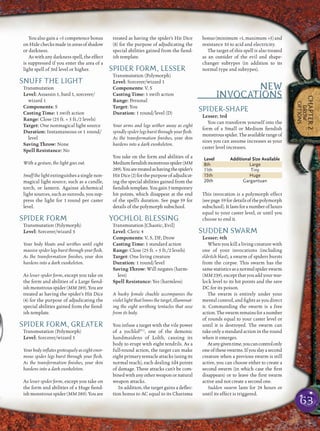 63
CHAPTER2
DROW
OPTIONS
You also gain a +5 competence bonus
onHidechecksmadeinareasofshadow
or darkness.
Aswithanydarknessspell,theeffect
is suppressed if you enter the area of a
light spell of 3rd level or higher.
SNUFF THE LIGHT
Transmutation
Level: Assassin 1, bard 1, sorcerer/
wizard 1
Components: S
Casting Time: 1 swift action
Range: Close (25 ft. + 5 ft./2 levels)
Target: One nonmagical light source
Duration: Instantaneous or 1 round/
level
Saving Throw: None
Spell Resistance: No
With a gesture, the light goes out.
Snuff the lightextinguishes a single non-
magical light source, such as a candle,
torch, or lantern. Against alchemical
light sources, such as sunrods, you sup-
press the light for 1 round per caster
level.
SPIDER FORM
Transmutation (Polymorph)
Level: Sorcerer/wizard 3
Your body bloats and writhes until eight
massive spider legs burst through your ﬂesh.
As the transformation ﬁnishes, your skin
hardens into a dark exoskeleton.
As lesser spider form, except you take on
the form and abilities of a Large ﬁend-
ish monstrous spider (MM 289). You are
treated as having the spider’s Hit Dice
(4) for the purpose of adjudicating the
special abilities gained from the ﬁend-
ish template.
SPIDER FORM, GREATER
Transmutation (Polymorph)
Level: Sorcerer/wizard 5
Your body inﬂates grotesquely as eight enor-
mous spider legs burst through your ﬂesh.
As the transformation ﬁnishes, your skin
hardens into a dark exoskeleton.
As lesser spider form, except you take on
the form and abilities of a Huge ﬁend-
ish monstrous spider (MM 289). You are
treated as having the spider’s Hit Dice
(8) for the purpose of adjudicating the
special abilities gained from the ﬁend-
ish template.
SPIDER FORM, LESSER
Transmutation (Polymorph)
Level: Sorcerer/wizard 1
Components: V, S
Casting Time: 1 swift action
Range: Personal
Target: You
Duration: 1 round/level (D)
Your arms and legs wither away as eight
spindly spider legs burst through your ﬂesh.
As the transformation ﬁnishes, your skin
hardens into a dark exoskeleton.
You take on the form and abilities of a
Mediumﬁendishmonstrousspider(MM
289).Youaretreatedashavingthespider’s
HitDice(2)forthepurposeofadjudicat-
ing the special abilities gained from the
ﬁendishtemplate.Yougain5temporary
hit points, which disappear at the end
of the spell’s duration. See page 59 for
details of the polymorph subschool.
YOCHLOL BLESSING
Transmutation [Chaotic, Evil]
Level: Cleric 4
Components: V, S, DF; Drow
Casting Time: 1 standard action
Range: Close (25 ft. + 5 ft./2 levels)
Target: One living creature
Duration: 1 round/level
Saving Throw: Will negates (harm-
less)
Spell Resistance: Yes (harmless)
A husky female chuckle accompanies the
violet light that limns the target, illuminat-
ing the eight writhing tentacles that ooze
from its body.
You infuse a target with the vile power
of a yochlolFC1
, one of the demonic
handmaidens of Lolth, causing its
body to erupt with eight tendrils. As a
full-round action, the target can make
eight primary tentacle attacks (using its
normal reach), each dealing 1d4 points
of damage. These attacks can’t be com-
binedwith anyotherweapon or natural
weapon attacks.
In addition, the target gains a deﬂec-
tion bonus to AC equal to its Charisma
bonus(minimum +1,maximum +5)and
resistance 10 to acid and electricity.
The target of this spell is also treated
as an outsider of the evil and shape-
changer subtypes (in addition to its
normal type and subtypes).
NEW
INVOCATIONS
SPIDER-SHAPE
Lesser; 3rd
You can transform yourself into the
form of a Small or Medium ﬁendish
monstrousspider.Theavailablerangeof
sizes you can assume increases as your
caster level increases.
Level Additional Size Available
8th Large
11th Tiny
15th Huge
20th Gargantuan
This invocation is a polymorph effect
(seepage 59fordetailsofthepolymorph
subschool).Itlastsforanumberofhours
equal to your caster level, or until you
choose to end it.
SUDDEN SWARM
Lesser; 4th
When you kill a living creature with
one of your invocations (including
eldritch blast), a swarm of spiders bursts
from the corpse. This swarm has the
samestatisticsasanormalspiderswarm
(MM 239),exceptthat youaddyour war-
lock level to its hit points and the save
DC for its poison.
The swarm is entirely under your
mental control, and ﬁghts as you direct
it. Commanding the swarm is a free
action.Theswarmremainsforanumber
of rounds equal to your caster level or
until it is destroyed. The swarm can
takeonlyastandardactionintheround
when it emerges.
Atanygiventime,youcancontrolonly
oneoftheseswarms.Ifyouslayasecond
creature when a previous swarm is still
active, you can choose either to create a
second swarm (in which case the ﬁrst
disappears) or to leave the ﬁrst swarm
active and not create a second one.
Sudden swarm lasts for 24 hours or
until its effect is triggered.
 