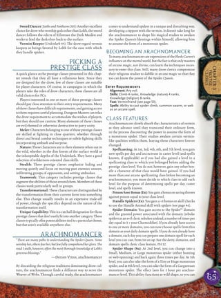 65
CHAPTER3
PRESTIGE
CLASSES
SwordDancer(FaithsandPantheons205):Anotherexcellent
choicefordrowwhoworshipgodsotherthanLolth,thesword
dancer follows the edicts of Eilistraee the Dark Maiden and
works to lead the dark elves back to the surface.
Vermin Keeper (Underdark 44): The drow regard vermin
keepers as beings favored by Lolth for the ease with which
they handle spiders.
PICKING A
PRESTIGE CLASS
A quick glance at the prestige classes presented in this chap-
ter reveals that they all have a villainous bent. Since they
are designed for the drow, few of these classes are suitable
for player characters. Of course, in campaigns in which the
players take the roles of drow characters, these classes are all
valid choices for PCs.
Players interested in one or more of these prestige classes
should pay close attention to their entry requirements. Many
oftheseclasseshavedifﬁcultrequirements,andgainingaccess
tothemrequirescarefulplanning.DungeonMasterscanrelax
the drow requirement to accommodate the wishes of players,
but they should use caution: Many elements of these classes
are evil-themed or otherwise destructive to party unity.
Melee:Charactersbelongingtooneoftheseprestigeclasses
are skilled at ﬁghting in close quarters, whether through
direct and brutal combat techniques or subtle ﬁghting skills
incorporating ambush and surprise.
Nature: These characters are in their element when out in
the wild, whether in the dim forests of the surface world or
the inhospitable depths of the Underdark. They have a good
selection of wilderness-oriented class skills.
Stealth: These prestige classes emphasize hiding and
moving quietly and focus on moving past enemies unseen,
inﬁltrating groups of opponents, and setting ambushes.
Teamwork: This category includes prestige classes that
augmenttheabilitiesofthosearoundthem.Membersofthese
classes work particularly well in groups.
Transformational: These characters are distinguished by
the transformation from their current form into something
else. This change usually results in an expensive trade-off
of power, though the speciﬁcs depend on the nature of the
transformation itself.
UniqueCapability:Thisisacatchalldesignationforthose
prestigeclassesthatdon’teasilyﬁtintoanothercategory.These
classestypicallyofferpotentabilitiestiedtoaparticulartheme,
but that aren’t available anywhere else.
ARACHNOMANCER
“There are many paths to understanding the Spider Queen. Some
worship her, others fear her, but few fully comprehend her glory. The
road I walk, however, offers the most thorough knowledge of Lolth’s
generous blessings.”
—Derzen Vrinn, arachnomancer
By discarding the religious traditions dominating drow cul-
ture, the arachnomancer ﬁnds a different way to serve the
Weaver of Webs. Through careful study, the arachnomancer
comes to understand spiders in a unique and disturbing way,
developing a rapport with the vermin. It doesn’t take long for
the arachnomancer to shape his magical studies to awaken
the Spider Queen’s blessings within himself, allowing him
to assume the form of a monstrous spider.
BECOMING AN ARACHNOMANCER
Tomany,arachnomancersareexpressionsoftheFlesh-Carver’s
inﬂuenceonthemortalworld,butthefactis that only masters
of arcane magic, not divine, can learn the techniques neces-
sary to enter this class. Still, many drow clerics compromise
their religious studies to dabble in arcane magic so that they
too can know the power of the Spider Queen.
Entry Requirements
Alignment: Any evil.
Skills: Climb 4 ranks, Knowledge (nature) 4 ranks,
Knowledge (religion) 8 ranks.
Feat: Verminfriend (see page 53).
Spells: Ability to cast spider climb, summon swarm, or web
as an arcane spell.
CLASS FEATURES
Arachnomancers slowly absorb the characteristics of vermin
as they advance until they transcend their ordinary form,
in the process discovering the power to assume the form of
a monstrous spider. Their studies awaken certain vermin-
like qualities within them, leaving these characters forever
changed.
Spellcasting: At 1st, 3rd, 4th, 6th, and 7th level, you gain
new spells per day and an increase in caster level (and spells
known, if applicable) as if you had also gained a level in a
spellcasting class to which you belonged before adding the
prestige class level. You do not, however, gain any other ben-
eﬁt a character of that class would have gained. If you had
more than one arcane spellcasting class before becoming an
arachnomancer, you must decide to which class to add each
level for the purpose of determining spells per day, caster
level, and spells known.
PoisonSaveBonus(Ex):Yougainabonusonsavingthrows
against poison equal to your class level.
Handle Spiders (Ex): You gain a +5 bonus on skill checks
to use the Handle Animal skill with spiders (see page 46).
Spider Domain: You gain access to the SpiderSC
domain
and the granted power associated with the domain (rebuke
spidersasanevilclericrebukesundead,anumberoftimesper
day equal to 3 + your Cha modiﬁer). If you already have access
to one or more domains, you can now choose spells from this
domain as your dailydomain spells.If youdonotalreadyhave
a domain, each day you can prepare one domain spell for each
level you can cast, from 1st on up. See the deity, domains, and
domain spells cleric class feature, PH 32.
Spider Shape (Su): At 2nd level, you can change into a
Small, Medium, or Large monstrous spider (either hunting
or web-spinning) and back again three times per day. At 5th
level, you can also take the form of a Tiny or Huge monstrous
spider, and at 8th level, you can take the form of a Gargantuan
monstrous spider. The effect lasts for 1 hour per arachno-
mancer level. This ability functions as wild shape, so you can
 
