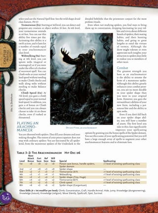 66
CHAPTER3
PRESTIGE
CLASSES
select and use the Natural Spell feat. See the wild shape druid
class feature, PH 37.
Tremorsense(Ex): Startingat3rdlevel,youcandetectand
pinpoint any creature or object within 20 feet. At 6th level,
your tremorsense extends
to 60 feet. You can use this
ability ﬁve times per day.
Activating this ability is a
swift action, and it lasts for
a number of rounds equal
to your arachnomancer
class level.
Webwalking(Su):Start-
ing at 4th level, you can
ignore webs (magical or
nonmagical) as if you were
undertheeffectofafreedom
of movement spell. You can
climb webs at your normal
landspeedwithoutneeding
to make Climb checks and
walk along webs without
needing to make Balance
checks.
Climb Speed (Ex): At
7th level, you gain a climb
speed equal to your normal
landspeed.Inaddition,you
gain a +8 bonus on Climb
checks and you can always
choose to take 10 on these
checks, even if rushed or
threatened.
PLAYING AN
ARACHNO-
MANCER
You are obsessed with spiders. They ﬁll your dreams and your
waking thoughts. The extent of your preoccupation does not
stop with ordinary spiders: You are fascinated by all spider-
kind, from the monstrous spiders of the Underdark to the
dreaded bebiliths that the priestesses conjure for the most
profane rituals.
Even when not studying spiders, you ﬁnd ways to bring
them up in conversation, dropping fascinating (to you) tid-
bits and trivia about different
breedsofspiders,theirmating
habits, and their hunting
habits, and going to great
lengths to extol the virtues
of vermin. Although the
drow might tolerate or even
appreciatesuch insights,your
attractiontospidersdoeslittle
to endear you to members of
other races.
Combat
The greatest strength you
have as an arachnomancer
is the ability to assume the
form of a monstrous spider.
Although this ability greatly
enhances your combat prow-
ess, you are no more durable
in your spider shape than
you were in your original
form. However, you gain the
extraordinaryabilitiesofyour
new form, including a poi-
sonous bite and the ability to
spin webs.
Even if you don’t fall back
on your spider shape abil-
ity, you still have a number
of assets. The ﬁrst level you
take in this class signiﬁcantly
improves your spellcasting
optionsbygrantingyouthebonusspellsoftheSpiderdomain.
You sacriﬁce some of your spellcasting potential, but you still
have a large enough array of spells to augment your other
arachnomancer features and to eliminate foes.
Derzen Vrinn, an arachnomancer
Table 3–2: The Arachnomancer Hit Die: d6
Base
Attack Fort Ref Will
Level Bonus Save Save Save Special Spellcasting
1st +0 +0 +2 +0 Poison save bonus, handle spiders, +1 level of existing spellcasting class
Spider domain
2nd +1 +0 +3 +0 Spider shape —
3rd +2 +1 +3 +1 Tremorsense 20 ft. +1 level of existing spellcasting class
4th +3 +1 +4 +1 Webwalking +1 level of existing spellcasting class
5th +3 +1 +4 +1 Spider shape (Tiny, Huge) —
6th +4 +2 +5 +2 Tremorsense 60 ft. +1 level of existing spellcasting class
7th +5 +2 +5 +2 Climb speed +1 level of existing spellcasting class
8th +6 +2 +6 +2 Spider shape (Gargantuan) —
Class Skills (4 + Int modifier per level): Climb, Concentration, Craft, Handle Animal, Hide, Jump, Knowledge (dungeoneering),
Knowledge (nature), Knowledge (religion), Move Silently, Spellcraft, Spot, Survival.
Illus.byJackoilrain
 