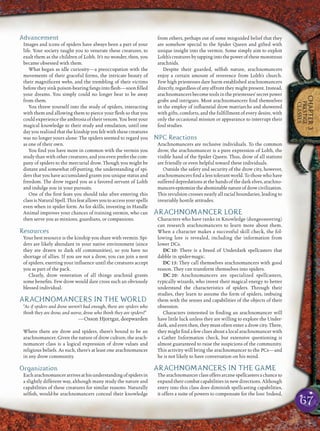 67
CHAPTER3
PRESTIGE
CLASSES
Advancement
Images and icons of spiders have always been a part of your
life. Your society taught you to venerate these creatures, to
exalt them as the children of Lolth. It’s no wonder, then, you
became obsessed with them.
What began as idle curiosity—a preoccupation with the
movements of their graceful forms, the intricate beauty of
their magniﬁcent webs, and the trembling of their victims
before they sink poison-bearing fangs into ﬂesh—soon ﬁlled
your dreams. You simply could no longer bear to be away
from them.
You threw yourself into the study of spiders, interacting
with them and allowing them to pierce your ﬂesh so that you
could experience the ambrosia of their venom. You bent your
magical knowledge to their study and emulation, until one
day you realized that the kinship you felt with these creatures
was no longer yours alone: The spiders seemed to regard you
as one of their own.
You ﬁnd you have more in common with the vermin you
study than with other creatures, and you even prefer the com-
pany of spiders to the mercurial drow. Though you might be
distant and somewhat off-putting, the understanding of spi-
ders that you have accumulated grants you unique status and
freedom. The drow regard you as a favored servant of Lolth
and indulge you in your pursuits.
One of the ﬁrst feats you should take after entering this
class is Natural Spell. This feat allows you to access your spells
even when in spider form. As for skills, investing in Handle
Animal improves your chances of training vermin, who can
then serve you as minions, guardians, or companions.
Resources
Your best resource is the kinship you share with vermin. Spi-
ders are likely abundant in your native environment (since
they are drawn to dark elf communities), so you have no
shortage of allies. If you are not a drow, you can join a nest
of spiders, exerting your inﬂuence until the creatures accept
you as part of the pack.
Clearly, drow veneration of all things arachnid grants
some beneﬁts. Few drow would dare cross such an obviously
blessed individual.
ARACHNOMANCERS IN THE WORLD
“As if spiders and drow weren’t bad enough, there are spiders who
think they are drow, and worse, drow who think they are spiders!”
—Osson Hjortgar, deepwarden
Where there are drow and spiders, there’s bound to be an
arachnomancer. Given the nature of drow culture, the arach-
nomancer class is a logical expression of drow values and
religious beliefs. As such, there’s at least one arachnomancer
in any drow community.
Organization
Eacharachnomancerarrivesathisunderstandingofspidersin
a slightly different way, although many study the nature and
capabilities of these creatures for similar reasons. Naturally
selﬁsh, would-be arachnomancers conceal their knowledge
from others, perhaps out of some misguided belief that they
are somehow special to the Spider Queen and gifted with
unique insight into the vermin. Some simply aim to exploit
Lolth’screaturesbytappingintothepowerofthesemonstrous
arachnids.
Despite their guarded, selﬁsh nature, arachnomancers
enjoy a certain amount of reverence from Lolth’s church.
Few high priestesses dare harm established arachnomancers
directly, regardless of any affront they might present. Instead,
arachnomancers become tools in the priestesses’ secret power
grabs and intrigues. Most arachnomancers ﬁnd themselves
in the employ of inﬂuential drow matriarchs and showered
with gifts, comforts, and the fulﬁllment of every desire, with
only the occasional mission or appearance to interrupt their
foul studies.
NPC Reactions
Arachnomancers are reclusive individuals. To the common
drow, the arachnomancer is a pure expression of Lolth, the
visible hand of the Spider Queen. Thus, drow of all stations
are friendly or even helpful toward these individuals.
Outside the safety and security of the drow city, however,
arachnomancers ﬁnd a less tolerant world. To those who have
suffered depredations at the hands of the dark elves, arachno-
mancersepitomizetheabominablenatureofdrowcivilization.
This revulsion crosses nearly all racial boundaries, leading to
invariably hostile attitudes.
ARACHNOMANCER LORE
Characters who have ranks in Knowledge (dungeoneering)
can research arachnomancers to learn more about them.
When a character makes a successful skill check, the fol-
lowing lore is revealed, including the information from
lower DCs.
DC 10: There is a breed of Underdark spellcasters that
dabble in spider-magic.
DC 15: They call themselves arachnomancers with good
reason. They can transform themselves into spiders.
DC 20: Arachnomancers are specialized spellcasters,
typically wizards, who invest their magical energy to better
understand the characteristics of spiders. Through their
studies, they learn to assume the form of spiders, imbuing
them with the senses and capabilities of the objects of their
obsession.
Characters interested in ﬁnding an arachnomancer will
have little luck unless they are willing to explore the Under-
dark, and even then, they must often enter a drow city. There,
they might ﬁnd a few clues about a local arachnomancer with
a Gather Information check, but extensive questioning is
almost guaranteed to raise the suspicions of the community.
This activity will bring the arachnomancer to the PCs—and
he is not likely to have conversation on his mind.
ARACHNOMANCERS IN THE GAME
Thearachnomancerclassoffersarcanespellcastersachanceto
expand their combat capabilities in new directions. Although
entry into this class does diminish spellcasting capabilities,
it offers a suite of powers to compensate for the loss: Indeed,
 