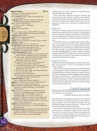 68
CHAPTER3
PRESTIGE
CLASSES
arachnomancers retain their usefulness even after their daily
allotment of spells is exhausted.
Players who enjoy tinkering with their characters and
having a broad range of options available to them might be
attracted to this class. The arachnomancer class requires com-
mitment, so characters branching into this class do so for the
long term, in order to access the greatest transformations at
high levels.
Adaptation
To the drow of Eberron, spiders and their kind are sacred but
ultimately just reﬂections of the scorpion, a creature blessed
by their strange deity Vulkoor. Arachnomancers hold a place
in society similar to that of driders: They are seen as chosen
servants of the Mockery, of whom it’s believed Vulkoor is a
part.
With a little work, you can adapt this class so that it reﬂects
the traits of scorpions rather than spiders. Replace handle
spiderswithhandlescorpions(functioningliketheaforemen-
tioned ability, but with scorpions). Additionally, the prestige
class does not offer access to the Spider domain, nor does it
grant the webwalking ability. Instead, it improves spellcast-
ing ability at all eight levels rather than six. Finally, instead of
transforming into a spider, the arachnomancer changes into
a similarly sized monstrous scorpion.
Sample Encounter
Should the characters ﬁnd themselves enemies of the drow,
they can be assured of a visit by an arachnomancer and his
colony of spiders.
EL11:DerzenVrinnisanarachnomancerformerlyattached
to House Everhate in Erelhei-Cinlu, but he now languishes in
the deplorableHouse Xaniqos.Desperate toescapehis fate, he
secretlycourtsEclavdra’syoungestdaughter,whohaspromised
him a place in House Eilservs—provided that he can arrange
the death of Sareska, matriarch of House Vae. Rather than
implicate himself, Derzen seeks a band of foolhardy adven-
turers, driven by wealth rather than morals, whom he hopes
will do his dirty work for him.
CAVESTALKER
“Welcome to my realm. You’ll ﬁnd naught for you here but privation,
fear, and death—oh, and my blade.”
—Gaelimor Zyrshaen, drow cavestalker
The Underdark’s most dangerous predators are not its hor-
riﬁc monstrosities, crawling and festering in the darkest of
grottoes. Rather, they are the deadly cavestalkers, moving
effortlessly through a jungle of living rock—and none are as
much at home in these caverns as the drow.
Just as a surface ranger feels at peace in the heart of a virgin
forest, so too is a cavestalker is at home in the wilds of the
Underdark. Yet even in his most familiar environment, he
is aware of the ever-present danger that surrounds him. It is
in the task of surviving this endless peril that he ﬁnds peace
away from so-called “civilized folk.”
Derzen Vrinn CR 11
Male drow transmuter 5/arachnomancer 5
CE Medium humanoid (elf)
Init +3; Senses darkvision 120 ft., tremorsense 20 ft.;
Listen +4, Spot +4
Languages Abyssal, Common, Draconic, Drow Sign
Language, Elven, Kuo-toan, Undercommon
AC 16, touch 14, flat-footed 13
(+3 Dex, +2 armor, +1 deflection)
hp 29 (10 HD)
Immune magic sleep effects
SR 21
Fort +3 (+8 against poison), Ref +9, Will +7 (+9 against
spells, spell-like abilities, and other enchantments)
Weakness light blindness
Speed 30 ft. (6 squares); webwalking
Melee rapier +5 (1d6/18–20)
Ranged mwk hand crossbow +9 (1d4/19–20 plus poison)
Base Atk +5; Grp +5
Atk Options poison (DC 13, 1 Con/1d2 Con)
Special Actions Verminfriend, rebuke vermin 6/day (+3,
2d6+8, 5th), spider shape 3/day (5 hours)
Combat Gear dose of greenblood oil, spider box,
thunderstone, wand of web (25 charges)
Wizard Spells Prepared (CL 9th):
4th—spiderfriend blast of flameSC
(DC 19), giant verminD
,
greater invisibility, spiderfriend ice storm, polymorph
3rd—dispel magic, spiderfriend fireball (DC 18), greater
mage armorSC
, spiderskinSC
, phantom steedD
,
spiderfriend stinking cloud (DC 18)
2nd—blur, daze monster (DC 16), fox’s cunning, see
invisibility, summon swarmD
, web (DC 17)
1st—spiderfriend burning hands (DC 15), expeditious
retreat, jump, spiderfriend magic missile, nerveskitterSC
,
obscuring mist, spider climbD
0—daze (DC 14), detect magic, read magic, spiderfriend
sonic snapSC
(DC 14), stickSC
D: Domain spell. Domain: SpiderSC
.
Note: Spell names preceded by spiderfriend indicate those
that are affected by the Spiderfriend feat.
Spell-Like Abilities (CL 10th):
1/day—dancing lights, darkness, faerie fire
Abilities Str 10, Dex 16, Con 10, Int 18, Wis 13, Cha 16
SQ familiar (none at present), handle spiders
Feats Craft WandB
, Natural Spell, Scribe ScrollB
, Spell Focus
(conjuration), Spiderfriend Magic*, Verminfriend*
* See Chapter 2
Skills Climb +9, Concentration +9, Decipher Script +8,
Intimidate +5, Knowledge (arcana) +12, Knowledge
(dungeoneering) +10, Knowledge (nature) +10,
Knowledge (religion) +12, Listen +4, Search +6,
Spellcraft +19, Spot +4, Survival +6 (+8 underground)
Possessions combat gear plus rapier, masterwork hand
crossbow with 10 bolts, ring of protection +1, bracers of
armor +2, cloak of resistance +1
Spellbook spells prepared plus 0—all cantrips except
abjuration and necromancy; 1st—animate rope, feather
fall, identify, sleep
Light Blindness (Ex) Abrupt exposure to bright light (such as
sunlight or a daylight spell) blinds drow for 1 round. In
addition, they take a –1 circumstance penalty on attack
rolls, saves, and checks when in bright light.
 
