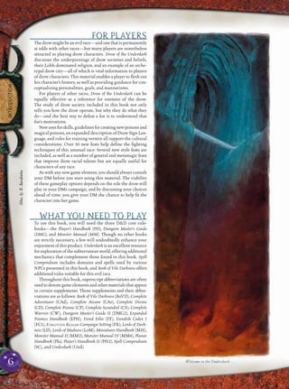 6
INTRODUCTION
FOR PLAYERS
The drow might be an evil race—and one that is permanently
at odds with other races—but many players are nonetheless
attracted to playing drow characters. Drow of the Underdark
discusses the underpinnings of drow societies and beliefs,
their Lolth-dominated religion, and an example of an arche-
typal drow city—all of which is vital information to players
of drow characters. This material enables a player to ﬂesh out
his character’s history, as well as providing guidance for con-
ceptualizing personalities, goals, and mannerisms.
For players of other races, Drow of the Underdark can be
equally effective as a reference for enemies of the drow.
The study of drow society included in this book not only
tells you how the drow operate, but why they do what they
do—and the best way to defeat a foe is to understand that
foe’s motivations.
Newusesforskills,guidelinesforcreatingnewpoisonsand
magical poisons, an expanded description of Drow Sign Lan-
guage, and rules for training vermin all support the cultural
considerations. Over 50 new feats help deﬁne the ﬁghting
techniques of this unusual race: Several new style feats are
included, as well as a number of general and metamagic feats
that improve drow racial talents but are equally useful for
characters of any race.
As with any new game element, you should always consult
your DM before you start using this material. The viability
of these gameplay options depends on the role the drow will
play in your DMs campaign, and by discussing your choices
ahead of time, you give your DM the chance to help ﬁt the
character into her game.
WHAT YOU NEED TO PLAY
To use this book, you will need the three D&D core rule-
books—the Player’s Handbook (PH), Dungeon Master’s Guide
(DMG), and Monster Manual (MM). Though no other books
are strictly necessary, a few will undoubtedly enhance your
enjoyment of this product. Underdark is an excellent resource
for exploration of the subterranean world, offering additional
mechanics that complement those found in this book. Spell
Compendium includes domains and spells used by various
NPCs presented in this book, and Book of Vile Darkness offers
additional rules suitable for this evil race.
Throughout this book, superscript abbreviations are often
used to denote game elements and other materials that appear
in certain supplements. Those supplements and their abbre-
viations are as follows: Book of Vile Darkness (BoVD), Complete
Adventurer (CAd), Complete Arcane (CAr), Complete Divine
(CD), Complete Psionic (CP), Complete Scoundrel (CS), Complete
Warrior (CW), Dungeon Master’s Guide II (DMG2), Expanded
Psionics Handbook (EPH), Fiend Folio (FF), Fiendish Codex I
(FC1), FORGOTTEN REALMS Campaign Setting (FR), Lords of Dark-
ness (LD), Lords of Madness (LoM), Miniatures Handbook (MH),
Monster Manual II (MM2), Monster Manual IV (MM4), Planar
Handbook (Pla), Player’s Handbook II (PH2), Spell Compendium
(SC), and Underdark (Und).
Welcome to the Underdark . . .
Illus.byR.Sardinha
 