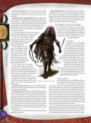 70
CHAPTER3
PRESTIGE
CLASSES
Gaseous Form (Sp): At 6th level, you gain the ability
to traverse the treacherous and conﬁned terrain of the
Underdark by assuming gaseous form once per day (caster
level 12th).
Improved Exotic Combat Style (Ex): Your aptitude for
yourchosenexoticcombatstyleincreasesat7thlevel.Ifyoudo
not already have a combat style from the ranger class, then the
improved exotic combat style grants you one of those ranger
combatstyles.Ifyoualreadyhavethehandcrossbowexotic
combat style, you must select archery; if you already have
the spiked chain exotic combat style, you must choose
two-weapon combat.
If you select archery, then you are treated as
having the Rapid Shot feat, even if you do not
have the normal prerequisites for that feat.
If you select two-weapon combat,
then you are treated as having the
Two-Weapon Fighting feat, even if
you do not have the normal pre-
requisites for that feat.
If you already have the
ranger two-weapon combat
style and the spiked chain
exotic combat style, then
the improved exotic combat
style allows you to treat a
spiked chain as one size cat-
egory smaller for the purpose
of use in a cramped space (see
Expert Spelunker, above).
If you already have the ranger
archery combat style and the hand
crossbow exotic combat style, then you
are treated as having the Manyshot feat even
if you do not have the normal prerequisites
for that feat. You are able to use this feat in
conjunction with a hand crossbow.
As before, the beneﬁts of your chosen
style apply only when you wear light or no
armor. You lose the beneﬁt of your exotic
combat style when wearing medium or
heavy armor.
Greater Cavesense (Ex): When you reach 8th level, your
mysticalconnectiontotheUnderdarkincreases,grantingyou
tremorsense out to 30 feet.
Void in Space (Su): When you reach 9th level, your attun-
ement to the particular atmosphere of the Underdark allows
you to warp the sounds, scents, and vibrations you give off,
making you invisible to creatures that rely on senses other
than sight to detect others. This effectively makes you unde-
tectable to blindsense, blindsight, and tremorsense. You still
makenoisesandvibrations(thoughasuccessfulMoveSilently
check can mask the sounds), but creatures that cannot see
are incapable of determining your true location and believe
that you are 30 feet in a random direction from where you are
actually located.
In addition, this ability nulliﬁes the effect of the Blind-
Fight feat against you.
Master Spelunker (Su): By the time you reach 10th level,
your afﬁnity for the terrain of the Underdark has become so
great that you can negotiate it without difﬁculty and even
merge with it at times. This grants you the ability to use spider
climb (as the spell) on any natural stone surface at will. In
addition, you can use meld into stone (as the spell) with any
surface of unworked stone three times per day.
PLAYING A CAVESTALKER
As a cavestalker, you nurture a close, almost
mystical connection to the deadly terrain of the
Underdark. To you, the lightless tunnels are
not friends, exactly, but perhaps well-respected
adversaries. Danger is always present, yet you
understand it and even ﬁnd a certain succor
in living alongside it.
Combat
Although you are a formidable
warrior, you usually prefer not
to stand against the sheer might
of the world’s ﬁghters and barbar-
ians. Your greatest ally is your own
native environment. None dare face
yourbladeswhentheyaretrappedin
acrampedtunnel,andyourexhaustive
knowledge of the Underdark allows you to
drawenemiesintountenablepositionswhere
you have the advantage—and where
you might even be able to dispatch
them without having to ﬁght at all.
With your excellent mobility, you
might consider taking a few levels of rogue,
addingadeadlysneakattacktoyourreper-
toire.Andifthingsgettoohot,it’seasyfor
you to disappear into a realm of extreme
peril where few dare to follow.
Advancement
The call of the wild is a very different thing in
the Underdark from what it is on the surface,
but its allure is no less enticing. Whereas on
the surface a character might enter the remote reaches of
nature to ﬁnd solitude or peace, in the Underdark he typically
does it for survival. Perhaps the most dangerous location in
the Underdark is on the “civilized” streets of a drow city: an
environment rife with political intrigue, betrayal, and assas-
sination. To escape these noxious environs, you sought refuge
inthesurroundingtunnelswhereeventhefoulestelementsof
drow society fear to tread. By gaining an intimate knowledge
of this hazardous realm, you buy some breathing room and
security from the knives of your kin without abandoning all
the advantages that drow society has to offer.
As your cavestalker abilities increase, you ﬁnd the Under-
darkamoreandmoreinvitingplace(ifaplaceofsuchconstant
peril can be called inviting). You use your skills to establish
safe havens for yourself or to gain employment opportuni-
ties—perhaps guiding the rich and the powerful to distant,
Gaelimor Zyrshaen, a cavestalker
Illus.byE.Widermann
 