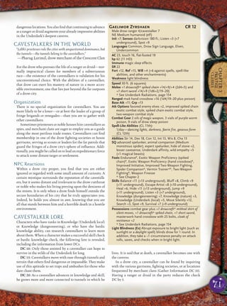71
CHAPTER3
PRESTIGE
CLASSES
dangerous locations. You also ﬁnd that continuing to advance
asarangerordruidaugmentsyouralreadyimpressiveabilities
in the Underdark’s deepest caverns.
CAVESTALKERS IN THE WORLD
“Lolth’s priestesses rule the cities with unquestioned dominance, but
the tunnels—the tunnels belong to the cavestalkers.”
—Pharug Lurimil, drow merchant of the Crescent Clan
For the drow who pursues the life of a ranger or druid—nor-
mally impractical classes for members of a subterranean
race—the existence of the cavestalkers is validation for his
unconventional choice. With the abilities of a cavestalker,
that drow can exert his mastery of nature in a more acces-
sible environment, one that lies just beyond the far outposts
of a drow city.
Organization
There is no special organization for cavestalkers. You are
more likely to be a loner—or at best the leader of a group of
fringe brigands or renegades—than you are to gather with
other cavestalkers.
Sometimes priestesses or noble houses hire cavestalkers as
spies, and merchant clans are eager to employ you as a guide
along the most perilous trade routes. Cavestalkers can ﬁnd
membership in one of the drow ﬁghting societies or house
garrisons, serving as scouts or leaders for the far patrols that
guard the fringes of a drow city’s sphere of inﬂuence. Addi-
tionally, you might be called on to lead an expeditionary force
to attack some distant target or settlement.
NPC Reactions
Within a drow city proper, you ﬁnd that you are either
ignored or regarded with some small amount of curiosity. A
certain mystique surrounds the reputation of the cavestalk-
ers, but it seems distant and irrelevant to the drow cutthroat
or noble who makes his living preying upon the denizens of
the streets. It is only when a drow ﬁnds himself outside the
secure boundaries of his city that he truly appreciates you.
Indeed, he holds you almost in awe, knowing that you are
all that stands between him and a horrible death in a hostile
environment.
CAVESTALKER LORE
Characters who have ranks in Knowledge (Underdark local)
or Knowledge (dungeoneering), or who have the bardic
knowledge ability, can research cavestalkers to learn more
about them. When a character makes a successful skill check
or bardic knowledge check, the following lore is revealed,
including the information from lower DCs.
DC 10: Only those assisted by a cavestalker can hope to
survive in the wilds of the Underdark for long.
DC 15: Cavestalkers move with ease through tunnels and
terrain that others ﬁnd dangerous or impassable. They make
use of this aptitude to set traps and ambushes for those who
dare chase them.
DC 20: As a cavestalker advances in knowledge and skill,
he grows more and more connected to tunnels in which he
lives. It is said that at death, a cavestalker becomes one with
the caverns.
In a drow city, a cavestalker can be found by inquiring
with the various garrisons, ﬁghting societies, or at locations
frequented by merchant clans (Gather Information DC 10).
Having a ranger or druid in the party reduces the check
DC by 5.
Gaelimor Zyrshaen CR 12
Male drow ranger 4/cavestalker 7
NE Medium humanoid (elf)
Init +7; Senses darkvision 180 ft.; Listen +3 (+7
underground), Spot +9
Languages Common, Drow Sign Language, Elven,
Undercommon
AC 23, touch 16, flat-footed 19
hp 62 (11 HD)
Immune magic sleep effects
SR 22
Fort +12, Ref +15, Will +4 (+6 against spells, spell-like
abilities, and other enchantments)
Weakness light blindness
Speed 30 ft. (6 squares)
Melee +1 drowcraft* spiked chain +14/+9/+4 (2d4+5) and
+1 short sword +14/+9 (1d6+2/19–20)
* See Underdark Radiations, page 154
Ranged mwk hand crossbow +16 (1d4/19–20 plus poison)
Base Atk +11; Grp +13
Atk Options favored enemy elves +2, improved spiked chain
exotic combat style, spiked chain exotic combat style,
two-weapon combat style
Combat Gear 2 oils of magic weapon, 3 vials of purple worm
poison, 9 vials of drow sleep poison
Spell-Like Abilities (CL 11th):
1/day—dancing lights, darkness, faerie fire, gaseous form
(CL 12th)
Abilities Str 14, Dex 18, Con 12, Int 13, Wis 8, Cha 13
SQ advanced spelunker, animal companion (Medium
monstrous spider), expert spelunker, hide of stone +2,
lesser cavesense, Underdark affinity, wild empathy +5
(+1 magical beasts)
Feats EnduranceB
, Exotic Weapon Proficiency (spiked
chain)B
, Exotic Weapon Proficiency (hand crossbow)B
,
Improved Initiative, Improved Two-Weapon Fighting,
Spider Companion*, Vermin Trainer*B
, Two-Weapon
FightingB
, Weapon Finesse
* See Chapter 2
Skills Balance +11 (+13 underground), Bluff +8, Climb +9
(+11 underground), Escape Artist +8 (+10 underground),
Heal +6, Hide +11 (+13 underground), Jump +9
(+11 underground), Listen +3 (+7 underground),
Knowledge (dungeoneering) +7, Knowledge (nature) +3,
Knowledge (Underdark (local) +5, Move Silently +12,
Search +3, Spot +9, Survival +7 (+9 underground)
Possessions combat gear plus +1 drowcraft* mithral shirt of
silent moves, +1 drowcraft* spiked chain, +1 short sword,
masterwork hand crossbow with 25 bolts, cloak of
resistance +2
* See Underdark Radiations, page 154
Light Blindness (Ex) Abrupt exposure to bright light (such as
sunlight or a daylight spell) blinds drow for 1 round. In
addition, they take a –1 circumstance penalty on attack
rolls, saves, and checks when in bright light.
 