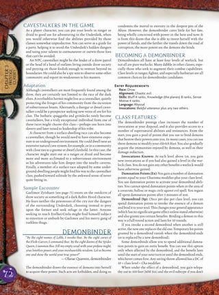 72
CHAPTER3
PRESTIGE
CLASSES
CAVESTALKERS IN THE GAME
As a player character, you can put your levels in ranger or
druid to good use for adventuring in the Underdark, when
you would otherwise ﬁnd the abilities provided by those
classes somewhat unproductive. You can serve as a guide for
a party, helping it to avoid the Underdark’s hidden dangers
and using your talents to outmaneuver or outwit those foes
that can’t be avoided.
An NPC cavestalker might be the leader of a drow patrol
or the head of a band of outlaws living outside drow society
and preying on those foolish enough to venture beyond its
boundaries. He could also be a spy sent to observe some other
community and report its weaknesses to his masters.
Adaptation
Although cavestalkers are most frequently found among the
drow, they are certainly not limited to the race of the dark
elves. A svirfneblin hermit might live as a cavestalker, quietly
protecting the fringes of his community from the incursion
of subterranean beasts. Alternately, a duergar or dwarf caves-
talker could be a prospector seeking new veins of ore for his
clan. The barbaric quaggoths and grimlocks rarely become
cavestalkers, but a truly exceptional individual from one of
these races might choose this class—perhaps one born into
slavery and later raised to leadership of his tribe.
A character from a surface-dwelling race can also become
a cavestalker, though he would need to have extensive expo-
sure to an underground environment. He could dwell near an
extensive natural cave system, for example, or in a community
with close ties to a gnome or dwarf clanhold. In this case, the
character might start out as a ranger or druid and become
more and more acclimated to a subterranean environment
as his adventures take him deeper into the nearby caverns.
Finally, a member of a surface race adopted by some under-
ground-dwelling people might ﬁnd his way to the cavestalker
class, pushed toward solitude by the awkward sense of never
quite ﬁtting in.
Sample Encounter
Gaelimor Zyrshaen (see page 71) exists on the outskirts of
drow society as something of a dark Robin Hood character.
He fears neither the priestesses of the city nor the dangers
of the surrounding Underdark, choosing instead to prey
upon the former and seek refuge in the latter. Anyone
seeking to reach Erelhei-Cinlu might ﬁnd himself subject
to extortion or ambush by Gaelimor and his merry gang of
ruthless thugs.
DEMONBINDER
“By the eight names of Lolth, I invoke thee. By the eight curses of
the Flesh-Carver, I command thee. By the eight dooms of the Spider
Queen,Isummonthee.Fillmyemptyvesselwithyourprofanemight,
your limitless power, and your inexhaustible wisdom. Let us become
one and show the world your true power!”
—Olarae Quavein, demonbinder
The demonbinder draws the essence of demons into herself
to acquire their power. Such acts are forbidden, and doing so
condemns the mortal to eternity in the deepest pits of the
Abyss. However, the demonbinder cares little for her fate,
being wholly concerned with power in the here and now. It
is from this doom that she is able to invest herself with the
power of ﬁends, and the farther she travels down the road of
corruption, the more potent are the demons she binds.
BECOMING A DEMONBINDER
Demonbinders all have at least four levels of warlock, but
not all are pure warlocks. Many dabble in other classes, espe-
cially those who seek to augment their combat capabilities.
Class levels in ranger, ﬁghter, and especially barbarian are all
common choices for demonbinder candidates.
Entry Requirements
Race: Drow.
Alignment: Chaotic evil.
Skills: Bluff 4 ranks, Knowledge (the planes) 8 ranks, Sense
Motive 4 ranks.
Language: Abyssal.
Invocations: Baleful utterance plus any two others.
CLASS FEATURES
The demonbinder prestige class increases the number of
invocations at your disposal, and it also provides access to a
number of supernatural abilities and resistances. From the
start, you gain a pool of points that you use to bind demons
that bestow their powers onto you. In many cases, you can use
these demons to modify your eldritch blast. You also gradually
acquire the immunities enjoyed by demons, as well as their
damage reduction.
Invocations Known: At each level above 1st, you gain
new invocations as if you had also gained a level in the war-
lock class. You do not gain any other beneﬁts a warlock would
have otherwise gained.
Damnation Points (Ex): You gain a number of damnation
points equal to your Charisma modiﬁer plus your class level.
You use damnation points to activate your demonbind abili-
ties. You cannot spend damnation points when in the area of
a consecrate, hallow, or magic circle against evil spell. You regain
all spent damnation points after 5 minutes of rest.
Demonbind (Sp): Once per day per class level, you can
spend damnation points to invoke the essence of a demon
andbindittoyoursoul.Thischangesyourgeneralappearance
(which has no signiﬁcant game effect unless stated otherwise)
and also grants you certain beneﬁts. Binding a demon in this
way is a full-round action and lasts for 10 rounds.
If you invoke a second demonbind when another is still
active, the new one replaces the old one. Temporary hit points
granted by a demonbind vanish when the demonbind ends
(or is replaced by a new demonbind).
Some demonbinds allow you to spend additional damna-
tion points to gain an extra beneﬁt. You can use this option
only when affected by the demonbind, and the beneﬁt lasts
until the start of your next turn or until the demonbind ends,
whichever comes ﬁrst. Any saving throw allowed has a DC of
10 + class level + Cha modiﬁer.
When under the effect of a demonbind, you gain telepa-
thy out to 100 feet (MM 316) and the evil subtype if you don’t
 