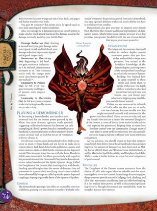 74
CHAPTER3
PRESTIGE
CLASSES
Balor (9 points): Massive wings tear out of your back, and angry
red ﬂames wreathe your body.
You gain 45 temporary hit points and a ﬂy speed equal to
your land speed (good maneuverability).
Also, you can spend 1 damnation point as a swift action to
make a melee touch attack that deals ﬁre damage equal to the
damage normally dealt by your eldritch blast.
Damage Reduction (Su): Starting
at second level, you gain damage reduc-
tion 2/good. At 6th and 10th level, your
damagereductionimprovesto4/good
and 6/good, respectively.
Resistance to Electricity
(Su): Beginning at 3rd level,
you gain resistance to electric-
ity 5. At 5th level, this resistance
increases to 10. This resistance
stacks with the energy resis-
tance class feature gained by
the warlockCAr
.
Immunity to Poison
(Su): At 7th level, you
gainimmunitytoalltypes
of poison, even magical
poison.
Immunity to Electricity
(Su): At 9th level, your resistance
toelectricityisreplacedbyimmu-
nity to electricity.
PLAYING A DEMONBINDER
By becoming a demonbinder, you sacriﬁce your
immortal soul for the instant power granted by the
Abyss. You draw demonic agencies inside yourself,
triggering a vile transformation that bestows not only
a sampling of a ﬁend’s power, but also a resemblance to
that ﬁend. Constant exposure to these creatures leaves
a stain on your soul so foul that no act of restitution
will ever cleanse it.
For obvious reasons, most demonbinders ﬁnd little accep-
tance in most civilized lands and are forced to make do in
remote places: dark lands ﬁlled with goblinoids, giants, and
othercreaturesthatcarelittlefortheinterestsofonedepraved
mortal.This,however,isnotthecasewiththedrow.Thanksto
Lolth’s association with the Abyss, particularly with regard to
herpersonaldomain(theDemonwebPits),femaledemonbind-
ers are valued members of the Spider Queen’s clergy. Called
the Daughters of the Demon, they treat regularly with ﬁends.
Lending special insights into the nature of demons, they aid
priestesses in a particularly terrifying ritual—one in which
theseotherworldlybeingsarecalleduptotakepartindepraved
couplings, hoping to gain the favor of the Queen of Spiders.
Combat
The demonbinder prestige class offers an incredible selection
ofabilities,grantingyouuncommonversatility.Withtheinfu-
sion of temporary hit points acquired from your demonbind,
you have a greater ability to withstand attacks before you have
to withdraw from combat.
Demonbinds also give you ways to improve your eldritch
blast. However, they require additional expenditures of dam-
nation points, which limits your options at lower levels but
provides even greater ﬂexibility with the use of your eldritch
blast as you grow more powerful.
Advancement
TheAbyssandthecreaturesthatdwell
within its endless depths contain
enormous power that you have
stolen and molded to serve your
purposes. You turned to the
forbidden knowledge of the
demonologists,scouringtomes
of the most profane knowledge
to unlock the secrets of demon-
binding. You learned how
to open yourself to these
spirits and invite them to
residewithinyou.Thedepth
of their wickedness shocked
you at ﬁrst, but each time you
bound one, you found your
reluctance slipping away until the
process felt almost natural.
Unless you are ensconced in a church
of Lolth, odds are that you are an exile,
cast out of society for your terrible arts. You
might surround yourself with minions for the
protection they afford. If you are not an exile, and you
are female, then you are a part of the esteemed Daughters
of the Demon, a coven of female drow warlocks who advise
and support the priestesses, helping them to exert their
absolute control over the community. Though most of
your time is spent in these endeavors, you occasionally
use your magical talents to thwart your most ambitious
competitors.
As you advance, you should invest in feats that improve
youreldritchblastability.Sincethedemonbinderclassdoesnot
improve the amount of damage you deal, feats such as Abil-
ity Focus (eldritch blast) and Weapon Focus (eldritch blast), as
well as Maximize Spell-Like Ability and Heighten Spell-Like
Ability, make it harder for foes to resist this vital component
of your arsenal.
Resources
The Daughters of the Demon receive assistance from the
clerics of Lolth, who regard them as valuable tools for main-
taining their status and control. In exchange for your support,
the priestesses provide you with lodging, food, clothing, and
all of life’s necessities. In addition, they also offer free healing,
if it lies within their power, as well as discounted spellcast-
ing services. Though the rewards are considerable, make no
mistake: You are their servant.
Olarae Q uavein,
a demonbinder
Illus.byT.Giorello
 