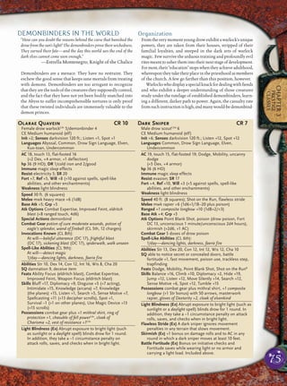 75
CHAPTER3
PRESTIGE
CLASSES
DEMONBINDERS IN THE WORLD
“How can you doubt the reasons behind the curse that banished the
drow from the sun’s light? The demonbinders prove their wickedness.
They earned their fate—and the day this world sees the end of the
dark elves cannot come soon enough.”
—Estrella Montenegro, Knight of the Chalice
Demonbinders are a menace. They have no restraint. They
eschew the good sense that keeps sane mortals from treating
with demons. Demonbinders are too arrogant to recognize
thattheyarethetoolsofthecreaturestheysupposedlycontrol,
and the fact that they have not yet been bodily snatched into
the Abyss to suffer incomprehensible tortures is only proof
that these twisted individuals are immensely valuable to the
demon princes.
Organization
Fromtheverymomentyoungdrowexhibitawarlock’sunique
powers, they are taken from their houses, stripped of their
familial loyalties, and steeped in the dark arts of warlock
magic. Few survive the arduous training and profoundly evil
ritesmeanttousherthemintotheirnextstageofdevelopment.
Formost,their“education”stopswhentheyachieveadulthood,
whereupontheytaketheirplaceinthepriesthoodasmembers
of the church. A few go farther than this position, however.
Warlockswhodisplayaspecialknackfordealingwithﬁends
and who exhibit a deeper understanding of those creatures
study under the tutelage of established demonbinders, learn-
ing a different, darker path to power. Again, the casualty rate
fromsuchinstructionishigh,andmanywould-bedemonbind-
Olarae Quavein CR 10
Female drow warlockCAr
5/demonbinder 4
CE Medium humanoid (elf)
Init +2; Senses darkvision 120 ft.; Listen +1, Spot +1
Languages Abyssal, Common, Drow Sign Language, Elven,
Kuo-toan, Undercommon
AC 18, touch 13, flat-footed 16
(+2 Dex, +4 armor, +1 deflection)
hp 36 (9 HD); DR 1/cold iron and 2/good
Immune magic sleep effects
Resist electricity 5; SR 20
Fort +7, Ref +5, Will +8 (+10 against spells, spell-like
abilities, and other enchantments)
Weakness light blindness
Speed 30 ft. (6 squares)
Melee mwk heavy mace +6 (1d8)
Base Atk +5; Grp +5
Atk Options Combat Expertise, Improved Feint, eldritch
blast (+8 ranged touch, 4d6)
Special Actions demonbind
Combat Gear potion of cure moderate wounds, potion of
eagle’s splendor, wand of fireball (CL 5th, 12 charges)
Invocations Known (CL 8th):
At will—baleful utterance (DC 17), frightful blast
(DC 17), sickening blast (DC 17), spiderwalk, walk unseen
Spell-Like Abilities (CL 9th):
At will—detect magic
1/day—dancing lights, darkness, faerie fire
Abilities Str 10, Dex 14, Con 12, Int 16, Wis 8, Cha 20
SQ damnation 9, deceive item
Feats Ability Focus (eldritch blast), Combat Expertise,
Improved Feint, Weapon Focus (eldritch blast)
Skills Bluff +17, Diplomacy +9, Disguise +5 (+7 acting),
Intimidate +15, Knowledge (arcana) +7, Knowledge
(the planes) +15, Listen +1, Search +5, Sense Motive +7,
Spellcasting +11 (+13 decipher scrolls), Spot +1,
Survival –1 (+1 on other planes), Use Magic Device +13
(+15 scrolls)
Possessions combat gear plus +1 mithral shirt, ring of
protection +1, chasuble of fell powerCAr
, cloak of
Charisma +2, vest of resistance +1CAr
Light Blindness (Ex) Abrupt exposure to bright light (such
as sunlight or a daylight spell) blinds drow for 1 round.
In addition, they take a –1 circumstance penalty on
attack rolls, saves, and checks when in bright light.
Dark Sniper CR 7
Male drow scoutCAd
6
CE Medium humanoid (elf)
Init +6; Senses darkvision 120 ft.; Listen +12, Spot +12
Languages Common, Drow Sign Language, Elven,
Undercommon
AC 19, touch 15, flat-footed 19; Dodge, Mobility, uncanny
dodge
(+5 Dex, +4 armor)
hp 36 (6 HD)
Immune magic sleep effects
Resist evasion; SR 17
Fort +4, Ref +10, Will +3 (+5 against spells, spell-like
abilities, and other enchantments)
Weakness light blindness
Speed 40 ft. (8 squares); Shot on the Run, flawless stride
Melee mwk rapier +6 (1d6+1/18–20 plus poison)
Ranged +1 composite longbow +10 (1d8+2/×3)
Base Atk +4; Grp +5
Atk Options Point Blank Shot, poison (drow poison, Fort
DC 13, unconscious 1 minute/unconscious 2d4 hours),
skirmish (+2d6, +1 AC)
Combat Gear 5 doses of drow poison
Spell-Like Abilities (CL 6th):
1/day—dancing lights, darkness, faerie fire
Abilities Str 13, Dex 20, Con 12, Int 12, Wis 12, Cha 10
SQ able to notice secret or concealed doors, battle
fortitude +1, fast movement, poison use, trackless step,
trapfinding
Feats Dodge, Mobility, Point Blank Shot, Shot on the RunB
Skills Balance +16, Climb +10, Diplomacy +2, Hide +19,
Jump +12, Listen +12, Move Silently +14, Search +12,
Sense Motive +6, Spot +12, Tumble +15
Possessions combat gear plus mithral shirt, +1 composite
longbow (+1 Str bonus) with 50 arrows, masterwork
rapier, gloves of Dexterity +2, cloak of elvenkind
Light Blindness (Ex) Abrupt exposure to bright light (such as
sunlight or a daylight spell) blinds drow for 1 round. In
addition, they take a –1 circumstance penalty on attack
rolls, saves, and checks when in bright light.
Flawless Stride (Ex) A dark sniper ignores movement
penalties in any terrain that slows movement.
Skirmish (Ex) +1 bonus on damage rolls and to AC in any
round in which a dark sniper moves at least 10 feet.
Battle Fortitude (Ex) Bonus on initiative checks and
Fortitude saves while wearing light or no armor and
carrying a light load. Included above.
 