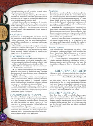 76
CHAPTER3
PRESTIGE
CLASSES
ers simply disappear, with only an echoing scream to suggest
where they went and what took them.
Once past the initial stages of training, the newly ordained
demonbinder oversees and sometimes participates in sum-
moning rituals, cackling as the acolytes shriek with pain and
terror from the caress of a conjured ﬁend.
Although demonbinders have great power, the path is not
without its drawbacks. No priestess fully trusts a demon-
binder, and with good reason: These individuals are every bit
as ﬁckle and dangerous as Lolth herself. When infused with
a demon’s essence, their capricious and violent tendencies
become far worse.
NPC Reactions
Demonbinders are lumped together with demon worship-
ers, detestable in almost every circle and certainly by any
civilized community. Those who learn of a demonbinder’s
nature, abilities, and allegiance are hostile and attack on sight
if at all possible.
Demonbindersﬁndwelcomeonlyamongeviloutsidersand
creatures that venerate demonic gods. To such individuals,
demonbinders are kindred spirits, serving the same powers
for the same ends. They are indifferent, or friendly if they
happen to serve identical masters.
DEMONBINDER LORE
Characters who have ranks in Knowledge (the planes) can
research demonbinders to learn more about them. When a
character makes a successful skill check, the following lore is
revealed, including the information from lower DCs.
DC 10: There is little difference between demonbinders
and the demons that possess them.
DC 15:Demonbinders,thoughtheyhavemuchincommon
with other spirit sharers, are wholly in a class of their own.
They transcend the limits of common sense, willingly giving
their bodies to demons.
DC 20: A demonbinder uses his or her own corruption to
open a gate inside himself or herself, allowing a malignant
spirit to occupy his or her body for a brief time. From such
unions, the demonbinder gains a variety of powers and resis-
tances that vary with the demon or demons bound.
Outside drow cities, demonbinders are reclusive. Charac-
ters interested in tracking down a demonbinder have the best
chances of doing so by using Gather Information in frontier
villages at the edges of civilization.
DEMONBINDERS IN THE GAME
Demonbinders lurk at the fringes of society, so you should be
able to incorporate them into an ongoing campaign with little
to no work. Furthermore, demonbinders are blessedly rare,
and unless the characters have been in a drow city for a long
time, there’s no reason to assume the PCs have had previous
encounters with these characters.
Best as adversaries, low-level demonbinders make excellent
lieutenants: They are versatile, and the techniques they use
are hard to predict. A higher-level demonbinder might lead a
group of cultists, perhaps acting as a prophet.
Adaptation
Demonbinders are vile warlocks, utterly in thrall to the
demons they bind. To make this class more useful to players,
you could downplay some of darker elements to bring it more
in line with other transformative prestige classes such as the
dragon disciple (DMG 183) and the ﬁend-blooded (Heroes of
Horror). Replace the chaotic evil alignment requirement with
any non-good. In addition, apply the following changes to the
damnation ability described above.
Damnation (Su): You gain a number of damnation points
equal to your Charisma modiﬁer plus your class level. You use
damnation points to power your demonbind ability. Spent
damnation points return at a rate of 1 point per 5 rounds. You
cannotspenddamnationpointswhenintheareaofaconsecrate,
hallow, or magic circle against evil spell.
Damnation comes with a price. Whenever you use damna-
tion points, you must succeed on a DC 20 Will save or gain
one negative level. Negative levels gained in this way last for
1 minute. Evil characters are immune to this side effect.
Sample Encounter
Drow demonbinders keep company with Lolth’s clerics.
Outside drow circles, demonbinders reside in reclusive and
forlorn places, in the depths of dungeons, or in forgotten
towers. They surround their lairs with guardians to ensure
they are not disturbed.
EL 13: Fearing the growing instability within her, Olarae
Quavein (see page 75) volunteered to lead a strike team of six
dark snipers against a svirfneblin outpost. She hopes that
the slaughter will slake the thirst for violence that grips her
soul.
DREAD FANG OF LOLTH
“AllthingsarepossiblewiththegraceoftheSpiderQueen.Itisashame
you did not realize this before your treasonous transgression.”
—Shalzad Raelnan, dread fang of Lolth
The dread fangs of Lolth are elite soldiers who ﬁght for the
drow matriarchs. They are a visible manifestation of the theo-
cratic power that governs the dark elves, and their appearance
elicitsfearinalmostallwhobeholdthem.DreadfangsofLolth
answeronlytotheclergy,buttheyworkalongsidethemysteri-
ous eyes of Lolth (see page 80) from time to time.
BECOMING A DREAD FANG
Most dread fangs of Lolth are multiclass ﬁghter/rogues,
because the combination of these classes offers the quickest
path to meeting the requirements. Some fangs have levels in
rangerorbarbarianinsteadofﬁghter,orninjainsteadofrogue.
A rare few dabble in arcane magic as sorcerers or wizards,
and then alternate levels in dread fang of Lolth and eldritch
knight (DMG 186).
 