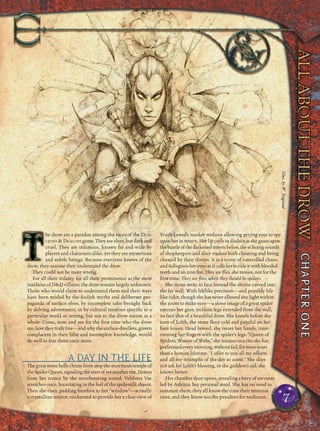 he drow are a paradox among the races of the DUN-
GEONS & DRAGONS game. They are elves, but dark and
cruel. They are infamous, known far and wide by
players and characters alike, yet they are mysterious
and subtle beings. Because everyone knows of the
drow, they assume they understand the drow.
They could not be more wrong.
For all their infamy, for all their prominence as the most
insidious of D&D villains, the drow remain largely unknown.
Those who would claim to understand them and their ways
have been misled by the foolish myths and deliberate pro-
paganda of surface elves, by incomplete tales brought back
by delving adventurers, or by cultural treatises speciﬁc to a
particular world or setting, but not to the drow nation as a
whole. Come, now, and see for the ﬁrst time who the drow
are,howtheytrulylive—andwhythesurface-dwellers,grown
complacent in their false and incomplete knowledge, would
do well to fear them once more.
A DAY IN THE LIFE
The great stone bells chime from atop the enormous temple of
theSpiderQueen,signalingthestartofyetanotherrite.Drawn
from her trance by the reverberating sound, Velthura Vae
stretches once, luxuriating in the feel of the spidersilk sheets.
Then she rises, padding barefoot to her “window”—actually
a crystalline mirror, enchanted to provide her a clear view of
Yvoth-Lened’s market without allowing prying eyes to spy
uponherinreturn.Herlipcurlsindisdainasshegazesupon
thebustleofthedarkenedstreetsbelow,theechoingsounds
of shopkeepers and slave traders both cheating and being
cheated by their clients. It is a scene of controlled chaos,
anditdisgustsherevenasitcallshertoruleitwithblooded
teeth and an iron ﬁst. They are ﬂies, she muses, not for the
ﬁrst time. They are ﬂies, when they should be spiders.
She turns away, to face instead the shrine carved into
the far wall. With lifelike precision—and possibly life-
like color, though shehasneverallowedanylightwithin
the room to make sure—a stone image of a great spider
returns her gaze, its front legs extended from the wall,
its face that of a beautiful drow. She kneels before the
icon of Lolth, the stone ﬂoor cold and painful on her
bare knees. Head bowed, she raises her hands, inter-
twining her ﬁngers with the spider’s legs. “Queen of
Spiders, Weaver of Webs,” she intones in a rite she has
performedeverymorning,withoutfail,formoreyears
than a human lifetime. “I offer to you all my efforts
and all my triumphs of the day to come.” She does
not ask for Lolth’s blessing, or the goddess’s aid; she
knows better.
Her chamber door opens, revealing a bevy of servants
led by Ashirza, her personal maid. She has no need to
summon them; they all know the time their mistress
rises, and they know too the penalties for tardiness.
7
Illus.byW.EnglandIllus.byW.England
 