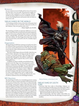 79
CHAPTER3
PRESTIGE
CLASSES
Resources
You are a chosen servant of Lolth and, by virtue of your status,
few drow dare cross your path. The priestesses supply you
with your basic equipment, as well as housing, clothing,
and the necessary supplies to survive. In addition, you have
an easy time ﬁnding trainers and mentors who can help you
reﬁne your craft.
DREAD FANGS IN THE WORLD
“The dread fangs of Lolth are lackeys at best, but as elite guards, shock
troops, and enforcers, they are useful allies. If they have one ﬂaw, it’s
their obedience. They never question orders. Ever.”
—Xune Argith, eye of Lolth
The dread fangs of Lolth are important additions to any cam-
paign in which the drow are featured as principal antagonists.
They use drow tactics and perfect them, and so are extremely
evasive, unpredictable, and mobile. Even when used along-
side lesser soldiers, the dread fangs drive home the cunning
tactics the drow favor, and instill in the PCs a healthy respect
for their foes.
Organization
The dread fangs of Lolth have a presence in nearly every drow
city.WherevertherearepriestessesoftheSpiderQueen,fangs
are not far. As the enforcement arm of the church, the fangs
ensure that the wishes of the priestesses are fulﬁlled and their
enemies destroyed.
TheclericsassignfangstotheeyesofLolth.Underthecom-
mand of these operatives, the fangs provide the muscle
to ensure a successful mission. Eyes and fangs work
exceptionallywelltogether,theirabilitiescomplement-
ing each other. When so paired, they can be a nearly
unstoppable force.
Candidatesarealwayscarefullyscreenedbeforebeing
invited to join the fangs, since the priestesses cannot
afford to compromise the integrity of the organization
withdissentortreasonousthoughts.Theypicktalented
males(andrarelyfemales)whoareunswervinglyloyal
to the Spider Queen. Candidates endure a difﬁcult
period of training to alter their personalities and cor-
rect their conﬂicting loyalties until a single-minded
warrior remains. Of these, only the ones who hear the voice
of Lolth are allowed to become full-ﬂedged members.
NPC Reactions
The dread fangs of Lolth are an intimidating presence among
the drow, serving as constant reminders of the priestesses’ per-
vasive presence in their lives. Drow clerics are always friendly
toward fangs, valuing their support of the theocracy, but the
sameattitudedoesn’talwaysextendtoalllevelsofdrowsociety.
Ordinarysoldiersresentthemoutofjealousy,since(unlikethe
rankandﬁle)thefangssucceededinrisingabovetheirstation.
Likewise, nobles fear the fangs, perpetually worrying that the
priestesseswillemploythoseelitewarriorsagainstthehouses.
Ofcourse,nonewouldbesofoolishastoexhibitanythingother
than a friendly face when speaking to a fang, but most nobles
harbor disdain for the class and are secretly unfriendly.
DREAD FANG OF LOLTH
LORE
Characters who have ranks in Knowledge (religion) can
researchdreadfangsofLolthtolearnmoreaboutthem.When
a character makes a successful skill check, the following lore
is revealed, including the information from lower DCs.
DC 10: Dread fangs of Lolth are elite soldiers.
DC 15: Dread fangs, with their sudden strike ability, are
most powerful when they have the advantage of surprise and
numbers.
Shalzad Raelnan, a dread fang of Lolth
Illus.byT.Giorello
 