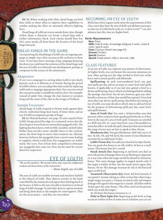 80
CHAPTER3
PRESTIGE
CLASSES
DC 20: When working with allies, dread fangs can lend
their skills to those allies to improve their capabilities in
combat, making the allies an extremely effective ﬁghting
force.
Dread fangs of Lolth are scarce outside drow cities, though
within them, a character can locate a dread fang with a
Gather Information check. Such checks should have low
DCs, since nearly all drow know the location of the dread
fangs’ barracks.
DREAD FANGS IN THE GAME
Incorporating the dread fangs of Lolth into an ongoing cam-
paign is simple, since they are practically exclusive to drow
cities. If you have been running a long campaign featuring
the drow, you could treat the existence of the dread fangs (and
the eyes of Lolth) as a relatively new development, perhaps as
a response to the actions of the adventurers.
Adaptation
If you run a campaign in a setting where Lolth is not clearly
present, such as in Eberron or in Faerûn during the period
of Lolth’s silence, you can adapt this class easily by replacing
Lolth with a campaign-appropriate deity. You can even retool
the concept to make it suitable for surface elves. For example,
instead of spider bite, change the class feature to scorpion
sting and the name of the class to the stinger of Vulkoor.
Sample Encounter
Dread fangs of Lolth respond to threats made against their
church. Individual fangs lead teams of lesser drow, and an
eye of Lolth accompanies groups of fangs.
EL 12: Shalzad Raelnan (see page 78) and a squad of four
Lolth’s Stings patrol the edge of a contested cavern that the
drow hope to wrest from an entrenched quaggoth tribe. The
ﬁghting has been ﬁerce, with terrible casualties on both sides.
Rather than sacriﬁce more valuable slaves in the confron-
tation, the drow hope to starve their enemies out. Shalzad,
however, believes the quaggoths have a secret route leading
to supplies, which could draw this engagement out indeﬁ-
nitely. He’s torn. Part of him feels compelled to eliminate
any quaggoths that come too close, but he must be certain
about his suspicions.
EYE OF LOLTH
“We are the watchers. We monitor those who enjoy the enlightened
wisdom and benevolence of the matriarchs.”
—Xune Argith, eye of Lolth
The eyes of Lolth are stealthy servants and watchers faithful
to the Church of Lolth. They observe activity in the lands
controlled by the matriarchs and report their ﬁndings back to
the houses. It falls to the eyes of Lolth to lead forces of dread
fangs of Lolth (see page 76) and other drow to capture enemies
and bring them back to the temples for interrogation. They
are the secret police—and they are everywhere.
BECOMING AN EYE OF LOLTH
Multiclass cleric/rogues easily meet the requirements of this
class, since they have the mix of skills and abilities necessary
to take eye of Lolth levels early on. A cleric/scoutCAd
can also
advance into this class at a higher level.
Entry Requirements
Race: Drow.
Skills: Hide 8 ranks, Knowledge (religion) 4 ranks, Listen 8
ranks, Spot 8 ranks.
Feats: Cautious Attack (see page 47).
Domain: Trickery.
Special: Evasion.
Special: Sneak attack +2d6 or skirmish +2d6.
CLASS FEATURES
As an eye of Lolth, you improve your powers of observation.
At higher levels, you can bestow this uncanny awareness on
your allies, giving you the edge needed to lead your strike
force and to attack quickly and efﬁciently.
Spellcasting: At each even-numbered level, you gain
new spells per day and an increase in caster level (and spells
known, if applicable) as if you had also gained a level in a
divine spellcasting class to which you belonged before adding
the prestige class level. You do not, however, gain any other
beneﬁt a character of that class would have gained. If you had
more than one divine spellcasting class before becoming an
eye of Lolth, you must decide to which class to add each level
for the purpose of determining spells per day, caster level,
and spells known.
Aura of Truth (Su): You emit a 20-foot-radius aura that
prevents other creatures from speaking falsehoods, as if they
were in the area of a zone of truth spell. Creatures are entitled
to a Will save (DC 10 + your class level + your Cha modiﬁer) to
resistthiseffect.Aswiththespell,charactersthatmovebeyond
the range of your aura are free to speak as they choose.
Blindsense (Su): You gain blindsense (MM 306) out to 10
feet. At 4th, 7th, and 9th level, the extent of your blindsense
increases by an additional 10 feet.
Lolth’sVision(Ex):YouaddyourclassleveltoSpotchecks.
You can grant this bonus to an ally within 30 feet as a swift
action. This bonus lasts for 1 round.
Sneak Attack (Ex): Beginning at 2nd level, you deal an
extra1d6pointsofdamagewhenyouareﬂankinganopponent
or at any time when the target would be denied its Dexterity
bonus. This extra damage applies to ranged attacks only if
the target is within 30 feet. See the sneak attack rogue class
feature, PH 50. This damage increases by 1d6 at 5th level and
again at 8th level.
Teamwork Observation (Ex): From 3rd level onward, if
you spend 1 minute taking no other action than observing a
single target, you gain a +2 bonus on attack rolls and weapon
damage rolls against that target for 5 rounds. All allies within
30 feet gain the same bonus. (The allies need not be present
while you study the target.)
At 7th level, this bonus increases to +4.
Hide in Plain Sight (Ex): Beginning at 6th level, as long
as you are within 10 feet of some sort of a shadow, you can use
 