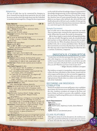 83
CHAPTER3
PRESTIGE
CLASSES
Adaptation
The eye of Lolth class can be customized by changing its
focus. Instead of serving the drow matriarchs, the eyes could
be recast as surface elves who make forays into the Underdark
to monitor their estranged kin. Change the drow requirement
to elf or half-elf and the Knowledge (religion) requirement to
Knowledge (dungeoneering). In lieu of gaining Lolth’s vision,
the class grants characters darkvision out to 60 feet. Finally,
the character loses all team-oriented beneﬁts, but gains the
ability to use disguise self at 3rd level, alter self at 6th level, and
ﬁnally polymorph at 9th level, each a number of times per day
equaltothecharacter’sCharismabonus(minimum1/day)and
at a caster level equal to the character’s Hit Dice.
Sample Encounter
Eyes of Lolth wait to show themselves until they are ready.
They are patient spies, waiting for the opportune moment to
strike. When they do attack, the results are devastating.
EL 13: Xune Argith is a particularly well-regarded member
of the eyes of Lolth. Through her work, she revealed the plot
and treachery in House Kilsek that culminated in its expul-
sion from the city. When the player characters ﬁrst arrive in
Erelhei-Cinlu, she is curious and follows them. She haunts
their movements to ascertain why they have come to the city.
She slips away only to report her ﬁndings, but otherwise she’s
a constant, if unknown, companion.
INSIDIOUS CORRUPTOR
“Friends, listen not to the dire warnings of the dwarves! The Under-
dark, while dangerous, is no worse than any other wilderness . . .
and the treasures! Indeed, the Underdark is a new frontier, ripe with
adventure and replete with plunder that’s yours for the taking. The
drow, you ask? What have you heroes to fear of a few elves?”
—Belgos Xarann, insidious corruptor
Theinsidiouscorruptorisamanipulator,adeviousandsinister
villain who lures individuals to their dooms. Armed with his
silver tongue and his keen wit, few can resist his suggestions,
and his victims meet dreadful fates either as sacriﬁces on the
high priestesses’ bloody altars or as slaves in the endless tun-
nels of the Underdark.
BECOMING AN INSIDIOUS
CORRUPTOR
Nearly all corruptors are arcane spellcasters, since candidates
must master the dominate person spell before taking levels in
the class. Insidious corruptors are unique to the drow, and
most of them are bards or sorcerers who establish a strong
foundation of spellcasting abilities prior to advancing in this
prestige class.
Entry Requirements
Race: Drow.
Alignment: Any evil.
Skills: Bluff 9 ranks, Diplomacy 4 ranks, Sense Motive 4
ranks.
Feats: Persuasive.
Spells: Ability to cast dominate person.
CLASS FEATURES
Although his talents lie in his deceptions, the insidious cor-
ruptor has a powerful will that he can exert upon any creature
he meets. He sinks the claws of his inﬂuence into the hearts
Xune Argith CR 13
Female drow rogue 3/cleric 3/eye of Lolth 6
NE Medium humanoid (elf)
Init +7; Senses blindsense 40 ft., darkvision 120 ft.;
Listen +27, Spot +33
Aura truth (DC 19, 20-ft.-radius)
Languages Common, Drow Sign Language, Elven,
Undercommon
AC 23, touch 16, flat-footed 18; Dodge
(+5 Dex, +2 armor, +3 shield, +1 deflection, +2 natural)
hp 48 (12 HD)
Immune magic sleep effects
Resist evasion; SR 23
Fort +6, Ref +16, Will +11 (+13 against spells, spell-like
abilities, and other enchantments)
Weakness light blindness
Speed 40 ft. (8 squares)
Melee +1 keen rapier +14/+9 (1d6/15–20)
Ranged +1 hand crossbow +14 (1d4+1/19–20 plus poison)
Base Atk +8; Grp +7
Atk Options Cautious Attack, Terrifying Strike, poison
(shadow essence, Fort DC 17, 1 Str drain/2d6 Str) rebuke
undead 6/day (+3, 2d6+6, 3rd), sneak attack +4d6
Combat Gear 2 flasks of acid, 2 potions of cure moderate
wounds
Cleric Spells Prepared (CL 6th):
3rd—chain of eyesSC
(DC 15), darkfireSC
(+7 melee touch
or +13 ranged touch), nondetectionD
2nd—clairaudience/clairvoyanceD
, death knell (DC 14),
owl’s wisdom, status, veil of shadowSC
1st—bane (DC 13), command (DC 13), disguise selfD
,
entropic shield, sanctuary (DC 13)
0—detect magic, cure minor wounds, guidance, read
magic, resistance
D: Domain spell. Deity: Lolth. Domains: DrowSC
, Trickery
Spell-Like Abilities (CL 12th):
1/day—dancing lights, darkness, faerie fire
Abilities Str 8, Dex 20, Con 10, Int 12, Wis 15, Cha 16
SQ hide in plain sight (within 10 ft. of shadow), Lolth’s
vision, team sense, teamwork observation, trap sense +1,
trapfinding
Feats Alertness, Cautious Attack*, Dodge, Lightning
ReflexesB
, Terrifying Strike*, Weapon Finesse
* See Chapter 2
Skills Bluff +9, Diplomacy +7, Disguise +3 (+5 acting), Gather
Information +11, Hide +29, Intimidate +12, Jump +8,
Knowledge (local) +7, Knowledge (religion) +5, Listen +27,
Move Silently +18, Search +11, Sense Motive +8, Spot +33
Possessions combat gear plus +2 light steel shield, +1 keen
rapier, +1 hand crossbow with 10 bolts, ring of
anticipation*, ring of protection +1, amulet of natural
armor +2, assassin’s cloak*, boots of striding and springing,
bracers of armor +2, gloves of Dexterity +2
* See Chapter 4
Light Blindness (Ex) Abrupt exposure to bright light (such as
sunlight or a daylight spell) blinds drow for 1 round. In
addition, they take a –1 circumstance penalty on attack
rolls, saves, and checks when in bright light.
 