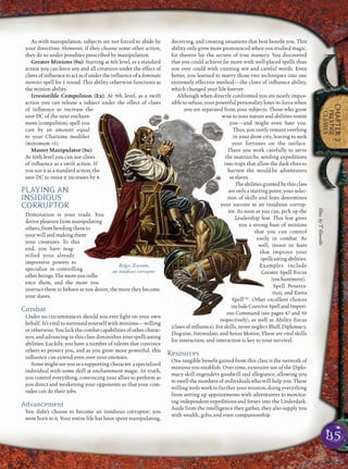 85
CHAPTER3
PRESTIGE
CLASSES
As with manipulation, subjects are not forced to abide by
your directives. However, if they choose some other action,
they do so under penalties prescribed by manipulation.
Greater Minions (Su): Starting at 8th level, as a standard
action you can force any and all creatures under the effect of
claws of inﬂuence to act as if under the inﬂuence of adominate
monster spell for 1 round. This ability otherwise functions as
the minion ability.
Irresistible Compulsion (Ex): At 9th level, as a swift
action you can release a subject under the effect of claws
of inﬂuence to increase the
save DC of the next enchant-
ment (compulsion) spell you
cast by an amount equal
to your Charisma modiﬁer
(minimum +1).
Master Manipulator (Su):
At 10th level you can use claws
of inﬂuence as a swift action. If
you use it as a standard action, the
save DC to resist it increases by 4.
PLAYING AN
INSIDIOUS
CORRUPTOR
Domination is your trade. You
derive pleasure from manipulating
others,frombendingthemto
your will and making them
your creatures. To this
end, you have mag-
nified your already
impressive powers to
specialize in controlling
other beings. The more you inﬂu-
ence them, and the more you
instruct them to behave as you desire, the more they become
your slaves.
Combat
Under no circumstances should you ever ﬁght on your own
behalf. It’s vital to surround yourself with minions—willing
or otherwise. You lack the combat capabilities of other charac-
ters, and advancing in this class diminishes your spellcasting
abilities. Luckily, you have a number of talents that convince
others to protect you, and as you grow more powerful, this
inﬂuence can extend even over your enemies.
Some might see you as a supporting character, a specialized
individual with some skill at enchantment magic. In truth,
you control everything, convincing your allies to perform as
you direct and weakening your opponents so that your com-
rades can do their jobs.
Advancement
You didn’t choose to become an insidious corruptor; you
were born to it. Your entire life has been spent manipulating,
deceiving, and creating situations that best beneﬁt you. This
ability only grew more pronounced when you studied magic,
for therein lay the secrets of true mastery. You discovered
that you could achieve far more with well-placed spells than
you ever could with cunning wit and careful words. Even
better, you learned to marry those two techniques into one
extremely effective method—the claws of inﬂuence ability,
which changed your life forever.
Although when directly confronted you are nearly impos-
sible to refuse, your powerful personality loses its force when
you are separated from your subjects. Those who grow
wise to your nature and abilities resent
you—and might even hate you.
Thus, you rarely remain overlong
in your drow city, leaving to seek
your fortunes on the surface.
There you work carefully to serve
the matriarchs, sending expeditions
into traps that allow the dark elves to
harvest the would-be adventurers
as slaves.
Theabilitiesgrantedbythisclass
are only a starting point; your selec-
tion of skills and feats determines
your success as an insidious corrup-
tor. As soon as you can, pick up the
Leadership feat. This feat gives
you a strong base of minions
that you can control
easily in combat. As
well, invest in feats
that improve your
spellcastingabilities.
Examples include
Greater Spell Focus
(enchantment),
Spell Penetra-
tion, and Extra
SpellCAr
. Other excellent choices
includeCoerciveSpellandImperi-
ous Command (see pages 47 and 50
respectively), as well as Ability Focus
(clawsofinﬂuence).Forskills,neverneglectBluff,Diplomacy,
Disguise, Intimidate, and Sense Motive. These are vital skills
for interaction, and interaction is key to your survival.
Resources
One tangible beneﬁt gained from this class is the network of
minions you establish. Over time, extensive use of the Diplo-
macy skill engenders goodwill and allegiance, allowing you
to swell the numbers of individuals who will help you. These
willing tools work to further your mission, doing everything
from setting up appointments with adventurers to monitor-
ing independent expeditions and forays into the Underdark.
Aside from the intelligence they gather, they also supply you
with wealth, gifts, and even companionship.
Belgos Xarann,
an insidious corruptor
Illus.byT.Giorello
 