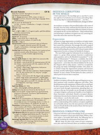 86
CHAPTER3
PRESTIGE
CLASSES
INSIDIOUS CORRUPTORS
IN THE WORLD
“I don’t understand it. The map Belgos gave us says there’s a secret
door right here! I’ve looked for over ten minutes, and nothing. Wait.
Did you hear that? It sounded like movement . . . over there. . . .”
—Morzul Darkhunter, dungeon delver
An insidious corruptor is the proverbial spider at the center of
the web. Since he rarely confronts his foes directly, he serves
as a hidden enemy, orchestrating elaborate schemes to harass
andimpedethePCsontheiradventures—likelywithoutthem
ever knowing it. Insidious corruptors are evil, conniving vil-
lains who move their minions like pawns.
Organization
At home in a large organization, an insidious corruptor wastes
little time climbing the ranks, forcing his way to the top to
best control the institution. He manages this with a surgical
precision,carefullymurderingthosewhoprovetoodifﬁcultto
controlandbendingtheresttohiswill.Itdoesn’tmatterwhich
organization he joins, as long as he beneﬁts by doing so.
The most likely target for infestation by an insidious cor-
ruptor is a group whose primary function is exploration
and acquisition, such as the Blacklock LoreseekersCAd
or the
Order of IlluminationCAd
. Posing as a candidate, the insidi-
ous corruptor meets whatever criteria are required by the
organization—or he fakes the relevant abilities by the use of
the Disguise skill or other means—until he is accepted by
the group and made a full-ﬂedged member. Once there, he
is careful to keep the organization’s purpose and function
in mind, secretly replacing key members with those loyal to
himself. It’s just a matter of time before he takes control, at
which point it’s far too late to stop him.
NPC Reactions
Insidiouscorruptorscultivatealteregosanddisguisestosecure
their positions with countless supporters and allies. They
develop praiseworthy reputations, inﬂuenced in no small part
by their unusual talents. Thanks to their public facade, they
can move freely through communities, spreading their cor-
ruption as they go. Few people can see through an insidious
corruptor’s disguise, and most are friendly or even helpful to
these charismatic individuals. Should a corruptor’s identity
andpurposebecomeknown,however,hostility—andperhaps
even violence—can be the only result.
Amongthedrow,thesameanimosityholdstrue.Darkelves
withanunderstandingoftheinsidiouscorruptor’scapabilities
are unfriendly at best, since the mere presence of this shady
character breeds doubt in the minds of those who have previ-
ously crossed his path.
INSIDIOUS CORRUPTOR LORE
Characters who have ranks in Knowledge (local) can research
insidious corruptors to learn more about them. When a char-
acter makes a successful skill check, the following lore is
revealed, including the information from lower DCs.
DC 10: Some say that at the center of every conspiracy,
every plot, and every betrayal, there’s an insidious corruptor,
Belgos Xarann CR 16
Male drow sorcerer 10/insidious corruptor 5
NE Medium humanoid (elf)
Init +5; Senses darkvision 120 ft.; Listen +2, Spot +2
Languages Common, Draconic, Drow Sign Language, Elven,
Undercommon
AC 24, touch 18, flat-footed 19
(+5 Dex, +4 armor, +2 deflection, +1 insight, +2 natural)
hp 42 (15 HD)
Immune magic sleep effects
SR 26
Fort +4, Ref +9, Will +11 (+13 against spells, spell-like abilities,
and other enchantments)
Weakness light blindness
Speed 30 ft. (6 squares)
Melee +1 short sword +6/+1 (1d6/19–20)
Ranged mwk hand crossbow +13 (1d4/19–20)
Base Atk +7; Grp +6
Special Actions Imperious Command, claws of influence
(DC 22, 2 targets), diminish senses (DC 22), probe
thoughts, manipulation, metamagic specialist, minion,
swift enchantment
Combat Gear excruciating ring*, flask of acid, 2 potions of cure
moderate wounds, potion of sanctuary, 2 scrolls of
hypnotism, 2 scrolls of shield, staff of charming,
thunderstone
* See page 99
Sorcerer Spells Known (CL 12th; 1d20+14 to overcome SR):
6th (4/day)—acid storm (DC 23)
5th (6/day)—cone of cold (DC 22), dominate person (DC 24)
4th (7/day)—charm monster (DC 23), confusion (DC 23),
crushing despair (DC 23)
3rd (7/day)—dispel magic, displacement, hold person
(DC 22), suggestion (DC 22)
2nd (7/day)—alter self, bear’s endurance, blindness/deafness
(DC 19), daze monster (DC 21), sting raySC
(ranged
touch +13, DC 21)
1st (7/day)—charm person (DC 20), disguise self, expeditious
retreat, magic missile, shock and aweSC
, snuff the light*
0 (6/day)—acid splash (+13 ranged touch), daze (DC 19),
detect magic, ghost sound (DC 17), message, open/close,
prestidigitation, read magic, resistance
* See page 63
Spell-Like Abilities (CL 15th):
1/day—dancing lights, darkness, faerie fire
Abilities Str 8, Dex 20, Con 10, Int 15, Wis 10, Cha 24
Feats Coercive Spell*, Greater Spell Focus (enchantment),
Imperious Command*, Persuasive, Spell Penetration,
Spell Focus (enchantment)
* See Chapter 2
Skills Bluff +27, Concentration +6, Diplomacy +21, Disguise +7
(+9 acting), Gather Information +9, Intimidate +21,
Knowledge (arcana) +8, Knowledge (local) +7, Listen +2,
Search +4, Sense Motive +10, Spellcraft +16, Spot +2
Possessions combat gear plus +1 short sword, masterwork
hand crossbow with 10 bolts, ring of protection +2, amulet
of natural armor +2, bracers of armor +4, cloak of
Charisma +4, gloves of Dexterity +4, dusty rose ioun stone
Light Blindness (Ex) Abrupt exposure to bright light (such as
sunlight or a daylight spell) blinds drow for 1 round. In
addition, they take a –1 circumstance penalty on attack
rolls, saves, and checks when in bright light.
Metamagic Specialist (Ex) Five times per day, Belgos can
apply the effect of a metamagic feat he knows without
increasing the spell’s casting time.
 