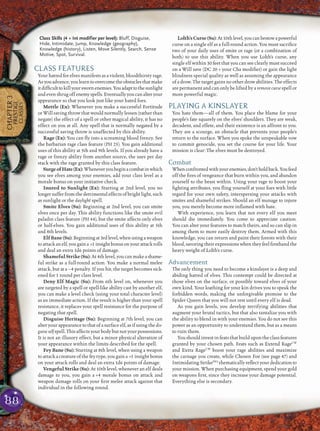 88
CHAPTER3
PRESTIGE
CLASSES
Class Skills (4 + Int modifier per level): Bluff, Disguise,
Hide, Intimidate, Jump, Knowledge (geography),
Knowledge (history), Listen, Move Silently, Search, Sense
Motive, Spot, Survival.
CLASS FEATURES
Your hatred for elves manifests as a violent, bloodthirsty rage.
Asyouadvance,youlearntoovercometheobstaclesthatmake
itdifﬁculttokillyourswornenemies.Youadapttothesunlight
andevenshrugoffenemyspells.Eventuallyyoucanalteryour
appearance so that you look just like your hated foes.
Mettle (Ex): Whenever you make a successful Fortitude
or Will saving throw that would normally lessen (rather than
negate) the effect of a spell or other magical ability, it has no
effect on you at all. Any spell that is normally negated by a
successful saving throw is unaffected by this ability.
Rage (Ex): You can ﬂy into a screaming blood frenzy. See
the barbarian rage class feature (PH 25). You gain additional
uses of this ability at 5th and 9th levels. If you already have a
rage or frenzy ability from another source, the uses per day
stack with the rage granted by this class feature.
SurgeofHate(Ex):Wheneveryoubeginacombatinwhich
you see elves among your enemies, add your class level as a
morale bonus on your initiative check.
Inured to Sunlight (Ex): Starting at 2nd level, you no
longer suffer from thedetrimentaleffectsofbright light,such
as sunlight or the daylight spell.
Smite Elves (Su): Beginning at 2nd level, you can smite
elves once per day. This ability functions like the smite evil
paladin class feature (PH 44), but the smite affects only elves
or half-elves. You gain additional uses of this ability at 5th
and 8th levels.
ElfBane(Su):Beginningat3rdlevel,whenusingaweapon
toattackanelf,yougaina +1 insightbonusonyourattackrolls
and deal an extra 1d6 points of damage.
Shameful Strike (Su): At 4th level, you can make a shame-
ful strike as a full-round action. You make a normal melee
attack, but at a –4 penalty. If you hit, the target becomes sick-
ened for 1 round per class level.
Deny Elf Magic (Su): From 6th level on, whenever you
are targeted by a spell or spell-like ability cast by another elf,
you can make a level check (using your total character level)
as an immediate action. If the result is higher than your spell
resistance, it replaces your spell resistance for the purpose of
negating that spell.
Disguise Heritage (Su): Beginning at 7th level, you can
alter your appearance to that of a surface elf, as if using the dis-
guise self spell. This affects your body but not your possessions.
It is not an illusory effect, but a minor physical alteration of
your appearance within the limits described for the spell.
Fey Bane (Su): Starting at 8th level, when using a weapon
to attack a creature of the fey type, you gain a +1 insight bonus
on your attack rolls and deal an extra 1d6 points of damage.
Vengeful Strike (Su): At 10th level, whenever an elf deals
damage to you, you gain a +4 morale bonus on attack and
weapon damage rolls on your ﬁrst melee attack against that
individual in the following round.
Lolth’sCurse(Su):At10thlevel,youcanbestowapowerful
curse on a single elf as a full-round action. You must sacriﬁce
two of your daily uses of smite or rage (or a combination of
both) to use this ability. When you use Lolth’s curse, any
single elf within 30 feet that you can see clearly must succeed
on a Will save (DC 20 + your Cha modiﬁer) or gain the light
blindness special quality as well as assuming the appearance
of a drow. The target gains no other drow abilities. The effects
are permanent and can only be lifted by a remove curse spell or
more powerful magic.
PLAYING A KINSLAYER
You hate them—all of them. You place the blame for your
people’s fate squarely on the elves’ shoulders. They are weak,
decadent, and effete, and their existence is an affront to you.
They are a scourge, an obstacle that prevents your people’s
return to the surface. When you spoke the unspeakable vow
to commit genocide, you set the course for your life. Your
mission is clear: The elves must be destroyed.
Combat
Whenconfrontedwithyourenemies,don’tholdback.Youfeed
off the ﬁres of vengeance that burn within you, and abandon
yourself to the beast within. Using your rage to boost your
ﬁghting attributes, you ﬂing yourself at your foes with little
regard for your own safety, interspersing your attacks with
smites and shameful strikes. Should an elf manage to injure
you, you merely become more inﬂamed with hate.
With experience, you learn that not every elf you meet
should die immediately. You come to appreciate caution.
You can alter your features to match theirs, and so can slip in
among them to more easily destroy them. Armed with this
knowledge, you can return and paint their forests with their
blood, savoring their expressions when they feel ﬁrsthand the
heavy weight of Lolth’s curse.
Advancement
The only thing you need to become a kinslayer is a deep and
abiding hatred of elves. This contempt could be directed at
those elves on the surface, or possibly toward elves of your
own kind. Your loathing for your kin drives you to speak the
forbidden words, making the unforgivable promise to the
Spider Queen that you will not rest until every elf is dead.
As you gain levels, you develop terrifying abilities that
augment your brutal tactics, but that also tantalize you with
the ability to blend in with your enemies. You do not see this
power as an opportunity to understand them, but as a means
to ruin them.
You should invest in feats that build upon the class features
granted by your chosen path. Feats such as Extend RageCW
and Extra RageCW
boost your rage abilities and maximize
the carnage you create, while Chosen Foe (see page 47) and
Intimidating StrikePH2
thematically reﬂect your dedication to
your mission. When purchasing equipment, spend your gold
on weapons ﬁrst, since they increase your damage potential.
Everything else is secondary.
 