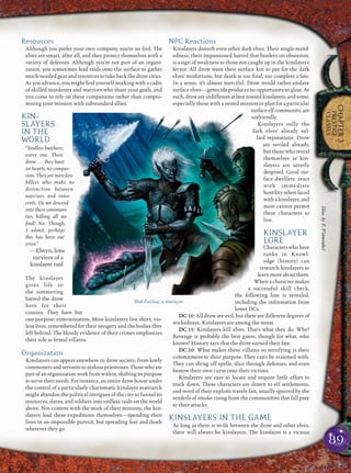 89
CHAPTER3
PRESTIGE
CLASSES
Resources
Although you prefer your own company, you’re no fool. The
elves are smart, after all, and they protect themselves with a
variety of defenses. Although you’re not part of an organi-
zation, you sometimes lead raids onto the surface to gather
much-needed gear and resources to take back the drow cities.
As you advance, you might ﬁnd yourself working with a cadre
of skilled murderers and warriors who share your goals, and
you come to rely on these companions rather than compro-
mising your mission with substandard allies.
KIN-
SLAYERS
IN THE
WORLD
“Soulless butchers,
every one. These
drow . . . they have
no hearts, no compas-
sion. They are merciless
killers who make no
distinction between
warriors and inno-
cents. Do we descend
into their communi-
ties, killing all we
ﬁnd? No. Though,
I admit, perhaps
this has been our
error.”
—Elwyn, lone
survivor of a
kinslayer raid
The kinslayer
gives life to
the simmering
hatred the drow
have for their
cousins. They have but
one purpose: extermination. Most kinslayers live short, vio-
lent lives, remembered for their savagery and the bodies they
left behind. The bloody evidence of their crimes emphasizes
their role as brutal villains.
Organization
Kinslayers can appear anywhere in drow society, from lowly
commonersandservantstozealouspriestesses.Thosewhoare
part of an organization work from within, shifting its purpose
to serve their needs. For instance, an entire drow house under
the control of a particularly charismatic kinslayer matriarch
might abandon the political intrigues of the city to funnel its
resources, slaves, and soldiers into endless raids on the world
above. Not content with the work of their minions, the kin-
slayers lead these expeditions themselves—spending their
lives in an impossible pursuit, but spreading fear and death
wherever they go.
NPC Reactions
Kinslayers disturb even other dark elves. Their single-mind-
edness, their impassioned hatred that borders on obsession,
is a sign of weakness to those not caught up in the kinslayer’s
fervor. All drow want their surface kin to pay for the dark
elves’ misfortune, but death is too ﬁnal, too complete a fate.
In a sense, it’s almost merciful. Drow would rather enslave
surface elves—genocide produces no opportunity to gloat. As
such, droware indifferent atbest toward kinslayers, and some,
especially those with a vested mission or plan for a particular
surfaceelfcommunity,are
unfriendly.
Kinslayers sully the
dark elves’ already sul-
lied reputations. Drow
are reviled already,
but those who reveal
themselves as kin-
slayers are utterly
despised. Good sur-
face-dwellers react
with immediate
hostility when faced
with a kinslayer, and
most cannot permit
these characters to
live.
KINSLAYER
LORE
Characterswhohave
ranks in Knowl-
edge (history) can
research kinslayers to
learn more about them.
When a character makes
a successful skill check,
the following lore is revealed,
including the information from
lower DCs.
DC 10: All drow are evil, but there are different degrees of
wickedness. Kinslayers are among the worst.
DC 15: Kinslayers kill elves. That’s what they do. Why?
Revenge is probably the best guess, though for what, who
knows? History says that the drow earned their fate.
DC 20: What makes these villains so terrifying is their
commitment to their purpose. They can’t be reasoned with.
They can shrug off spells, slice through defenses, and even
bestow their own curse onto their victims.
Kinslayers are easy to locate and require little effort to
track down. These characters are drawn to elf settlements,
and word of their exploits travels fast, usually spurred by the
tendrils of smoke rising from the communities that fall prey
to their attacks.
KINSLAYERS IN THE GAME
As long as there is strife between the drow and other elves,
there will always be kinslayers. The kinslayer is a vicious
Dak Falshae, a kinslayer
Illus.byF.Vohwinkel
 