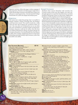 90
CHAPTER3
PRESTIGE
CLASSES
opponent, a premier villain who wages a violent campaign of
epic proportions. The sheer evil of his purpose makes him an
outlawthattheplayercharacterswillreadilyhate.Ifthere’sany
reluctance to stand against him, a few decimated elf villages
should make PCs realize the danger the kinslayer poses.
Adaptation
The easiest way to adapt this prestige class is to modify its
thematic elements. Instead of hunting elves, the kinslayer
could hunt drow instead. This would certainly be a viable
choice for drow who recognize the corruption of their cul-
ture—but, since they are evil themselves, see no way other
than utter annihilation to end their people’s transgressions.
Kinslayer characters could also be surface elves who have
succumbed to blind hatred, risking a precipitous plunge into
corruption themselves. You should modify the class features
to reﬂect these changes, swapping fey bane for vermin bane
and perhaps granting kinslayers spell resistance rather than
the Lolth’s curse ability.
Sample Encounter
Kinslayers don’t concern themselves with non-elves, but
if anyone stands in their way, they happily carve their way
through opponents to reach their favored enemies. Low-level
kinslayers lead groups of drow on their forays. Higher-level
kinslayers are often members of evil adventuring groups.
EL 14: Born in Erelhei-Cinlu to a minor house long ago
eradicated by the then-powerful House Eilservs, Dak Falshae
ﬂedhishomelandandwanderedtheUnderdark,strugglingto
survive in the inhospitable tunnels and warrens. In his isola-
tion, he came to resent his people for what they had become
and blamed both them and the surface elves for what he saw
as the ruination of his race. Dak made a terrible vow to the
dark god Tharizdun, swearing to the lord of madness that he
would purge the world of all elves. Since that fateful moment,
Dak has waged a personal war against his fellows, ambushing
caravans, murdering guards, and inciting slave revolts. When
the danger of retaliation from the drow houses grows too
great, he slips out of the depths to continue the ﬁght against
the high elves and their ilk.
Dak Falshae (Raging) CR 14
Male drow ranger 3/scout 3/kinslayer 7
NE Medium humanoid (elf)
Init +6; Senses darkvision 120 ft.; Listen +8, Spot +8
Languages Common, Drow Sign Language, Elven,
Undercommon
AC 21, touch 15, flat-footed 16; Two-Weapon Defense,
skirmish +1, uncanny dodge
(+5 Dex, +6 armor, +2 deflection, –2 rage)
hp 110 (13 HD)
Immune magic sleep effects
Resist mettle; SR 24
Fort +11, Ref +16, Will +10 (+12 against spells, spell-like
abilities, and other enchantments)
Speed 40 ft. (8 squares)
Melee +1 flaming short sword +19/+14/+9 (1d6+7 plus 1d6
fire/19–20) or
Melee +1 flaming short sword +17/+12/+7 (1d6+7 plus 1d6
fire/19–20) and
+1 keen short sword +17/+12 (1d6+4/17–20) with
Improved Two-Weapon Fighting
Ranged +1 composite longbow +18/+13/+8 (1d8+4/×3)
Base Atk +12; Grp +18
Atk Options Vow of Vengeance (elves), elf bane, favored
enemy elves +2, skirmish (+1d6, +1 AC), rage 2/day,
shameful strike, smite elves 2/day
Special Actions burning faerie fire, deny elf magic, disguise
heritage
Combat Gear 2 potions of cure light wounds, potion of cure
moderate wounds
Spell-Like Abilities (CL 13th):
1/day—dancing lights, darkness, faerie fire
Abilities Str 22, Dex 20, Con 18, Int 12, Wis 12, Cha 10
SA burning faerie fire, elf bane, favored enemy elves +2,
skirmish (+1d6, +1 AC), rage 2/day, shameful strike,
smite elves 2/day
SQ battle fortitude, inured to sunlight, surge of hate,
trackless step, trapfinding, wild empathy +3 (–1 magical
beasts)
Feats Diehard, EnduranceB
, Improved Two-Weapon
Fighting, TrackB
, Two-Weapon Defense, Two-Weapon
FightingB
, Unspeakable Vow*, Vow of Vengeance*
(elves)
* See pages 55 and 56
Skills Balance +7, Bluff +8, Climb +10, Diplomacy +2,
Disguise +5 (+7 acting), Escape Artist +9, Hide +19,
Intimidate +10, Jump +19, Knowledge
(dungeoneering) +6, Knowledge (geography) +5,
Knowledge (nature) +8, Listen +8, Move Silently +24,
Search +7, Sense Motive +3, Spot +8, Survival +8
(+10 following tracks, +10 underground, +10 in
aboveground natural environments), Tumble +12
Possessions combat gear plus +2 mithral shirt, +1 flaming
short sword, +1 keen short sword, +1 composite longbow
(+3 Str bonus) with 20 arrows, ring of protection +2,
amulet of health +2, belt of giant strength +4, boots of
elvenkind, gloves of Dexterity +2
When not raging, Dak has the following changed statistics:
AC 23, touch 15, flat-footed 16
hp decrease by 26
Fort +9, Will +8 (+10 against spells, spell-like abilities, and
other enchantments)
Melee +1 flaming short sword +17/+12/+7 (1d6+5 plus 1d6
fire/19–20) or
Melee +1 flaming short sword +15/+10/+5 (1d6+5 plus 1d6
fire/19–20) and
+1 keen short sword +15/+10 (1d6+3/17–20) with
Improved Two-Weapon Fighting
Grp +16
Abilities Str 18, Con 14
Skills Climb +8, Jump +17
 