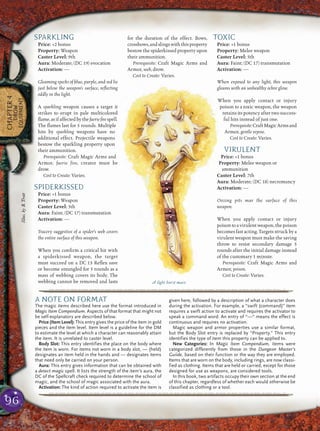 96
CHAPTER4
DROW
EQUIPMENT
SPARKLING
Price: +2 bonus
Property: Weapon
Caster Level: 9th
Aura: Moderate; (DC 19) evocation
Activation: —
Gleaming specks of blue, purple, and red lie
just below the weapon’s surface, reﬂecting
oddly in the light.
A sparkling weapon causes a target it
strikes to erupt in pale multicolored
ﬂame,asifaffectedbythefaerieﬁrespell.
The ﬂames last for 5 rounds. Multiple
hits by sparkling weapons have no
additional effect. Projectile weapons
bestow the sparkling property upon
their ammunition.
Prerequisite: Craft Magic Arms and
Armor, faerie fire, creator must be
drow.
Cost to Create: Varies.
SPIDERKISSED
Price: +1 bonus
Property: Weapon
Caster Level: 5th
Aura: Faint; (DC 17) transmutation
Activation: —
Tracery suggestive of a spider’s web covers
the entire surface of this weapon.
When you conﬁrm a critical hit with
a spiderkissed weapon, the target
must succeed on a DC 13 Reﬂex save
or become entangled for 5 rounds as a
mass of webbing covers its body. The
webbing cannot be removed and lasts
for the duration of the effect. Bows,
crossbows,andslingswiththisproperty
bestow the spiderkissed property upon
their ammunition.
Prerequisite: Craft Magic Arms and
Armor, web, drow.
Cost to Create: Varies.
TOXIC
Price: +1 bonus
Property: Melee weapon
Caster Level: 5th
Aura: Faint; (DC 17) transmutation
Activation: —
When exposed to any light, this weapon
gleams with an unhealthy ochre glow.
When you apply contact or injury
poison to a toxic weapon, the weapon
retains its potency after two success-
ful hits instead of just one.
Prerequisite:CraftMagicArmsand
Armor, gentle repose.
Cost to Create: Varies.
VIRULENT
Price: +1 bonus
Property: Melee weapon or
ammunition
Caster Level: 7th
Aura: Moderate; (DC 18) necromancy
Activation: —
Oozing pits mar the surface of this
weapon.
When you apply contact or injury
poison to a virulent weapon, the poison
becomes fast acting. Targets struck by a
virulent weapon must make the saving
throw to resist secondary damage 5
rounds after the initial damage instead
of the customary 1 minute.
Prerequisite: Craft Magic Arms and
Armor, poison.
Cost to Create: Varies.
pqqqqqqqqqqqqqqqqqqqqrs
A NOTE ON FORMAT
The magic items described here use the format introduced in
Magic Item Compendium. Aspects of that format that might not
be self-explanatory are described below.
Price (Item Level): This entry gives the price of the item in gold
pieces and the item level. Item level is a guideline for the DM
to estimate the level at which a character can reasonably attain
the item. It is unrelated to caster level.
Body Slot: This entry identifies the place on the body where
the item is worn. For items not worn in a body slot, — (held)
designates an item held in the hands and — designates items
that need only be carried on your person.
Aura: This entry gives information that can be obtained with
a detect magic spell. It lists the strength of the item’s aura, the
DC of the Spellcraft check required to determine the school of
magic, and the school of magic associated with the aura.
Activation: The kind of action required to activate the item is
given here, followed by a description of what a character does
during the activation. For example, a “swift (command)” item
requires a swift action to activate and requires the activator to
speak a command word. An entry of “—“ means the effect is
continuous and requires no activation.
Magic weapon and armor properties use a similar format,
but the Body Slot entry is replaced by “Property.” This entry
identifies the type of item this property can be applied to.
New Categories: In Magic Item Compendium, items were
categorized differently from those in the Dungeon Master’s
Guiide, based on their function or the way they are employed.
Items that are worn on the body, including rings, are now classi-
fied as clothing. Items that are held or carried, except for those
designed for use as weapons, are considered tools.
In this book, two artifacts occupy their own section at the end
of this chapter, regardless of whether each would otherwise be
classified as clothing or a tool.
pqqqqqqqqqqqqqqqqqqqqrs
A light burst mace
Illus.byB.Trott
 