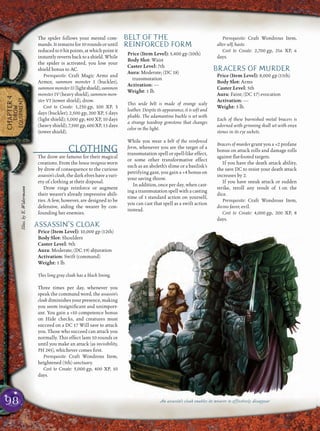 98
CHAPTER4
DROW
EQUIPMENT
The spider follows your mental com-
mands.Itremainsfor10roundsoruntil
reducedto0hitpoints,atwhichpointit
instantly reverts back to a shield. While
the spider is activated, you lose your
shield bonus to AC.
Prerequisite: Craft Magic Arms and
Armor, summon monster I (buckler),
summonmonsterII(lightshield),summon
monster IV (heavy shield), summon mon-
ster VI (tower shield), drow.
Cost to Create: 1,250 gp, 100 XP, 3
days (buckler); 2,500 gp, 200 XP, 5 days
(light shield); 5,000 gp, 400 XP, 10 days
(heavy shield); 7,500 gp, 600 XP, 15 days
(tower shield).
CLOTHING
The drow are famous for their magical
creations. From the house insignia worn
by drow of consequence to the curious
assassin’s cloak, the dark elves have a vari-
ety of clothing at their disposal.
Drow rings reinforce or augment
their wearer’s already impressive abili-
ties. A few, however, are designed to be
defensive, aiding the wearer by con-
founding her enemies.
ASSASSIN’S CLOAK
Price (Item Level): 10,000 gp (12th)
Body Slot: Shoulders
Caster Level: 9th
Aura: Moderate; (DC 19) abjuration
Activation: Swift (command)
Weight: 1 lb.
This long gray cloak has a black lining.
Three times per day, whenever you
speak the command word, the assassin’s
cloakdiminishesyourpresence,making
you seem insigniﬁcant and unimport-
ant. You gain a +10 competence bonus
on Hide checks, and creatures must
succeed on a DC 17 Will save to attack
you. Those who succeed can attack you
normally. This effect lasts 10 rounds or
until you make an attack (as invisibility,
PH 245), whichever comes ﬁrst.
Prerequisite: Craft Wondrous Item,
heightened (5th) sanctuary.
Cost to Create: 5,000 gp, 400 XP, 10
days.
BELT OF THE
REINFORCED FORM
Price (Item Level): 5,400 gp (10th)
Body Slot: Waist
Caster Level: 7th
Aura: Moderate; (DC 18)
transmutation
Activation: —
Weight: 1 lb.
This wide belt is made of orange scaly
leather. Despite its appearance, it is soft and
pliable. The adamantine buckle is set with
a strange teardrop gemstone that changes
color in the light.
While you wear a belt of the reinforced
form, whenever you are the target of a
transmutation spell or spell-like effect,
or some other transformative effect
such as an aboleth’s slime or a basilisk’s
petrifying gaze, you gain a +4 bonus on
your saving throw.
In addition, once per day, when cast-
ing a transmutation spell with a casting
time of 1 standard action on yourself,
you can cast that spell as a swift action
instead.
Prerequisite: Craft Wondrous Item,
alter self, haste.
Cost to Create: 2,700 gp, 216 XP, 6
days.
BRACERS OF MURDER
Price (Item Level): 8,000 gp (11th)
Body Slot: Arms
Caster Level: 5th
Aura: Faint; (DC 17) evocation
Activation: —
Weight: 3 lb.
Each of these burnished metal bracers is
adorned with grinning skull set with onyx
stones in its eye sockets.
Bracers of murder grant you a +2 profane
bonus on attack rolls and damage rolls
against ﬂat-footed targets.
If you have the death attack ability,
the save DC to resist your death attack
increases by 2.
If you have sneak attack or sudden
strike, reroll any result of 1 on the
dice.
Prerequisite: Craft Wondrous Item,
divine favor, evil.
Cost to Create: 4,000 gp, 200 XP, 8
days.
An assassin’s cloak enables its wearer to effectively disappear
Illus.byE.Widermann
 