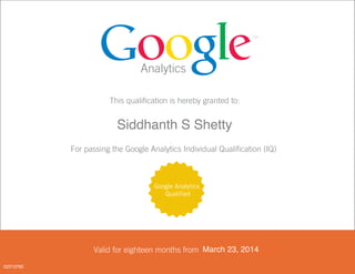 Analytics
This qualification is hereby granted to:
<FIRST_NAME> <LAST_NAME>
For passing the Google Analytics Individual Qualification (IQ)
Valid for eighteen months from <DATE PASSED>
Google Analytics
Qualified
March 23, 2014
02213760
Siddhanth S Shetty
 