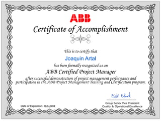 This is to certify that
Joaquin Artal
has been formally recognized as an
ABB Certified Project Manager
after successful demonstration of project management performance and
participation in the ABB Project Management Training and Certification program.
Certificate of Accomplishment
Group Senior Vice President
Quality ＆ Operational ExcellenceDate of Expiration: 12/31/2018
 