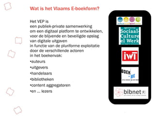 Wat is het Vlaams E-boekform? Het VEP is  een publiek-private samenwerking om een digitaal platform te ontwikkelen,  voor de blijvende en beveiligde opslag  van digitale uitgaven  in functie van de pluriforme exploitatie  door de verschillende actoren  in het boekenvak: auteurs uitgevers handelaars bibliotheken  content aggregatoren en … lezers  