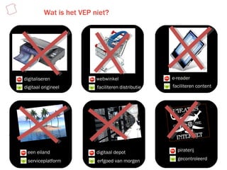 Wat is het VEP niet? digitaliseren digitaal origineel webwinkel faciliteren distributie e-reader faciliteren content een eiland serviceplatform digitaal depot erfgoed van morgen piraterij gecontroleerd 